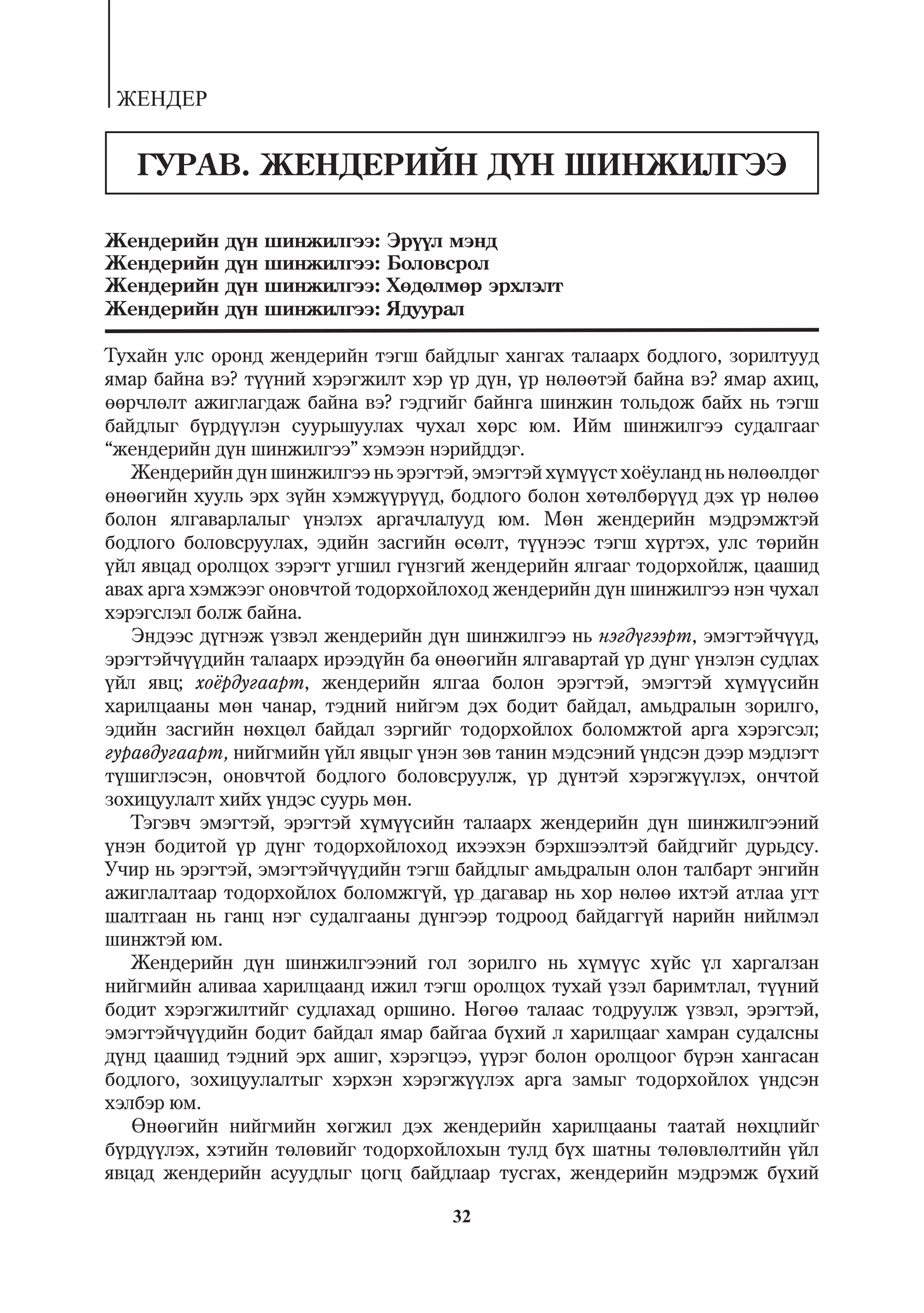 ÆÅÍÄÅÐ


   ÃÓÐÀÂ. ÆÅÍÄÅÐÈÉÍ Ä¯Í ØÈÍÆÈËÃÝÝ

Æåíäåðèéí   ä¿í   øèíæèëãýý:   Ýð¿¿ë ìýíä
Æåíäåðèéí   ä¿í   øèíæèëãýý:   Áîëîâñðîë
Æåíäåðèéí   ä¿í   øèíæèëãýý:   Õºäºëìºð ýðõëýëò
Æåíäåðèéí   ä¿í   øèíæèëãýý:   ßäóóðàë

Òóõàéí óëñ îðîíä æåíäåðèéí òýãø áàéäëûã õàíãàõ òàëààðõ áîäëîãî, çîðèëòóóä
ÿìàð áàéíà âý? ò¿¿íèé õýðýãæèëò õýð ¿ð ä¿í, ¿ð íºëººòýé áàéíà âý? ÿìàð àõèö,
ººð÷ëºëò àæèãëàãäàæ áàéíà âý? ãýäãèéã áàéíãà øèíæèí òîëüäîæ áàéõ íü òýãø
áàéäëûã á¿ðä¿¿ëýí ñóóðüøóóëàõ ÷óõàë õºðñ þì. Èéì øèíæèëãýý ñóäàëãààã
“æåíäåðèéí ä¿í øèíæèëãýý” õýìýýí íýðèéääýã.
   Æåíäåðèéí ä¿í øèíæèëãýý íü ýðýãòýé, ýìýãòýé õ¿ì¿¿ñò õî¸óëàíä íü íºëººëäºã
ºíººãèéí õóóëü ýðõ ç¿éí õýìæ¿¿ð¿¿ä, áîäëîãî áîëîí õºòºëáºð¿¿ä äýõ ¿ð íºëºº
áîëîí ÿëãàâàðëàëûã ¿íýëýõ àðãà÷ëàëóóä þì. Ìºí æåíäåðèéí ìýäðýìæòýé
áîäëîãî áîëîâñðóóëàõ, ýäèéí çàñãèéí ºñºëò, ò¿¿íýýñ òýãø õ¿ðòýõ, óëñ òºðèéí
¿éë ÿâöàä îðîëöîõ çýðýãò óãøèë ã¿íçãèé æåíäåðèéí ÿëãààã òîäîðõîéëæ, öààøèä
àâàõ àðãà õýìæýýã îíîâ÷òîé òîäîðõîéëîõîä æåíäåðèéí ä¿í øèíæèëãýý íýí ÷óõàë
õýðýãñëýë áîëæ áàéíà.
   Ýíäýýñ ä¿ãíýæ ¿çâýë æåíäåðèéí ä¿í øèíæèëãýý íü íýãä¿ãýýðò, ýìýãòýé÷¿¿ä,
ýðýãòýé÷¿¿äèéí òàëààðõ èðýýä¿éí áà ºíººãèéí ÿëãàâàðòàé ¿ð ä¿íã ¿íýëýí ñóäëàõ
¿éë ÿâö; õî¸ðäóãààðò, æåíäåðèéí ÿëãàà áîëîí ýðýãòýé, ýìýãòýé õ¿ì¿¿ñèéí
õàðèëöààíû ìºí ÷àíàð, òýäíèé íèéãýì äýõ áîäèò áàéäàë, àìüäðàëûí çîðèëãî,
ýäèéí çàñãèéí íºõöºë áàéäàë çýðãèéã òîäîðõîéëîõ áîëîìæòîé àðãà õýðýãñýë;
ãóðàâäóãààðò, íèéãìèéí ¿éë ÿâöûã ¿íýí çºâ òàíèí ìýäñýíèé ¿íäñýí äýýð ìýäëýãò
ò¿øèãëýñýí, îíîâ÷òîé áîäëîãî áîëîâñðóóëæ, ¿ð ä¿íòýé õýðýãæ¿¿ëýõ, îí÷òîé
çîõèöóóëàëò õèéõ ¿íäýñ ñóóðü ìºí.
   Òýãýâ÷ ýìýãòýé, ýðýãòýé õ¿ì¿¿ñèéí òàëààðõ æåíäåðèéí ä¿í øèíæèëãýýíèé
¿íýí áîäèòîé ¿ð ä¿íã òîäîðõîéëîõîä èõýýõýí áýðõøýýëòýé áàéäãèéã äóðüäñó.
Ó÷èð íü ýðýãòýé, ýìýãòýé÷¿¿äèéí òýãø áàéäëûã àìüäðàëûí îëîí òàëáàðò ýíãèéí
àæèãëàëòààð òîäîðõîéëîõ áîëîìæã¿é, ¿ð äàãàâàð íü õîð íºëºº èõòýé àòëàà óãò
øàëòãààí íü ãàíö íýã ñóäàëãààíû ä¿íãýýð òîäðîîä áàéäàãã¿é íàðèéí íèéëìýë
øèíæòýé þì.
   Æåíäåðèéí ä¿í øèíæèëãýýíèé ãîë çîðèëãî íü õ¿ì¿¿ñ õ¿éñ ¿ë õàðãàëçàí
íèéãìèéí àëèâàà õàðèëöààíä èæèë òýãø îðîëöîõ òóõàé ¿çýë áàðèìòëàë, ò¿¿íèé
áîäèò õýðýãæèëòèéã ñóäëàõàä îðøèíî. Íºãºº òàëààñ òîäðóóëæ ¿çâýë, ýðýãòýé,
ýìýãòýé÷¿¿äèéí áîäèò áàéäàë ÿìàð áàéãàà á¿õèé ë õàðèëöààã õàìðàí ñóäàëñíû
ä¿íä öààøèä òýäíèé ýðõ àøèã, õýðýãöýý, ¿¿ðýã áîëîí îðîëöîîã á¿ðýí õàíãàñàí
áîäëîãî, çîõèöóóëàëòûã õýðõýí õýðýãæ¿¿ëýõ àðãà çàìûã òîäîðõîéëîõ ¿íäñýí
õýëáýð þì.
   ªíººãèéí íèéãìèéí õºãæèë äýõ æåíäåðèéí õàðèëöààíû òààòàé íºõöëèéã
á¿ðä¿¿ëýõ, õýòèéí òºëºâèéã òîäîðõîéëîõûí òóëä á¿õ øàòíû òºëºâëºëòèéí ¿éë
ÿâöàä æåíäåðèéí àñóóäëûã öîãö áàéäëààð òóñãàõ, æåíäåðèéí ìýäðýìæ á¿õèé

                                     32
 