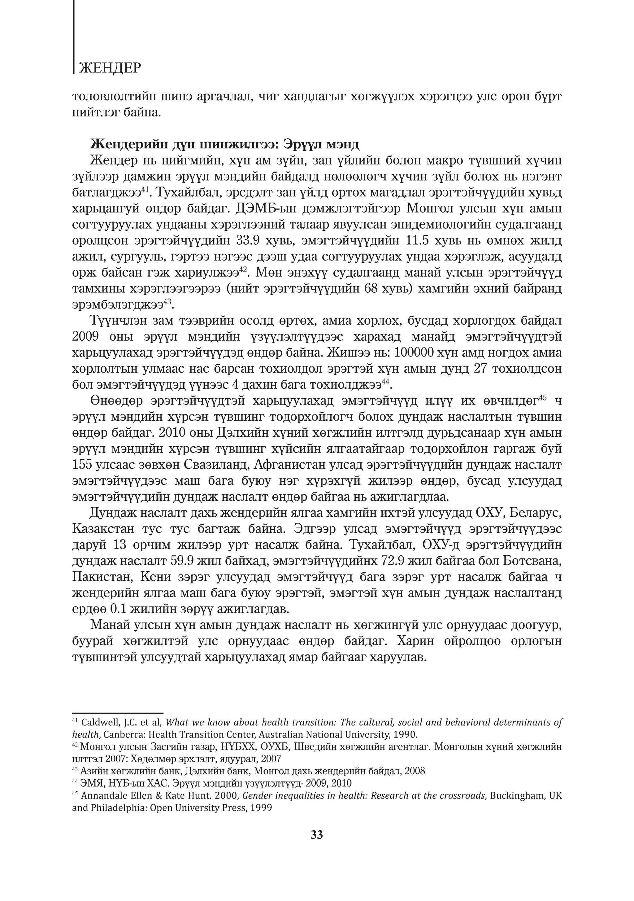 ÆÅÍÄÅÐ
òºëºâëºëòèéí øèíý àðãà÷ëàë, ÷èã õàíäëàãûã õºãæ¿¿ëýõ õýðýãöýý óëñ îðîí á¿ðò
íèéòëýã áàéíà.

   Æåíäåðèéí ä¿í øèíæèëãýý: Ýð¿¿ë ìýíä
   Æåíäåð íü íèéãìèéí, õ¿í àì ç¿éí, çàí ¿éëèéí áîëîí ìàêðî ò¿âøíèé õ¿÷èí
ç¿éëýýð äàìæèí ýð¿¿ë ìýíäèéí áàéäàëä íºëººëºã÷ õ¿÷èí ç¿éë áîëîõ íü íýãýíò
áàòëàãäæýý41. Òóõàéëáàë, ýðñäýëò çàí ¿éëä ºðòºõ ìàãàäëàë ýðýãòýé÷¿¿äèéí õóâüä
õàðüöàíãóé ºíäºð áàéäàã. ÄÝÌÁ-ûí äýìæëýãòýéãýýð Ìîíãîë óëñûí õ¿í àìûí
ñîãòóóðóóëàõ óíäààíû õýðýãëýýíèé òàëààð ÿâóóëñàí ýïèäåìèîëîãèéí ñóäàëãààíä
îðîëöñîí ýðýãòýé÷¿¿äèéí 33.9 õóâü, ýìýãòýé÷¿¿äèéí 11.5 õóâü íü ºìíºõ æèëä
àæèë, ñóðãóóëü, ãýðòýý íýãýýñ äýýø óäàà ñîãòóóðóóëàõ óíäàà õýðýãëýæ, àñóóäàëä
îðæ áàéñàí ãýæ õàðèóëæýý42. Ìºí ýíýõ¿¿ ñóäàëãààíä ìàíàé óëñûí ýðýãòýé÷¿¿ä
òàìõèíû õýðýãëýýãýýðýý (íèéò ýðýãòýé÷¿¿äèéí 68 õóâü) õàìãèéí ýõíèé áàéðàíä
ýðýìáýëýãäæýý43.
   Ò¿¿í÷ëýí çàì òýýâðèéí îñîëä ºðòºõ, àìèà õîðëîõ, áóñäàä õîðëîãäîõ áàéäàë
2009 îíû ýð¿¿ë ìýíäèéí ¿ç¿¿ëýëò¿¿äýýñ õàðàõàä ìàíàéä ýìýãòýé÷¿¿äòýé
õàðüöóóëàõàä ýðýãòýé÷¿¿äýä ºíäºð áàéíà. Æèøýý íü: 100000 õ¿í àìä íîãäîõ àìèà
õîðëîëòûí óëìààñ íàñ áàðñàí òîõèîëäîë ýðýãòýé õ¿í àìûí äóíä 27 òîõèîëäñîí
áîë ýìýãòýé÷¿¿äýä ¿¿íýýñ 4 äàõèí áàãà òîõèîëäæýý44.
   ªíººäºð ýðýãòýé÷¿¿äòýé õàðüöóóëàõàä ýìýãòýé÷¿¿ä èë¿¿ èõ ºâ÷èëäºã45 ÷
ýð¿¿ë ìýíäèéí õ¿ðñýí ò¿âøèíã òîäîðõîéëîã÷ áîëîõ äóíäàæ íàñëàëòûí ò¿âøèí
ºíäºð áàéäàã. 2010 îíû Äýëõèéí õ¿íèé õºãæëèéí èëòãýëä äóðüäñàíààð õ¿í àìûí
ýð¿¿ë ìýíäèéí õ¿ðñýí ò¿âøèíã õ¿éñèéí ÿëãààòàéãààð òîäîðõîéëîí ãàðãàæ áóé
155 óëñààñ çºâõºí Ñâàçèëàíä, Àôãàíèñòàí óëñàä ýðýãòýé÷¿¿äèéí äóíäàæ íàñëàëò
ýìýãòýé÷¿¿äýýñ ìàø áàãà áóþó íýã õ¿ðýõã¿é æèëýýð ºíäºð, áóñàä óëñóóäàä
ýìýãòýé÷¿¿äèéí äóíäàæ íàñëàëò ºíäºð áàéãàà íü àæèãëàãäëàà.
   Äóíäàæ íàñëàëò äàõü æåíäåðèéí ÿëãàà õàìãèéí èõòýé óëñóóäàä ÎÕÓ, Áåëàðóñ,
Êàçàêñòàí òóñ òóñ áàãòàæ áàéíà. Ýäãýýð óëñàä ýìýãòýé÷¿¿ä ýðýãòýé÷¿¿äýýñ
äàðóé 13 îð÷èì æèëýýð óðò íàñàëæ áàéíà. Òóõàéëáàë, ÎÕÓ-ä ýðýãòýé÷¿¿äèéí
äóíäàæ íàñëàëò 59.9 æèë áàéõàä, ýìýãòýé÷¿¿äèéíõ 72.9 æèë áàéãàà áîë Áîòñâàíà,
Ïàêèñòàí, Êåíè çýðýã óëñóóäàä ýìýãòýé÷¿¿ä áàãà çýðýã óðò íàñàëæ áàéãàà ÷
æåíäåðèéí ÿëãàà ìàø áàãà áóþó ýðýãòýé, ýìýãòýé õ¿í àìûí äóíäàæ íàñëàëòàíä
åðäºº 0.1 æèëèéí çºð¿¿ àæèãëàãäàâ.
   Ìàíàé óëñûí õ¿í àìûí äóíäàæ íàñëàëò íü õºãæèíã¿é óëñ îðíóóäààñ äîîãóóð,
áóóðàé õºãæèëòýé óëñ îðíóóäààñ ºíäºð áàéäàã. Õàðèí îéðîëöîî îðëîãûí
ò¿âøèíòýé óëñóóäòàé õàðüöóóëàõàä ÿìàð áàéãààã õàðóóëàâ.



41
   Caldwell, J.C. et al, What we know about health transition: The cultural, social and behavioral determinants of
health, Canberra: Health Transition Center, Australian National University, 1990.
42
   Ìîíãîë óëñûí Çàñãèéí ãàçàð, Í¯ÁÕÕ, ÎÓÕÁ, Øâåäèéí õºãæëèéí àãåíòëàã. Ìîíãîëûí õ¿íèé õºãæëèéí
èëòãýë 2007: Õºäºëìºð ýðõëýëò, ÿäóóðàë, 2007
43
   Àçèéí õºãæëèéí áàíê, Äýëõèéí áàíê, Ìîíãîë äàõü æåíäåðèéí áàéäàë, 2008
44
   ÝÌß, Í¯Á-ûí ÕÀÑ. Ýð¿¿ë ìýíäèéí ¿ç¿¿ëýëò¿¿ä- 2009, 2010
45
   Annandale Ellen & Kate Hunt. 2000, Gender inequalities in health: Research at the crossroads, Buckingham, UK
and Philadelphia: Open University Press, 1999

                                                       33
 