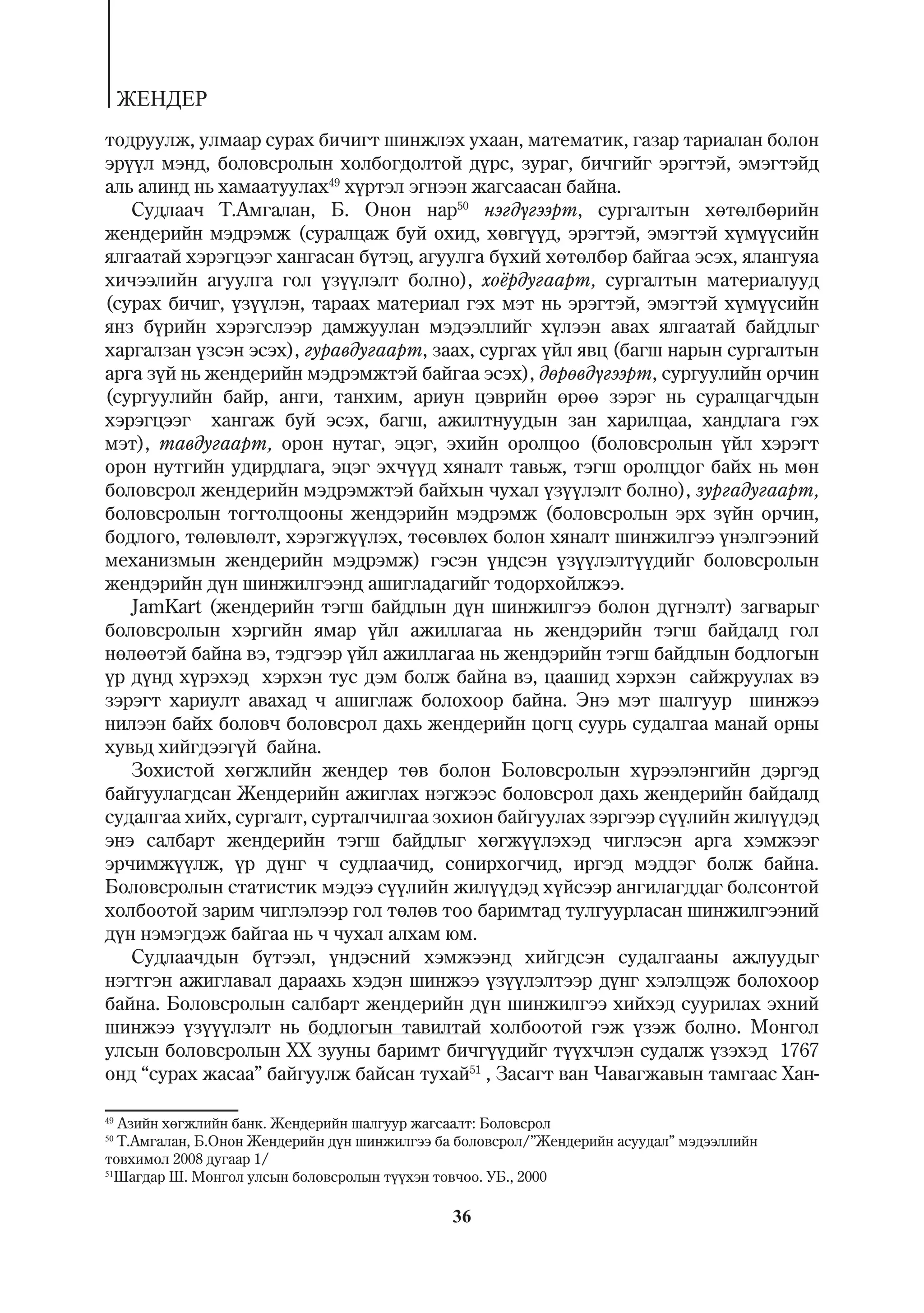 ÆÅÍÄÅÐ
òîäðóóëæ, óëìààð ñóðàõ áè÷èãò øèíæëýõ óõààí, ìàòåìàòèê, ãàçàð òàðèàëàí áîëîí
ýð¿¿ë ìýíä, áîëîâñðîëûí õîëáîãäîëòîé ä¿ðñ, çóðàã, áè÷ãèéã ýðýãòýé, ýìýãòýéä
àëü àëèíä íü õàìààòóóëàõ49 õ¿ðòýë ýãíýýí æàãñààñàí áàéíà.
   Ñóäëàà÷ Ò.Àìãàëàí, Á. Îíîí íàð50 íýãä¿ãýýðò, ñóðãàëòûí õºòºëáºðèéí
æåíäåðèéí ìýäðýìæ (ñóðàëöàæ áóé îõèä, õºâã¿¿ä, ýðýãòýé, ýìýãòýé õ¿ì¿¿ñèéí
ÿëãààòàé õýðýãöýýã õàíãàñàí á¿òýö, àãóóëãà á¿õèé õºòºëáºð áàéãàà ýñýõ, ÿëàíãóÿà
õè÷ýýëèéí àãóóëãà ãîë ¿ç¿¿ëýëò áîëíî), õî¸ðäóãààðò, ñóðãàëòûí ìàòåðèàëóóä
(ñóðàõ áè÷èã, ¿ç¿¿ëýí, òàðààõ ìàòåðèàë ãýõ ìýò íü ýðýãòýé, ýìýãòýé õ¿ì¿¿ñèéí
ÿíç á¿ðèéí õýðýãñëýýð äàìæóóëàí ìýäýýëëèéã õ¿ëýýí àâàõ ÿëãààòàé áàéäëûã
õàðãàëçàí ¿çñýí ýñýõ), ãóðàâäóãààðò, çààõ, ñóðãàõ ¿éë ÿâö (áàãø íàðûí ñóðãàëòûí
àðãà ç¿é íü æåíäåðèéí ìýäðýìæòýé áàéãàà ýñýõ), äºðºâä¿ãýýðò, ñóðãóóëèéí îð÷èí
(ñóðãóóëèéí áàéð, àíãè, òàíõèì, àðèóí öýâðèéí ºðºº çýðýã íü ñóðàëöàã÷äûí
õýðýãöýýã õàíãàæ áóé ýñýõ, áàãø, àæèëòíóóäûí çàí õàðèëöàà, õàíäëàãà ãýõ
ìýò), òàâäóãààðò, îðîí íóòàã, ýöýã, ýõèéí îðîëöîî (áîëîâñðîëûí ¿éë õýðýãò
îðîí íóòãèéí óäèðäëàãà, ýöýã ýõ÷¿¿ä õÿíàëò òàâüæ, òýãø îðîëöäîã áàéõ íü ìºí
áîëîâñðîë æåíäåðèéí ìýäðýìæòýé áàéõûí ÷óõàë ¿ç¿¿ëýëò áîëíî), çóðãàäóãààðò,
áîëîâñðîëûí òîãòîëöîîíû æåíäýðèéí ìýäðýìæ (áîëîâñðîëûí ýðõ ç¿éí îð÷èí,
áîäëîãî, òºëºâëºëò, õýðýãæ¿¿ëýõ, òºñºâëºõ áîëîí õÿíàëò øèíæèëãýý ¿íýëãýýíèé
ìåõàíèçìûí æåíäåðèéí ìýäðýìæ) ãýñýí ¿íäñýí ¿ç¿¿ëýëò¿¿äèéã áîëîâñðîëûí
æåíäýðèéí ä¿í øèíæèëãýýíä àøèãëàäàãèéã òîäîðõîéëæýý.
   JamKart (æåíäåðèéí òýãø áàéäëûí ä¿í øèíæèëãýý áîëîí ä¿ãíýëò) çàãâàðûã
áîëîâñðîëûí õýðãèéí ÿìàð ¿éë àæèëëàãàà íü æåíäýðèéí òýãø áàéäàëä ãîë
íºëººòýé áàéíà âý, òýäãýýð ¿éë àæèëëàãàà íü æåíäýðèéí òýãø áàéäëûí áîäëîãûí
¿ð ä¿íä õ¿ðýõýä õýðõýí òóñ äýì áîëæ áàéíà âý, öààøèä õýðõýí ñàéæðóóëàõ âý
çýðýãò õàðèóëò àâàõàä ÷ àøèãëàæ áîëîõîîð áàéíà. Ýíý ìýò øàëãóóð øèíæýý
íèëýýí áàéõ áîëîâ÷ áîëîâñðîë äàõü æåíäåðèéí öîãö ñóóðü ñóäàëãàà ìàíàé îðíû
õóâüä õèéãäýýã¿é áàéíà.
   Çîõèñòîé õºãæëèéí æåíäåð òºâ áîëîí Áîëîâñðîëûí õ¿ðýýëýíãèéí äýðãýä
áàéãóóëàãäñàí Æåíäåðèéí àæèãëàõ íýãæýýñ áîëîâñðîë äàõü æåíäåðèéí áàéäàëä
ñóäàëãàà õèéõ, ñóðãàëò, ñóðòàë÷èëãàà çîõèîí áàéãóóëàõ çýðãýýð ñ¿¿ëèéí æèë¿¿äýä
ýíý ñàëáàðò æåíäåðèéí òýãø áàéäëûã õºãæ¿¿ëýõýä ÷èãëýñýí àðãà õýìæýýã
ýð÷èìæ¿¿ëæ, ¿ð ä¿íã ÷ ñóäëàà÷èä, ñîíèðõîã÷èä, èðãýä ìýääýã áîëæ áàéíà.
Áîëîâñðîëûí ñòàòèñòèê ìýäýý ñ¿¿ëèéí æèë¿¿äýä õ¿éñýýð àíãèëàãääàã áîëñîíòîé
õîëáîîòîé çàðèì ÷èãëýëýýð ãîë òºëºâ òîî áàðèìòàä òóëãóóðëàñàí øèíæèëãýýíèé
ä¿í íýìýãäýæ áàéãàà íü ÷ ÷óõàë àëõàì þì.
   Ñóäëàà÷äûí á¿òýýë, ¿íäýñíèé õýìæýýíä õèéãäñýí ñóäàëãààíû àæëóóäûã
íýãòãýí àæèãëàâàë äàðààõü õýäýí øèíæýý ¿ç¿¿ëýëòýýð ä¿íã õýëýëöýæ áîëîõîîð
áàéíà. Áîëîâñðîëûí ñàëáàðò æåíäåðèéí ä¿í øèíæèëãýý õèéõýä ñóóðèëàõ ýõíèé
øèíæýý ¿ç¿¿¿ëýëò íü áîäëîãûí òàâèëòàé õîëáîîòîé ãýæ ¿çýæ áîëíî. Ìîíãîë
óëñûí áîëîâñðîëûí ÕÕ çóóíû áàðèìò áè÷ã¿¿äèéã ò¿¿õ÷ëýí ñóäàëæ ¿çýõýä 1767
îíä “ñóðàõ æàñàà” áàéãóóëæ áàéñàí òóõàé51 , Çàñàãò âàí ×àâàãæàâûí òàìãààñ Õàí-

49
   Àçèéí õºãæëèéí áàíê. Æåíäåðèéí øàëãóóð æàãñààëò: Áîëîâñðîë
50
   Ò.Àìãàëàí, Á.Îíîí Æåíäåðèéí ä¿í øèíæèëãýý áà áîëîâñðîë/”Æåíäåðèéí àñóóäàë” ìýäýýëëèéí
òîâõèìîë 2008 äóãààð 1/
51
  Øàãäàð Ø. Ìîíãîë óëñûí áîëîâñðîëûí ò¿¿õýí òîâ÷îî. ÓÁ., 2000

                                              36
 