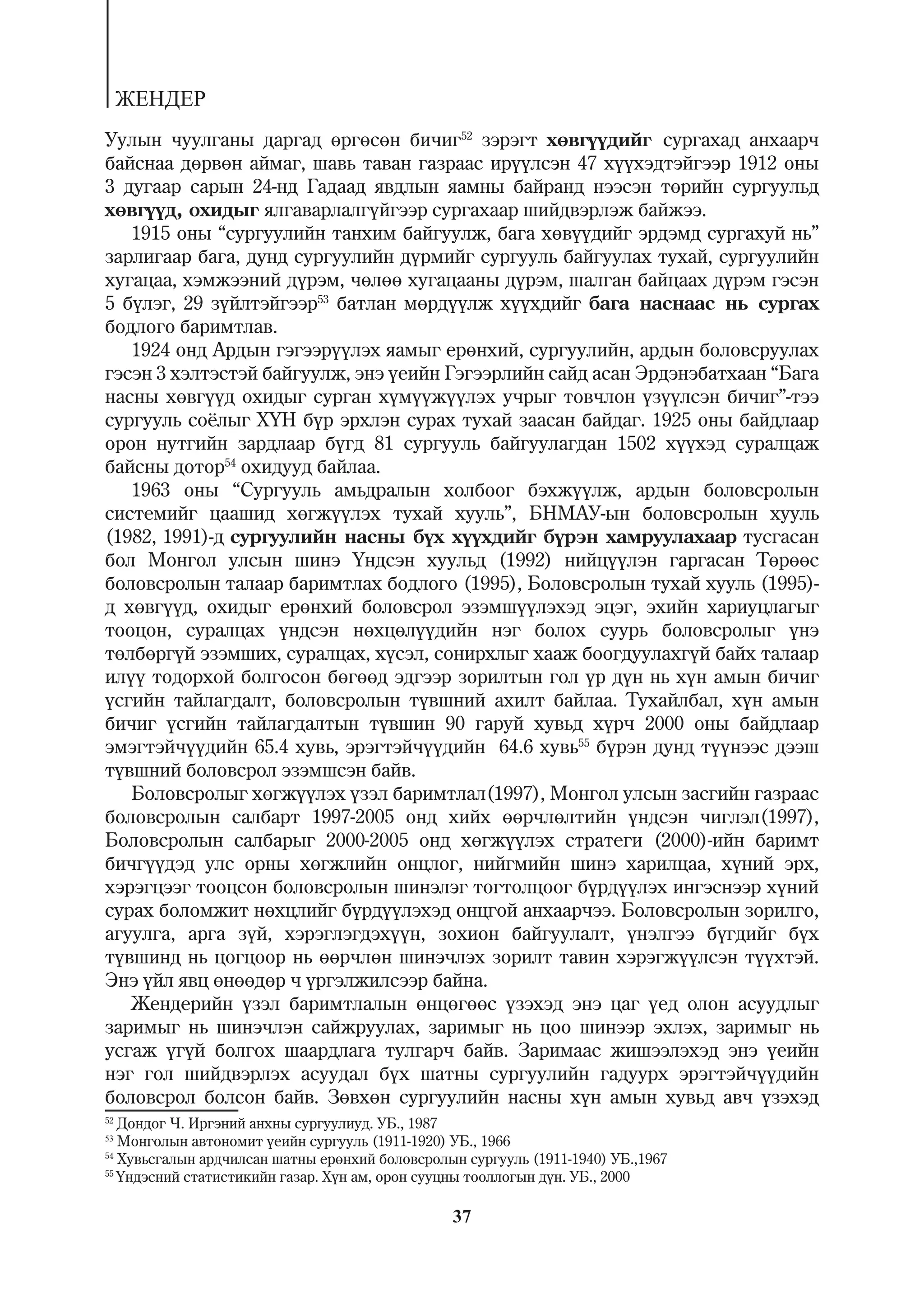 ÆÅÍÄÅÐ
Óóëûí ÷óóëãàíû äàðãàä ºðãºñºí áè÷èã52 çýðýãò õºâã¿¿äèéã ñóðãàõàä àíõààð÷
áàéñíàà äºðâºí àéìàã, øàâü òàâàí ãàçðààñ èð¿¿ëñýí 47 õ¿¿õýäòýéãýýð 1912 îíû
3 äóãààð ñàðûí 24-íä Ãàäààä ÿâäëûí ÿàìíû áàéðàíä íýýñýí òºðèéí ñóðãóóëüä
õºâã¿¿ä, îõèäûã ÿëãàâàðëàëã¿éãýýð ñóðãàõààð øèéäâýðëýæ áàéæýý.
   1915 îíû “ñóðãóóëèéí òàíõèì áàéãóóëæ, áàãà õºâ¿¿äèéã ýðäýìä ñóðãàõóé íü”
çàðëèãààð áàãà, äóíä ñóðãóóëèéí ä¿ðìèéã ñóðãóóëü áàéãóóëàõ òóõàé, ñóðãóóëèéí
õóãàöàà, õýìæýýíèé ä¿ðýì, ÷ºëºº õóãàöààíû ä¿ðýì, øàëãàí áàéöààõ ä¿ðýì ãýñýí
5 á¿ëýã, 29 ç¿éëòýéãýýð53 áàòëàí ìºðä¿¿ëæ õ¿¿õäèéã áàãà íàñíààñ íü ñóðãàõ
áîäëîãî áàðèìòëàâ.
   1924 îíä Àðäûí ãýãýýð¿¿ëýõ ÿàìûã åðºíõèé, ñóðãóóëèéí, àðäûí áîëîâñðóóëàõ
ãýñýí 3 õýëòýñòýé áàéãóóëæ, ýíý ¿åèéí Ãýãýýðëèéí ñàéä àñàí Ýðäýíýáàòõààí “Áàãà
íàñíû õºâã¿¿ä îõèäûã ñóðãàí õ¿ì¿¿æ¿¿ëýõ ó÷ðûã òîâ÷ëîí ¿ç¿¿ëñýí áè÷èã”-òýý
ñóðãóóëü ñî¸ëûã Õ¯Í á¿ð ýðõëýí ñóðàõ òóõàé çààñàí áàéäàã. 1925 îíû áàéäëààð
îðîí íóòãèéí çàðäëààð á¿ãä 81 ñóðãóóëü áàéãóóëàãäàí 1502 õ¿¿õýä ñóðàëöàæ
áàéñíû äîòîð54 îõèäóóä áàéëàà.
   1963 îíû “Ñóðãóóëü àìüäðàëûí õîëáîîã áýõæ¿¿ëæ, àðäûí áîëîâñðîëûí
ñèñòåìèéã öààøèä õºãæ¿¿ëýõ òóõàé õóóëü”, ÁÍÌÀÓ-ûí áîëîâñðîëûí õóóëü
(1982, 1991)-ä ñóðãóóëèéí íàñíû á¿õ õ¿¿õäèéã á¿ðýí õàìðóóëàõààð òóñãàñàí
áîë Ìîíãîë óëñûí øèíý ¯íäñýí õóóëüä (1992) íèéö¿¿ëýí ãàðãàñàí Òºðººñ
áîëîâñðîëûí òàëààð áàðèìòëàõ áîäëîãî (1995), Áîëîâñðîëûí òóõàé õóóëü (1995)-
ä õºâã¿¿ä, îõèäûã åðºíõèé áîëîâñðîë ýçýìø¿¿ëýõýä ýöýã, ýõèéí õàðèóöëàãûã
òîîöîí, ñóðàëöàõ ¿íäñýí íºõöºë¿¿äèéí íýã áîëîõ ñóóðü áîëîâñðîëûã ¿íý
òºëáºðã¿é ýçýìøèõ, ñóðàëöàõ, õ¿ñýë, ñîíèðõëûã õààæ áîîãäóóëàõã¿é áàéõ òàëààð
èë¿¿ òîäîðõîé áîëãîñîí áºãººä ýäãýýð çîðèëòûí ãîë ¿ð ä¿í íü õ¿í àìûí áè÷èã
¿ñãèéí òàéëàãäàëò, áîëîâñðîëûí ò¿âøíèé àõèëò áàéëàà. Òóõàéëáàë, õ¿í àìûí
áè÷èã ¿ñãèéí òàéëàãäàëòûí ò¿âøèí 90 ãàðóé õóâüä õ¿ð÷ 2000 îíû áàéäëààð
ýìýãòýé÷¿¿äèéí 65.4 õóâü, ýðýãòýé÷¿¿äèéí 64.6 õóâü55 á¿ðýí äóíä ò¿¿íýýñ äýýø
ò¿âøíèé áîëîâñðîë ýçýìøñýí áàéâ.
   Áîëîâñðîëûã õºãæ¿¿ëýõ ¿çýë áàðèìòëàë(1997), Ìîíãîë óëñûí çàñãèéí ãàçðààñ
áîëîâñðîëûí ñàëáàðò 1997-2005 îíä õèéõ ººð÷ëºëòèéí ¿íäñýí ÷èãëýë(1997),
Áîëîâñðîëûí ñàëáàðûã 2000-2005 îíä õºãæ¿¿ëýõ ñòðàòåãè (2000)-èéí áàðèìò
áè÷ã¿¿äýä óëñ îðíû õºãæëèéí îíöëîã, íèéãìèéí øèíý õàðèëöàà, õ¿íèé ýðõ,
õýðýãöýýã òîîöñîí áîëîâñðîëûí øèíýëýã òîãòîëöîîã á¿ðä¿¿ëýõ èíãýñíýýð õ¿íèé
ñóðàõ áîëîìæèò íºõöëèéã á¿ðä¿¿ëýõýä îíöãîé àíõààð÷ýý. Áîëîâñðîëûí çîðèëãî,
àãóóëãà, àðãà ç¿é, õýðýãëýãäýõ¿¿í, çîõèîí áàéãóóëàëò, ¿íýëãýý á¿ãäèéã á¿õ
ò¿âøèíä íü öîãöîîð íü ººð÷ëºí øèíý÷ëýõ çîðèëò òàâèí õýðýãæ¿¿ëñýí ò¿¿õòýé.
Ýíý ¿éë ÿâö ºíººäºð ÷ ¿ðãýëæèëñýýð áàéíà.
   Æåíäåðèéí ¿çýë áàðèìòëàëûí ºíöºãººñ ¿çýõýä ýíý öàã ¿åä îëîí àñóóäëûã
çàðèìûã íü øèíý÷ëýí ñàéæðóóëàõ, çàðèìûã íü öîî øèíýýð ýõëýõ, çàðèìûã íü
óñãàæ ¿ã¿é áîëãîõ øààðäëàãà òóëãàð÷ áàéâ. Çàðèìààñ æèøýýëýõýä ýíý ¿åèéí
íýã ãîë øèéäâýðëýõ àñóóäàë á¿õ øàòíû ñóðãóóëèéí ãàäóóðõ ýðýãòýé÷¿¿äèéí
áîëîâñðîë áîëñîí áàéâ. Çºâõºí ñóðãóóëèéí íàñíû õ¿í àìûí õóâüä àâ÷ ¿çýõýä
52
   Äîíäîã ×. Èðãýíèé àíõíû ñóðãóóëèóä. ÓÁ., 1987
53
   Ìîíãîëûí àâòîíîìèò ¿åèéí ñóðãóóëü (1911-1920) ÓÁ., 1966
54
   Õóâüñãàëûí àðä÷èëñàí øàòíû åðºíõèé áîëîâñðîëûí ñóðãóóëü (1911-1940) ÓÁ.,1967
55
   ¯íäýñíèé ñòàòèñòèêèéí ãàçàð. Õ¿í àì, îðîí ñóóöíû òîîëëîãûí ä¿í. ÓÁ., 2000

                                                37
 