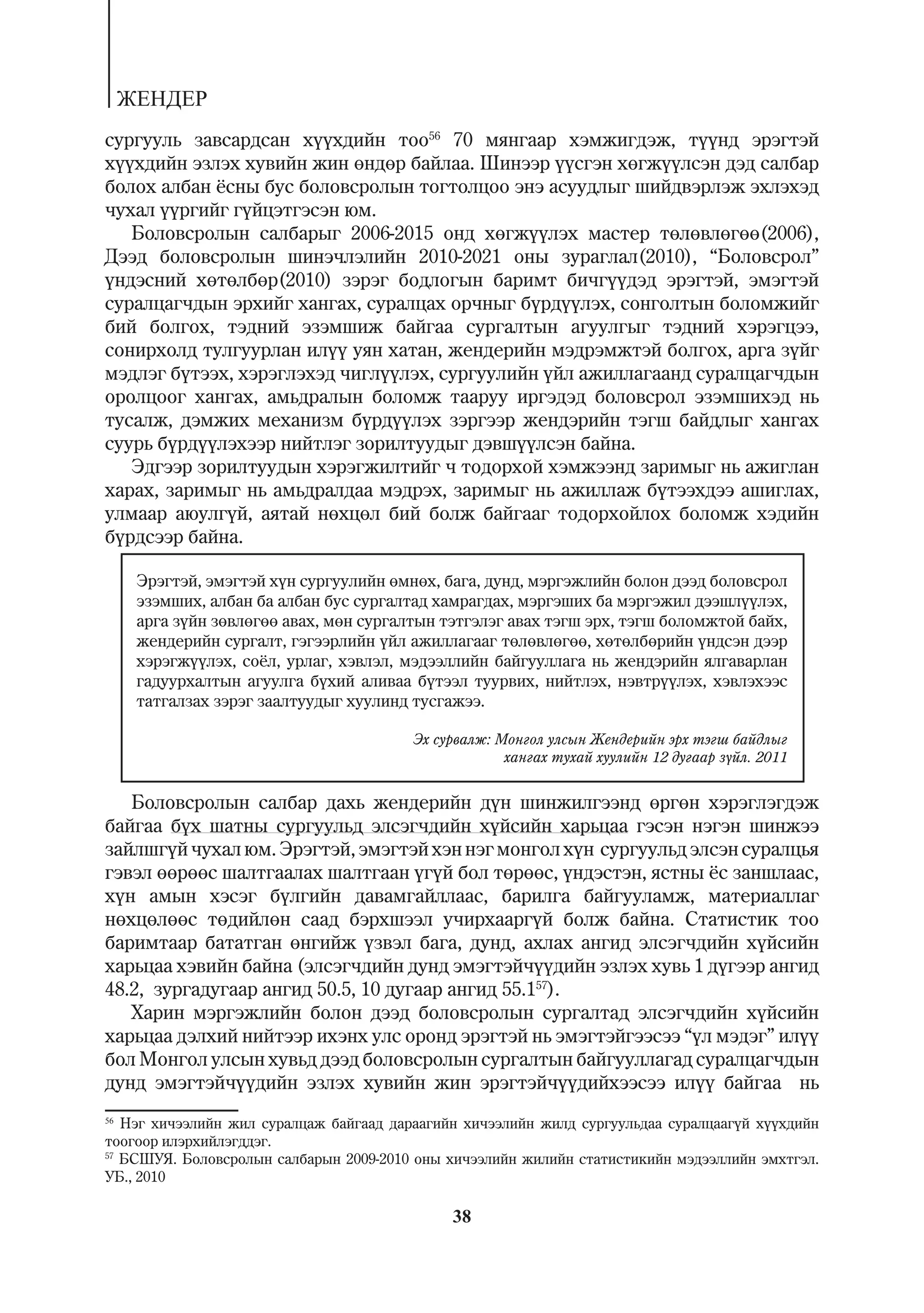 ÆÅÍÄÅÐ
ñóðãóóëü çàâñàðäñàí õ¿¿õäèéí òîî56 70 ìÿíãààð õýìæèãäýæ, ò¿¿íä ýðýãòýé
õ¿¿õäèéí ýçëýõ õóâèéí æèí ºíäºð áàéëàà. Øèíýýð ¿¿ñãýí õºãæ¿¿ëñýí äýä ñàëáàð
áîëîõ àëáàí ¸ñíû áóñ áîëîâñðîëûí òîãòîëöîî ýíý àñóóäëûã øèéäâýðëýæ ýõëýõýä
÷óõàë ¿¿ðãèéã ã¿éöýòãýñýí þì.
   Áîëîâñðîëûí ñàëáàðûã 2006-2015 îíä õºãæ¿¿ëýõ ìàñòåð òºëºâëºãºº(2006),
Äýýä áîëîâñðîëûí øèíý÷ëýëèéí 2010-2021 îíû çóðàãëàë(2010), “Áîëîâñðîë”
¿íäýñíèé õºòºëáºð(2010) çýðýã áîäëîãûí áàðèìò áè÷ã¿¿äýä ýðýãòýé, ýìýãòýé
ñóðàëöàã÷äûí ýðõèéã õàíãàõ, ñóðàëöàõ îð÷íûã á¿ðä¿¿ëýõ, ñîíãîëòûí áîëîìæèéã
áèé áîëãîõ, òýäíèé ýçýìøèæ áàéãàà ñóðãàëòûí àãóóëãûã òýäíèé õýðýãöýý,
ñîíèðõîëä òóëãóóðëàí èë¿¿ óÿí õàòàí, æåíäåðèéí ìýäðýìæòýé áîëãîõ, àðãà ç¿éã
ìýäëýã á¿òýýõ, õýðýãëýõýä ÷èãë¿¿ëýõ, ñóðãóóëèéí ¿éë àæèëëàãààíä ñóðàëöàã÷äûí
îðîëöîîã õàíãàõ, àìüäðàëûí áîëîìæ òààðóó èðãýäýä áîëîâñðîë ýçýìøèõýä íü
òóñàëæ, äýìæèõ ìåõàíèçì á¿ðä¿¿ëýõ çýðãýýð æåíäýðèéí òýãø áàéäëûã õàíãàõ
ñóóðü á¿ðä¿¿ëýõýýð íèéòëýã çîðèëòóóäûã äýâø¿¿ëñýí áàéíà.
   Ýäãýýð çîðèëòóóäûí õýðýãæèëòèéã ÷ òîäîðõîé õýìæýýíä çàðèìûã íü àæèãëàí
õàðàõ, çàðèìûã íü àìüäðàëäàà ìýäðýõ, çàðèìûã íü àæèëëàæ á¿òýýõäýý àøèãëàõ,
óëìààð àþóëã¿é, àÿòàé íºõöºë áèé áîëæ áàéãààã òîäîðõîéëîõ áîëîìæ õýäèéí
á¿ðäñýýð áàéíà.

    Ýðýãòýé, ýìýãòýé õ¿í ñóðãóóëèéí ºìíºõ, áàãà, äóíä, ìýðãýæëèéí áîëîí äýýä áîëîâñðîë
    ýçýìøèõ, àëáàí áà àëáàí áóñ ñóðãàëòàä õàìðàãäàõ, ìýðãýøèõ áà ìýðãýæèë äýýøë¿¿ëýõ,
    àðãà ç¿éí çºâëºãºº àâàõ, ìºí ñóðãàëòûí òýòãýëýã àâàõ òýãø ýðõ, òýãø áîëîìæòîé áàéõ,
    æåíäåðèéí ñóðãàëò, ãýãýýðëèéí ¿éë àæèëëàãààã òºëºâëºãºº, õºòºëáºðèéí ¿íäñýí äýýð
    õýðýãæ¿¿ëýõ, ñî¸ë, óðëàã, õýâëýë, ìýäýýëëèéí áàéãóóëëàãà íü æåíäýðèéí ÿëãàâàðëàí
    ãàäóóðõàëòûí àãóóëãà á¿õèé àëèâàà á¿òýýë òóóðâèõ, íèéòëýõ, íýâòð¿¿ëýõ, õýâëýõýýñ
    òàòãàëçàõ çýðýã çààëòóóäûã õóóëèíä òóñãàæýý.

                                         Ýõ ñóðâàëæ: Ìîíãîë óëñûí Æåíäåðèéí ýðõ òýãø áàéäëûã
                                                      õàíãàõ òóõàé õóóëèéí 12 äóãààð ç¿éë. 2011


   Áîëîâñðîëûí ñàëáàð äàõü æåíäåðèéí ä¿í øèíæèëãýýíä ºðãºí õýðýãëýãäýæ
áàéãàà á¿õ øàòíû ñóðãóóëüä ýëñýã÷äèéí õ¿éñèéí õàðüöàà ãýñýí íýãýí øèíæýý
çàéëøã¿é ÷óõàë þì. Ýðýãòýé, ýìýãòýé õýí íýã ìîíãîë õ¿í ñóðãóóëüä ýëñýí ñóðàëöüÿ
ãýâýë ººðººñ øàëòãààëàõ øàëòãààí ¿ã¿é áîë òºðººñ, ¿íäýñòýí, ÿñòíû ¸ñ çàíøëààñ,
õ¿í àìûí õýñýã á¿ëãèéí äàâàìãàéëëààñ, áàðèëãà áàéãóóëàìæ, ìàòåðèàëëàã
íºõöºëººñ òºäèéëºí ñààä áýðõøýýë ó÷èðõààðã¿é áîëæ áàéíà. Ñòàòèñòèê òîî
áàðèìòààð áàòàòãàí ºíãèéæ ¿çâýë áàãà, äóíä, àõëàõ àíãèä ýëñýã÷äèéí õ¿éñèéí
õàðüöàà õýâèéí áàéíà (ýëñýã÷äèéí äóíä ýìýãòýé÷¿¿äèéí ýçëýõ õóâü 1 ä¿ãýýð àíãèä
48.2, çóðãàäóãààð àíãèä 50.5, 10 äóãààð àíãèä 55.157).
   Õàðèí ìýðãýæëèéí áîëîí äýýä áîëîâñðîëûí ñóðãàëòàä ýëñýã÷äèéí õ¿éñèéí
õàðüöàà äýëõèé íèéòýýð èõýíõ óëñ îðîíä ýðýãòýé íü ýìýãòýéãýýñýý “¿ë ìýäýã” èë¿¿
áîë Ìîíãîë óëñûí õóâüä äýýä áîëîâñðîëûí ñóðãàëòûí áàéãóóëëàãàä ñóðàëöàã÷äûí
äóíä ýìýãòýé÷¿¿äèéí ýçëýõ õóâèéí æèí ýðýãòýé÷¿¿äèéõýýñýý èë¿¿ áàéãàà íü
56
   Íýã õè÷ýýëèéí æèë ñóðàëöàæ áàéãààä äàðààãèéí õè÷ýýëèéí æèëä ñóðãóóëüäàà ñóðàëöààã¿é õ¿¿õäèéí
òîîãîîð èëýðõèéëýãääýã.
57
   ÁÑØÓß. Áîëîâñðîëûí ñàëáàðûí 2009-2010 îíû õè÷ýýëèéí æèëèéí ñòàòèñòèêèéí ìýäýýëëèéí ýìõòãýë.
ÓÁ., 2010

                                              38
 