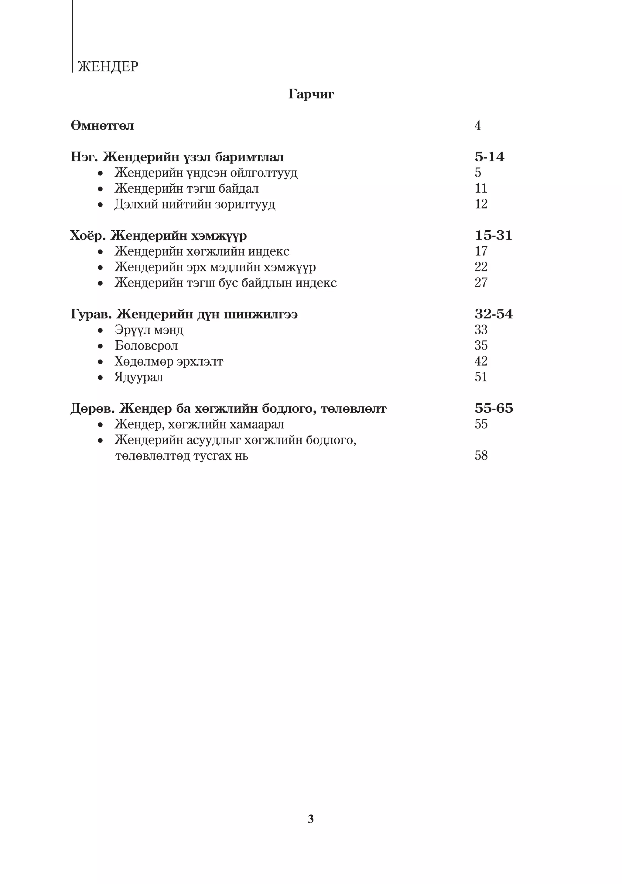 ÆÅÍÄÅÐ
                                 Ãàð÷èã

ªìíºòãºë                                       4

Íýã. Æåíäåðèéí ¿çýë áàðèìòëàë                  5-14
     Æåíäåðèéí ¿íäñýí îéëãîëòóóä             5
     Æåíäåðèéí òýãø áàéäàë                   11
     Äýëõèé íèéòèéí çîðèëòóóä                12

Õî¸ð.   Æåíäåðèéí õýìæ¿¿ð                      15-31
      Æåíäåðèéí õºãæëèéí èíäåêñ              17
      Æåíäåðèéí ýðõ ìýäëèéí õýìæ¿¿ð          22
      Æåíäåðèéí òýãø áóñ áàéäëûí èíäåêñ      27

Ãóðàâ. Æåíäåðèéí ä¿í øèíæèëãýý                 32-54
     Ýð¿¿ë ìýíä                              33
     Áîëîâñðîë                               35
     Õºäºëìºð ýðõëýëò                        42
     ßäóóðàë                                 51

Äºðºâ. Æåíäåð áà õºãæëèéí áîäëîãî, òºëºâëºëò   55-65
    Æåíäåð, õºãæëèéí õàìààðàë                55
    Æåíäåðèéí àñóóäëûã õºãæëèéí áîäëîãî,
      òºëºâëºëòºä òóñãàõ íü                    58




                                     3
 
