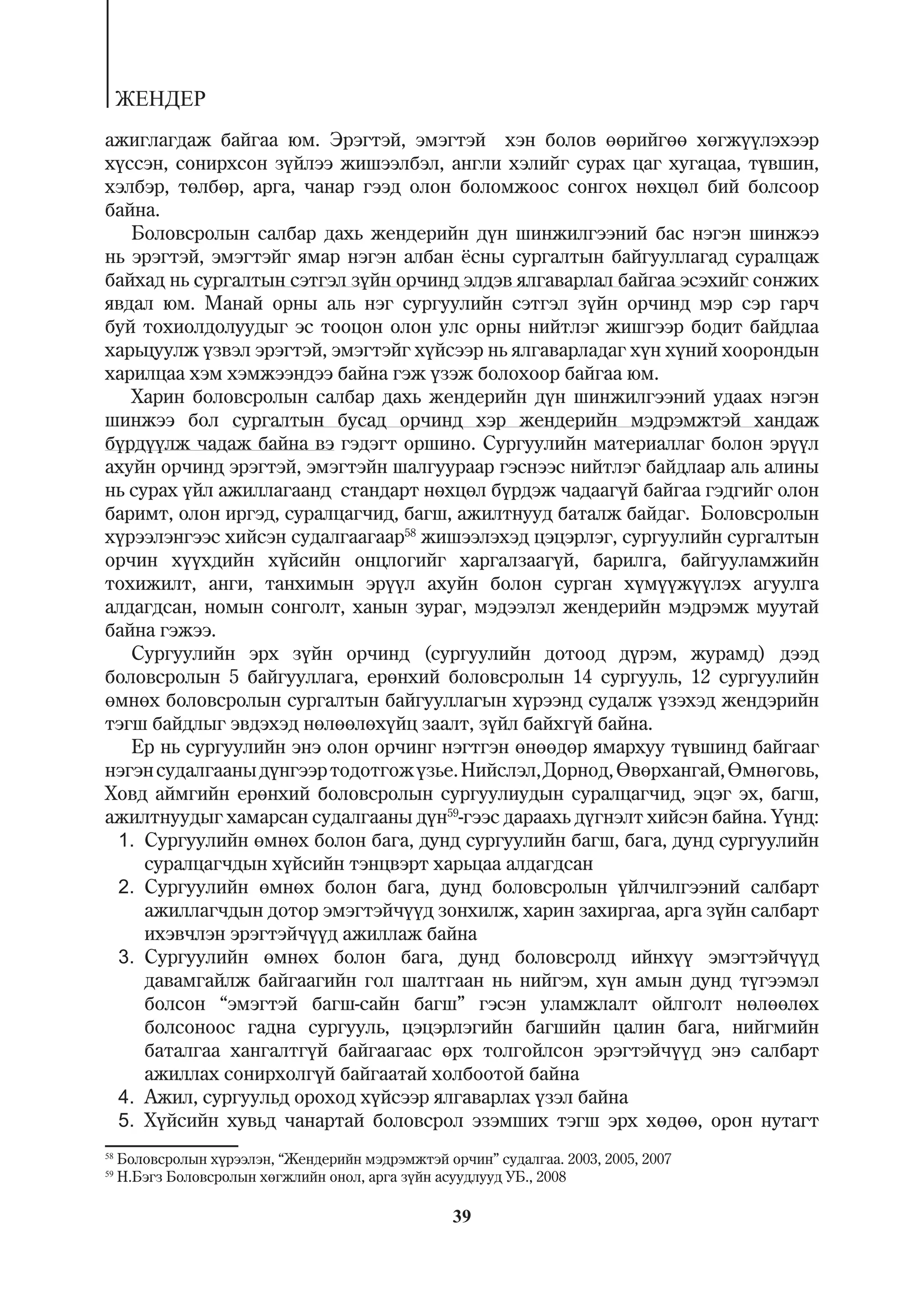ÆÅÍÄÅÐ
àæèãëàãäàæ áàéãàà þì. Ýðýãòýé, ýìýãòýé õýí áîëîâ ººðèéãºº õºãæ¿¿ëýõýýð
õ¿ññýí, ñîíèðõñîí ç¿éëýý æèøýýëáýë, àíãëè õýëèéã ñóðàõ öàã õóãàöàà, ò¿âøèí,
õýëáýð, òºëáºð, àðãà, ÷àíàð ãýýä îëîí áîëîìæîîñ ñîíãîõ íºõöºë áèé áîëñîîð
áàéíà.
   Áîëîâñðîëûí ñàëáàð äàõü æåíäåðèéí ä¿í øèíæèëãýýíèé áàñ íýãýí øèíæýý
íü ýðýãòýé, ýìýãòýéã ÿìàð íýãýí àëáàí ¸ñíû ñóðãàëòûí áàéãóóëëàãàä ñóðàëöàæ
áàéõàä íü ñóðãàëòûí ñýòãýë ç¿éí îð÷èíä ýëäýâ ÿëãàâàðëàë áàéãàà ýñýõèéã ñîíæèõ
ÿâäàë þì. Ìàíàé îðíû àëü íýã ñóðãóóëèéí ñýòãýë ç¿éí îð÷èíä ìýð ñýð ãàð÷
áóé òîõèîëäîëóóäûã ýñ òîîöîí îëîí óëñ îðíû íèéòëýã æèøãýýð áîäèò áàéäëàà
õàðüöóóëæ ¿çâýë ýðýãòýé, ýìýãòýéã õ¿éñýýð íü ÿëãàâàðëàäàã õ¿í õ¿íèé õîîðîíäûí
õàðèëöàà õýì õýìæýýíäýý áàéíà ãýæ ¿çýæ áîëîõîîð áàéãàà þì.
   Õàðèí áîëîâñðîëûí ñàëáàð äàõü æåíäåðèéí ä¿í øèíæèëãýýíèé óäààõ íýãýí
øèíæýý áîë ñóðãàëòûí áóñàä îð÷èíä õýð æåíäåðèéí ìýäðýìæòýé õàíäàæ
á¿ðä¿¿ëæ ÷àäàæ áàéíà âý ãýäýãò îðøèíî. Ñóðãóóëèéí ìàòåðèàëëàã áîëîí ýð¿¿ë
àõóéí îð÷èíä ýðýãòýé, ýìýãòýéí øàëãóóðààð ãýñíýýñ íèéòëýã áàéäëààð àëü àëèíû
íü ñóðàõ ¿éë àæèëëàãààíä ñòàíäàðò íºõöºë á¿ðäýæ ÷àäààã¿é áàéãàà ãýäãèéã îëîí
áàðèìò, îëîí èðãýä, ñóðàëöàã÷èä, áàãø, àæèëòíóóä áàòàëæ áàéäàã. Áîëîâñðîëûí
õ¿ðýýëýíãýýñ õèéñýí ñóäàëãààãààð58 æèøýýëýõýä öýöýðëýã, ñóðãóóëèéí ñóðãàëòûí
îð÷èí õ¿¿õäèéí õ¿éñèéí îíöëîãèéã õàðãàëçààã¿é, áàðèëãà, áàéãóóëàìæèéí
òîõèæèëò, àíãè, òàíõèìûí ýð¿¿ë àõóéí áîëîí ñóðãàí õ¿ì¿¿æ¿¿ëýõ àãóóëãà
àëäàãäñàí, íîìûí ñîíãîëò, õàíûí çóðàã, ìýäýýëýë æåíäåðèéí ìýäðýìæ ìóóòàé
áàéíà ãýæýý.
   Ñóðãóóëèéí ýðõ ç¿éí îð÷èíä (ñóðãóóëèéí äîòîîä ä¿ðýì, æóðàìä) äýýä
áîëîâñðîëûí 5 áàéãóóëëàãà, åðºíõèé áîëîâñðîëûí 14 ñóðãóóëü, 12 ñóðãóóëèéí
ºìíºõ áîëîâñðîëûí ñóðãàëòûí áàéãóóëëàãûí õ¿ðýýíä ñóäàëæ ¿çýõýä æåíäýðèéí
òýãø áàéäëûã ýâäýõýä íºëººëºõ¿éö çààëò, ç¿éë áàéõã¿é áàéíà.
   Åð íü ñóðãóóëèéí ýíý îëîí îð÷èíã íýãòãýí ºíººäºð ÿìàðõóó ò¿âøèíä áàéãààã
íýãýí ñóäàëãààíû ä¿íãýýð òîäîòãîæ ¿çüå. Íèéñëýë, Äîðíîä, ªâºðõàíãàé, ªìíºãîâü,
Õîâä àéìãèéí åðºíõèé áîëîâñðîëûí ñóðãóóëèóäûí ñóðàëöàã÷èä, ýöýã ýõ, áàãø,
àæèëòíóóäûã õàìàðñàí ñóäàëãààíû ä¿í59-ãýýñ äàðààõü ä¿ãíýëò õèéñýí áàéíà. ¯¿íä:
 1. Ñóðãóóëèéí ºìíºõ áîëîí áàãà, äóíä ñóðãóóëèéí áàãø, áàãà, äóíä ñóðãóóëèéí
     ñóðàëöàã÷äûí õ¿éñèéí òýíöâýðò õàðüöàà àëäàãäñàí
 2. Ñóðãóóëèéí ºìíºõ áîëîí áàãà, äóíä áîëîâñðîëûí ¿éë÷èëãýýíèé ñàëáàðò
     àæèëëàã÷äûí äîòîð ýìýãòýé÷¿¿ä çîíõèëæ, õàðèí çàõèðãàà, àðãà ç¿éí ñàëáàðò
     èõýâ÷ëýí ýðýãòýé÷¿¿ä àæèëëàæ áàéíà
 3. Ñóðãóóëèéí ºìíºõ áîëîí áàãà, äóíä áîëîâñðîëä èéíõ¿¿ ýìýãòýé÷¿¿ä
     äàâàìãàéëæ áàéãààãèéí ãîë øàëòãààí íü íèéãýì, õ¿í àìûí äóíä ò¿ãýýìýë
     áîëñîí “ýìýãòýé áàãø-ñàéí áàãø” ãýñýí óëàìæëàëò îéëãîëò íºëººëºõ
     áîëñîíîîñ ãàäíà ñóðãóóëü, öýöýðëýãèéí áàãøèéí öàëèí áàãà, íèéãìèéí
     áàòàëãàà õàíãàëòã¿é áàéãààãààñ ºðõ òîëãîéëñîí ýðýãòýé÷¿¿ä ýíý ñàëáàðò
     àæèëëàõ ñîíèðõîëã¿é áàéãààòàé õîëáîîòîé áàéíà
 4. Àæèë, ñóðãóóëüä îðîõîä õ¿éñýýð ÿëãàâàðëàõ ¿çýë áàéíà
 5. Õ¿éñèéí õóâüä ÷àíàðòàé áîëîâñðîë ýçýìøèõ òýãø ýðõ õºäºº, îðîí íóòàãò
58
     Áîëîâñðîëûí õ¿ðýýëýí, “Æåíäåðèéí ìýäðýìæòýé îð÷èí” ñóäàëãàà. 2003, 2005, 2007
59
     Í.Áýãç Áîëîâñðîëûí õºãæëèéí îíîë, àðãà ç¿éí àñóóäëóóä ÓÁ., 2008

                                                   39
 