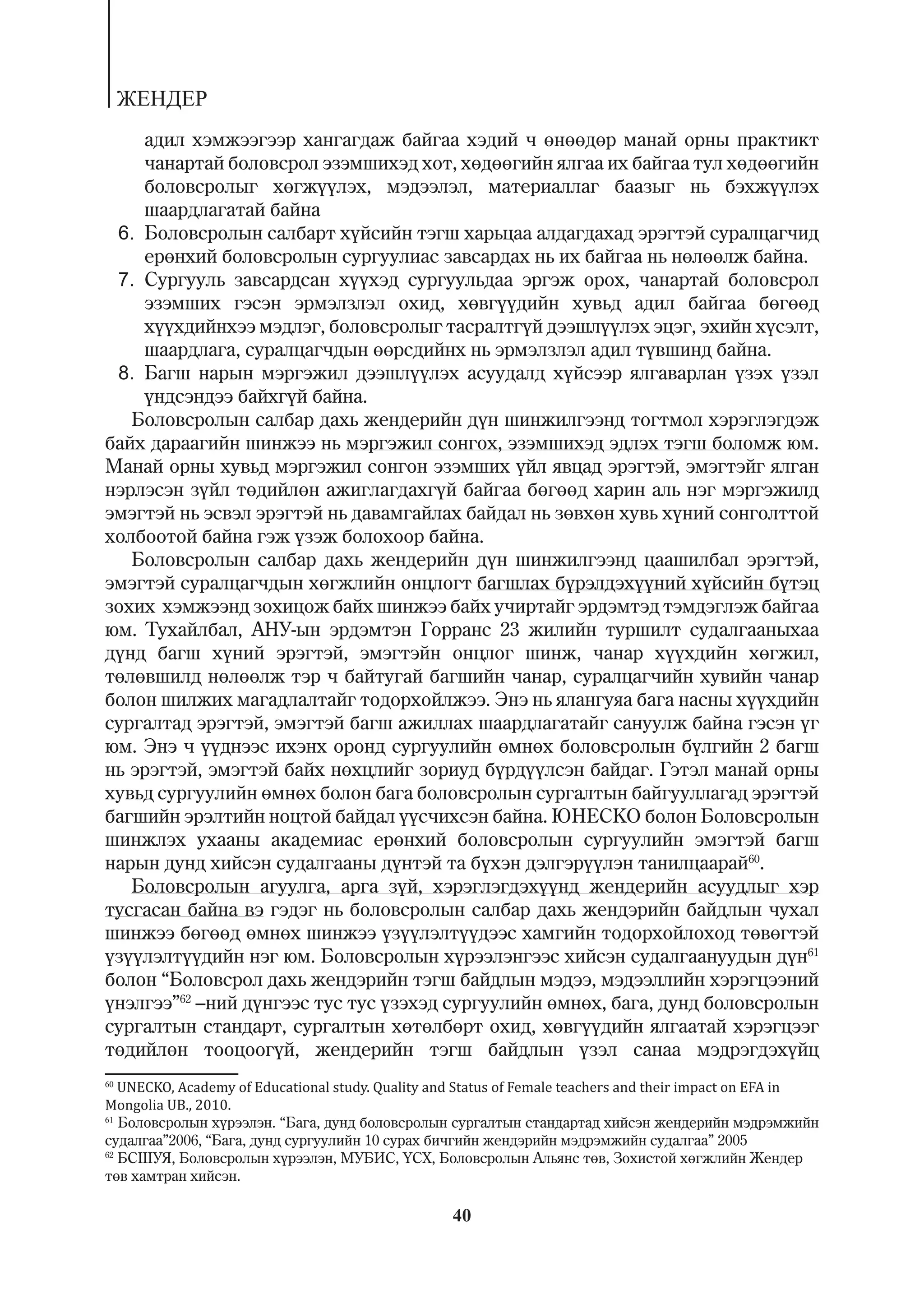 ÆÅÍÄÅÐ
    àäèë õýìæýýãýýð õàíãàãäàæ áàéãàà õýäèé ÷ ºíººäºð ìàíàé îðíû ïðàêòèêò
    ÷àíàðòàé áîëîâñðîë ýçýìøèõýä õîò, õºäººãèéí ÿëãàà èõ áàéãàà òóë õºäººãèéí
    áîëîâñðîëûã õºãæ¿¿ëýõ, ìýäýýëýë, ìàòåðèàëëàã áààçûã íü áýõæ¿¿ëýõ
    øààðäëàãàòàé áàéíà
 6. Áîëîâñðîëûí ñàëáàðò õ¿éñèéí òýãø õàðüöàà àëäàãäàõàä ýðýãòýé ñóðàëöàã÷èä
    åðºíõèé áîëîâñðîëûí ñóðãóóëèàñ çàâñàðäàõ íü èõ áàéãàà íü íºëººëæ áàéíà.
 7. Ñóðãóóëü çàâñàðäñàí õ¿¿õýä ñóðãóóëüäàà ýðãýæ îðîõ, ÷àíàðòàé áîëîâñðîë
    ýçýìøèõ ãýñýí ýðìýëçëýë îõèä, õºâã¿¿äèéí õóâüä àäèë áàéãàà áºãººä
    õ¿¿õäèéíõýý ìýäëýã, áîëîâñðîëûã òàñðàëòã¿é äýýøë¿¿ëýõ ýöýã, ýõèéí õ¿ñýëò,
    øààðäëàãà, ñóðàëöàã÷äûí ººðñäèéíõ íü ýðìýëçëýë àäèë ò¿âøèíä áàéíà.
 8. Áàãø íàðûí ìýðãýæèë äýýøë¿¿ëýõ àñóóäàëä õ¿éñýýð ÿëãàâàðëàí ¿çýõ ¿çýë
    ¿íäñýíäýý áàéõã¿é áàéíà.
   Áîëîâñðîëûí ñàëáàð äàõü æåíäåðèéí ä¿í øèíæèëãýýíä òîãòìîë õýðýãëýãäýæ
áàéõ äàðààãèéí øèíæýý íü ìýðãýæèë ñîíãîõ, ýçýìøèõýä ýäëýõ òýãø áîëîìæ þì.
Ìàíàé îðíû õóâüä ìýðãýæèë ñîíãîí ýçýìøèõ ¿éë ÿâöàä ýðýãòýé, ýìýãòýéã ÿëãàí
íýðëýñýí ç¿éë òºäèéëºí àæèãëàãäàõã¿é áàéãàà áºãººä õàðèí àëü íýã ìýðãýæèëä
ýìýãòýé íü ýñâýë ýðýãòýé íü äàâàìãàéëàõ áàéäàë íü çºâõºí õóâü õ¿íèé ñîíãîëòòîé
õîëáîîòîé áàéíà ãýæ ¿çýæ áîëîõîîð áàéíà.
   Áîëîâñðîëûí ñàëáàð äàõü æåíäåðèéí ä¿í øèíæèëãýýíä öààøèëáàë ýðýãòýé,
ýìýãòýé ñóðàëöàã÷äûí õºãæëèéí îíöëîãò áàãøëàõ á¿ðýëäýõ¿¿íèé õ¿éñèéí á¿òýö
çîõèõ õýìæýýíä çîõèöîæ áàéõ øèíæýý áàéõ ó÷èðòàéã ýðäýìòýä òýìäýãëýæ áàéãàà
þì. Òóõàéëáàë, ÀÍÓ-ûí ýðäýìòýí Ãîððàíñ 23 æèëèéí òóðøèëò ñóäàëãààíûõàà
ä¿íä áàãø õ¿íèé ýðýãòýé, ýìýãòýéí îíöëîã øèíæ, ÷àíàð õ¿¿õäèéí õºãæèë,
òºëºâøèëä íºëººëæ òýð ÷ áàéòóãàé áàãøèéí ÷àíàð, ñóðàëöàã÷èéí õóâèéí ÷àíàð
áîëîí øèëæèõ ìàãàäëàëòàéã òîäîðõîéëæýý. Ýíý íü ÿëàíãóÿà áàãà íàñíû õ¿¿õäèéí
ñóðãàëòàä ýðýãòýé, ýìýãòýé áàãø àæèëëàõ øààðäëàãàòàéã ñàíóóëæ áàéíà ãýñýí ¿ã
þì. Ýíý ÷ ¿¿äíýýñ èõýíõ îðîíä ñóðãóóëèéí ºìíºõ áîëîâñðîëûí á¿ëãèéí 2 áàãø
íü ýðýãòýé, ýìýãòýé áàéõ íºõöëèéã çîðèóä á¿ðä¿¿ëñýí áàéäàã. Ãýòýë ìàíàé îðíû
õóâüä ñóðãóóëèéí ºìíºõ áîëîí áàãà áîëîâñðîëûí ñóðãàëòûí áàéãóóëëàãàä ýðýãòýé
áàãøèéí ýðýëòèéí íîöòîé áàéäàë ¿¿ñ÷èõñýí áàéíà. ÞÍÅÑÊÎ áîëîí Áîëîâñðîëûí
øèíæëýõ óõààíû àêàäåìèàñ åðºíõèé áîëîâñðîëûí ñóðãóóëèéí ýìýãòýé áàãø
íàðûí äóíä õèéñýí ñóäàëãààíû ä¿íòýé òà á¿õýí äýëãýð¿¿ëýí òàíèëöààðàé60.
   Áîëîâñðîëûí àãóóëãà, àðãà ç¿é, õýðýãëýãäýõ¿¿íä æåíäåðèéí àñóóäëûã õýð
òóñãàñàí áàéíà âý ãýäýã íü áîëîâñðîëûí ñàëáàð äàõü æåíäýðèéí áàéäëûí ÷óõàë
øèíæýý áºãººä ºìíºõ øèíæýý ¿ç¿¿ëýëò¿¿äýýñ õàìãèéí òîäîðõîéëîõîä òºâºãòýé
¿ç¿¿ëýëò¿¿äèéí íýã þì. Áîëîâñðîëûí õ¿ðýýëýíãýýñ õèéñýí ñóäàëãààíóóäûí ä¿í61
áîëîí “Áîëîâñðîë äàõü æåíäýðèéí òýãø áàéäëûí ìýäýý, ìýäýýëëèéí õýðýãöýýíèé
¿íýëãýý”62 –íèé ä¿íãýýñ òóñ òóñ ¿çýõýä ñóðãóóëèéí ºìíºõ, áàãà, äóíä áîëîâñðîëûí
ñóðãàëòûí ñòàíäàðò, ñóðãàëòûí õºòºëáºðò îõèä, õºâã¿¿äèéí ÿëãààòàé õýðýãöýýã
òºäèéëºí òîîöîîã¿é, æåíäåðèéí òýãø áàéäëûí ¿çýë ñàíàà ìýäðýãäýõ¿éö
60
   UNECKO, Academy of Educational study. Quality and Status of Female teachers and their impact on EFA in
Mongolia UB., 2010.
61
   Áîëîâñðîëûí õ¿ðýýëýí. “Áàãà, äóíä áîëîâñðîëûí ñóðãàëòûí ñòàíäàðòàä õèéñýí æåíäåðèéí ìýäðýìæèéí
ñóäàëãàà”2006, “Áàãà, äóíä ñóðãóóëèéí 10 ñóðàõ áè÷ãèéí æåíäýðèéí ìýäðýìæèéí ñóäàëãàà” 2005
62
   ÁÑØÓß, Áîëîâñðîëûí õ¿ðýýëýí, ÌÓÁÈÑ, ¯ÑÕ, Áîëîâñðîëûí Àëüÿíñ òºâ, Çîõèñòîé õºãæëèéí Æåíäåð
òºâ õàìòðàí õèéñýí.

                                                   40
 