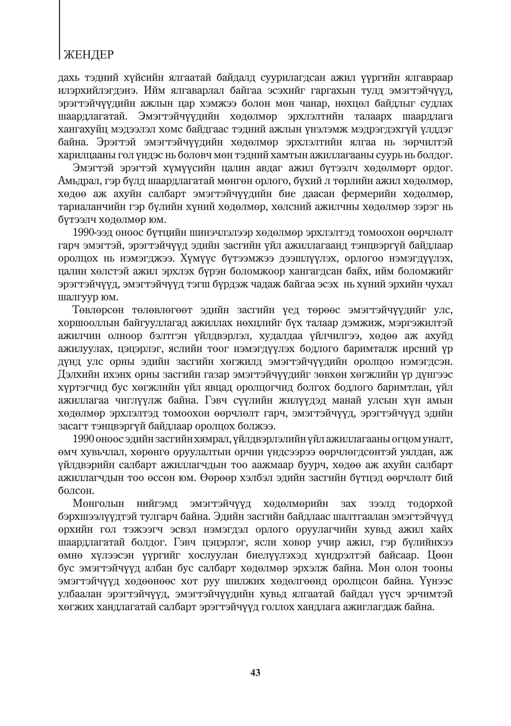 ÆÅÍÄÅÐ
äàõü òýäíèé õ¿éñèéí ÿëãààòàé áàéäàëä ñóóðèëàãäñàí àæèë ¿¿ðãèéí ÿëãàâðààð
èëýðõèéëýãäýíý. Èéì ÿëãàâàðëàë áàéãàà ýñýõèéã ãàðãàõûí òóëä ýìýãòýé÷¿¿ä,
ýðýãòýé÷¿¿äèéí àæëûí öàð õýìæýý áîëîí ìºí ÷àíàð, íºõöºë áàéäëûã ñóäëàõ
øààðäëàãàòàé. Ýìýãòýé÷¿¿äèéí õºäºëìºð ýðõëýëòèéí òàëààðõ øààðäëàãà
õàíãàõóéö ìýäýýëýë õîìñ áàéäãààñ òýäíèé àæëûí ¿íýëýìæ ìýäðýãäýõã¿é ¿ëääýã
áàéíà. Ýðýãòýé ýìýãòýé÷¿¿äèéí õºäºëìºð ýðõëýëòèéí ÿëãàà íü çºð÷èëòýé
õàðèëöààíû ãîë ¿íäýñ íü áîëîâ÷ ìºí òýäíèé õàìòûí àæèëëàãààíû ñóóðü íü áîëäîã.
   Ýìýãòýé ýðýãòýé õ¿ì¿¿ñèéí öàëèí àâäàã àæèë á¿òýýë÷ õºäºëìºðò îðäîã.
Àìüäðàë, ãýð á¿ëä øààðäëàãàòàé ìºíãºí îðëîãî, á¿õèé ë òºðëèéí àæèë õºäºëìºð,
õºäºº àæ àõóéí ñàëáàðò ýìýãòýé÷¿¿äèéí áèå äààñàí ôåðìåðèéí õºäºëìºð,
òàðèàëàí÷èéí ãýð á¿ëèéí õ¿íèé õºäºëìºð, õºëñíèé àæèë÷íû õºäºëìºð çýðýã íü
á¿òýýë÷ õºäºëìºð þì.
   1990-ýýä îíîîñ á¿òöèéí øèíý÷ëýëýýð õºäºëìºð ýðõëýëòýä òîìîîõîí ººð÷ëºëò
ãàð÷ ýìýãòýé, ýðýãòýé÷¿¿ä ýäèéí çàñãèéí ¿éë àæèëëàãààíä òýíöâýðã¿é áàéäëààð
îðîëöîõ íü íýìýãäæýý. Õ¿ì¿¿ñ á¿òýýìæýý äýýøë¿¿ëýõ, îðëîãîî íýìýãä¿¿ëýõ,
öàëèí õºëñòýé àæèë ýðõëýõ á¿ðýí áîëîìæîîð õàíãàãäñàí áàéõ, èéì áîëîìæèéã
ýðýãòýé÷¿¿ä, ýìýãòýé÷¿¿ä òýãø á¿ðäýæ ÷àäàæ áàéãàà ýñýõ íü õ¿íèé ýðõèéí ÷óõàë
øàëãóóð þì.
   Òºâëºðñºí òºëºâëºãººò ýäèéí çàñãèéí ¿åä òºðººñ ýìýãòýé÷¿¿äèéã óëñ,
õîðøîîëëûí áàéãóóëëàãàä àæèëëàõ íºõöëèéã á¿õ òàëààð äýìæèæ, ìýðãýæèëòýé
àæèë÷èí îëíîîð áýëòãýí ¿éëäâýðëýë, õóäàëäàà ¿éë÷èëãýý, õºäºº àæ àõóéä
àæèëóóëàõ, öýöýðëýã, ÿñëèéí òîîã íýìýãä¿¿ëýõ áîäëîãî áàðèìòàëæ èðñíèé ¿ð
ä¿íä óëñ îðíû ýäèéí çàñãèéí õºãæèëä ýìýãòýé÷¿¿äèéí îðîëöîî íýìýãäñýí.
Äýëõèéí èõýíõ îðíû çàñãèéí ãàçàð ýìýãòýé÷¿¿äèéã çºâõºí õºãæëèéí ¿ð ä¿íãýýñ
õ¿ðòýã÷èä áóñ õºãæëèéí ¿éë ÿâöàä îðîëöîã÷èä áîëãîõ áîäëîãî áàðèìòëàí, ¿éë
àæèëëàãàà ÷èãë¿¿ëæ áàéíà. Ãýâ÷ ñ¿¿ëèéí æèë¿¿äýä ìàíàé óëñûí õ¿í àìûí
õºäºëìºð ýðõëýëòýä òîìîîõîí ººð÷ëºëò ãàð÷, ýìýãòýé÷¿¿ä, ýðýãòýé÷¿¿ä ýäèéí
çàñàãò òýíöâýðã¿é áàéäëààð îðîëöîõ áîëæýý.
   1990 îíîîñ ýäèéí çàñãèéí õÿìðàë, ¿éëäâýðëýëèéí ¿éë àæèëëàãààíû îãöîì óíàëò,
ºì÷ õóâü÷ëàë, õºðºíãº îðóóëàëòûí îð÷èí ¿íäñýýðýý ººð÷ëºãäñºíòýé óÿëäàí, àæ
¿éëäâýðèéí ñàëáàðò àæèëëàã÷äûí òîî ààæìààð áóóð÷, õºäºº àæ àõóéí ñàëáàðò
àæèëëàã÷äûí òîî ºññºí þì. ªºðººð õýëáýë ýäèéí çàñãèéí á¿òöýä ººð÷ëºëò áèé
áîëñîí.
   Ìîíãîëûí íèéãýìä ýìýãòýé÷¿¿ä õºäºëìºðèéí çàõ çýýëä òîäîðõîé
áýðõøýýë¿¿äòýé òóëãàð÷ áàéíà. Ýäèéí çàñãèéí áàéäëààñ øàëòãààëàí ýìýãòýé÷¿¿ä
ºðõèéí ãîë òýæýýã÷ ýñâýë íýìýãäýë îðëîãî îðóóëàã÷èéí õóâüä àæèë õàéõ
øààðäëàãàòàé áîëäîã. Ãýâ÷ öýöýðëýã, ÿñëè õîâîð ó÷èð àæèë, ãýð á¿ëèéíõýý
ºìíº õ¿ëýýñýí ¿¿ðãèéã õîñëóóëàí áèåë¿¿ëýõýä õ¿íäðýëòýé áàéñààð. Öººí
áóñ ýìýãòýé÷¿¿ä àëáàí áóñ ñàëáàðò õºäºëìºð ýðõýëæ áàéíà. Ìºí îëîí òîîíû
ýìýãòýé÷¿¿ä õºäººíººñ õîò ðóó øèëæèõ õºäºëãººíä îðîëöñîí áàéíà. ¯¿íýýñ
óëáààëàí ýðýãòýé÷¿¿ä, ýìýãòýé÷¿¿äèéí õóâüä ÿëãààòàé áàéäàë ¿¿ñ÷ ýð÷èìòýé
õºãæèõ õàíäëàãàòàé ñàëáàðò ýðýãòýé÷¿¿ä ãîëëîõ õàíäëàãà àæèãëàãäàæ áàéíà.




                                     43
 