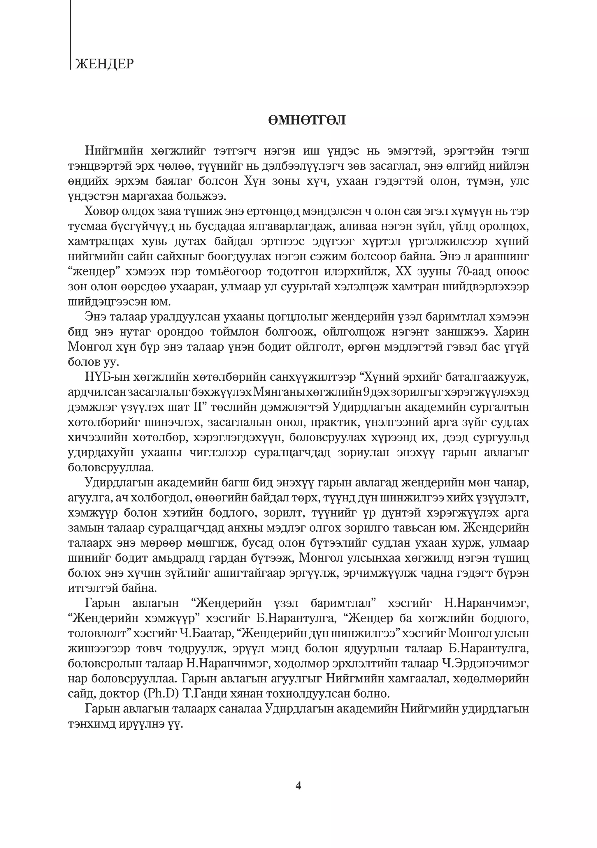 ÆÅÍÄÅÐ


                                  ªÌÍªÒÃªË

   Íèéãìèéí õºãæëèéã òýòãýã÷ íýãýí èø ¿íäýñ íü ýìýãòýé, ýðýãòýéí òýãø
òýíöâýðòýé ýðõ ÷ºëºº, ò¿¿íèéã íü äýëáýýë¿¿ëýã÷ çºâ çàñàãëàë, ýíý ºëãèéä íèéëýí
ºíäèéõ ýðõýì áàÿëàã áîëñîí Õ¿í çîíû õ¿÷, óõààí ãýäýãòýé îëîí, ò¿ìýí, óëñ
¿íäýñòýí ìàðãàõàà áîëüæýý.
   Õîâîð îëäîõ çàÿà ò¿øèæ ýíý åðòºíöºä ìýíäýëñýí ÷ îëîí ñàÿ ýãýë õ¿ì¿¿í íü òýð
òóñìàà á¿ñã¿é÷¿¿ä íü áóñäàäàà ÿëãàâàðëàãäàæ, àëèâàà íýãýí ç¿éë, ¿éëä îðîëöîõ,
õàìòðàëöàõ õóâü äóòàõ áàéäàë ýðòíýýñ ýä¿ãýýã õ¿ðòýë ¿ðãýëæèëñýýð õ¿íèé
íèéãìèéí ñàéí ñàéõíûã áîîãäóóëàõ íýãýí ñýæèì áîëñîîð áàéíà. Ýíý ë àðàíøèíã
“æåíäåð” õýìýýõ íýð òîìü¸îãîîð òîäîòãîí èëýðõèéëæ, XX çóóíû 70-ààä îíîîñ
çîí îëîí ººðñäºº óõààðàí, óëìààð óë ñóóðüòàé õýëýëöýæ õàìòðàí øèéäâýðëýõýýð
øèéäýöãýýñýí þì.
   Ýíý òàëààð óðàëäóóëñàí óõààíû öîãöëîëûã æåíäåðèéí ¿çýë áàðèìòëàë õýìýýí
áèä ýíý íóòàã îðîíäîî òîéìëîí áîëãîîæ, îéëãîëöîæ íýãýíò çàíøæýý. Õàðèí
Ìîíãîë õ¿í á¿ð ýíý òàëààð ¿íýí áîäèò îéëãîëò, ºðãºí ìýäëýãòýé ãýâýë áàñ ¿ã¿é
áîëîâ óó.
   Í¯Á-ûí õºãæëèéí õºòºëáºðèéí ñàíõ¿¿æèëòýýð “Õ¿íèé ýðõèéã áàòàëãààæóóæ,
àðä÷èëñàí çàñàãëàëûã áýõæ¿¿ëýõ Ìÿíãàíû õºãæëèéí 9 äýõ çîðèëãûã õýðýãæ¿¿ëýõýä
äýìæëýã ¿ç¿¿ëýõ øàò II” òºñëèéí äýìæëýãòýé Óäèðäëàãûí àêàäåìèéí ñóðãàëòûí
õºòºëáºðèéã øèíý÷ëýõ, çàñàãëàëûí îíîë, ïðàêòèê, ¿íýëãýýíèé àðãà ç¿éã ñóäëàõ
õè÷ýýëèéí õºòºëáºð, õýðýãëýãäýõ¿¿í, áîëîâñðóóëàõ õ¿ðýýíä èõ, äýýä ñóðãóóëüä
óäèðäàõóéí óõààíû ÷èãëýëýýð ñóðàëöàã÷äàä çîðèóëàí ýíýõ¿¿ ãàðûí àâëàãûã
áîëîâñðóóëëàà.
   Óäèðäëàãûí àêàäåìèéí áàãø áèä ýíýõ¿¿ ãàðûí àâëàãàä æåíäåðèéí ìºí ÷àíàð,
àãóóëãà, à÷ õîëáîãäîë, ºíººãèéí áàéäàë òºðõ, ò¿¿íä ä¿í øèíæèëãýý õèéõ ¿ç¿¿ëýëò,
õýìæ¿¿ð áîëîí õýòèéí áîäëîãî, çîðèëò, ò¿¿íèéã ¿ð ä¿íòýé õýðýãæ¿¿ëýõ àðãà
çàìûí òàëààð ñóðàëöàã÷äàä àíõíû ìýäëýã îëãîõ çîðèëãî òàâüñàí þì. Æåíäåðèéí
òàëààðõ ýíý ìºðººð ìºøãèæ, áóñàä îëîí á¿òýýëèéã ñóäëàí óõààí õóðæ, óëìààð
øèíèéã áîäèò àìüäðàëä ãàðäàí á¿òýýæ, Ìîíãîë óëñûíõàà õºãæèëä íýãýí ò¿øèö
áîëîõ ýíý õ¿÷èí ç¿éëèéã àøèãòàéãààð ýðã¿¿ëæ, ýð÷èìæ¿¿ëæ ÷àäíà ãýäýãò á¿ðýí
èòãýëòýé áàéíà.
   Ãàðûí àâëàãûí “Æåíäåðèéí ¿çýë áàðèìòëàë” õýñãèéã Í.Íàðàí÷èìýã,
“Æåíäåðèéí õýìæ¿¿ð” õýñãèéã Á.Íàðàíòóëãà, “Æåíäåð áà õºãæëèéí áîäëîãî,
òºëºâëºëò” õýñãèéã ×.Áààòàð, “Æåíäåðèéí ä¿í øèíæèëãýý” õýñãèéã Ìîíãîë óëñûí
æèøýýãýýð òîâ÷ òîäðóóëæ, ýð¿¿ë ìýíä áîëîí ÿäóóðëûí òàëààð Á.Íàðàíòóëãà,
áîëîâñðîëûí òàëààð Í.Íàðàí÷èìýã, õºäºëìºð ýðõëýëòèéí òàëààð ×.Ýðäýíý÷èìýã
íàð áîëîâñðóóëëàà. Ãàðûí àâëàãûí àãóóëãûã Íèéãìèéí õàìãààëàë, õºäºëìºðèéí
ñàéä, äîêòîð (Ph.D) Ò.Ãàíäè õÿíàí òîõèîëäóóëñàí áîëíî.
   Ãàðûí àâëàãûí òàëààðõ ñàíàëàà Óäèðäëàãûí àêàäåìèéí Íèéãìèéí óäèðäëàãûí
òýíõèìä èð¿¿ëíý ¿¿.



                                      4
 