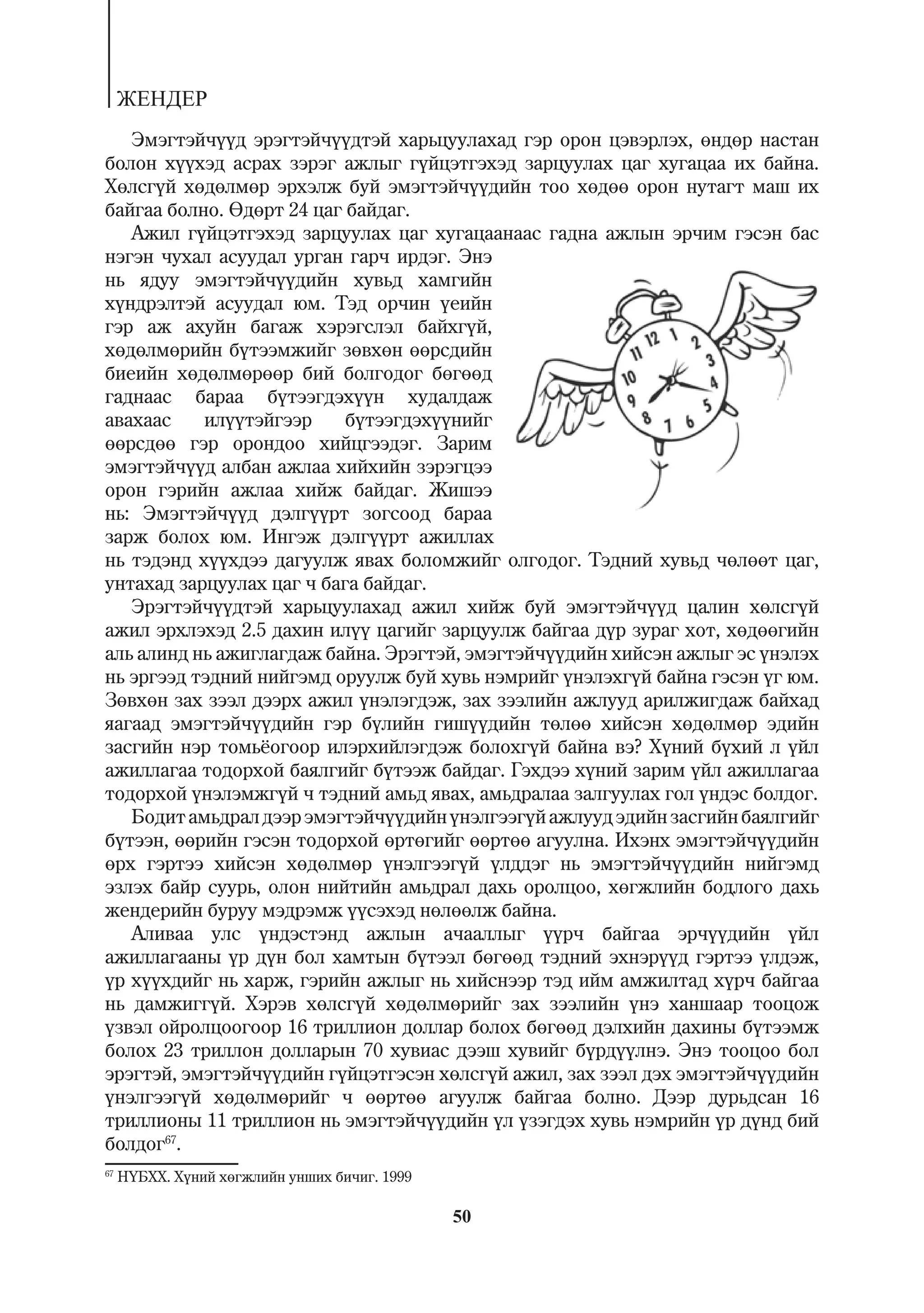 ÆÅÍÄÅÐ
   Ýìýãòýé÷¿¿ä ýðýãòýé÷¿¿äòýé õàðüöóóëàõàä ãýð îðîí öýâýðëýõ, ºíäºð íàñòàí
áîëîí õ¿¿õýä àñðàõ çýðýã àæëûã ã¿éöýòãýõýä çàðöóóëàõ öàã õóãàöàà èõ áàéíà.
Õºëñã¿é õºäºëìºð ýðõýëæ áóé ýìýãòýé÷¿¿äèéí òîî õºäºº îðîí íóòàãò ìàø èõ
áàéãàà áîëíî. ªäºðò 24 öàã áàéäàã.
   Àæèë ã¿éöýòãýõýä çàðöóóëàõ öàã õóãàöààíààñ ãàäíà àæëûí ýð÷èì ãýñýí áàñ
íýãýí ÷óõàë àñóóäàë óðãàí ãàð÷ èðäýã. Ýíý
íü ÿäóó ýìýãòýé÷¿¿äèéí õóâüä õàìãèéí
õ¿íäðýëòýé àñóóäàë þì. Òýä îð÷èí ¿åèéí
ãýð àæ àõóéí áàãàæ õýðýãñëýë áàéõã¿é,
õºäºëìºðèéí á¿òýýìæèéã çºâõºí ººðñäèéí
áèåèéí õºäºëìºðººð áèé áîëãîäîã áºãººä
ãàäíààñ áàðàà á¿òýýãäýõ¿¿í õóäàëäàæ
àâàõààñ    èë¿¿òýéãýýð     á¿òýýãäýõ¿¿íèéã
ººðñäºº ãýð îðîíäîî õèéöãýýäýã. Çàðèì
ýìýãòýé÷¿¿ä àëáàí àæëàà õèéõèéí çýðýãöýý
îðîí ãýðèéí àæëàà õèéæ áàéäàã. Æèøýý
íü: Ýìýãòýé÷¿¿ä äýëã¿¿ðò çîãñîîä áàðàà
çàðæ áîëîõ þì. Èíãýæ äýëã¿¿ðò àæèëëàõ
íü òýäýíä õ¿¿õäýý äàãóóëæ ÿâàõ áîëîìæèéã îëãîäîã. Òýäíèé õóâüä ÷ºëººò öàã,
óíòàõàä çàðöóóëàõ öàã ÷ áàãà áàéäàã.
   Ýðýãòýé÷¿¿äòýé õàðüöóóëàõàä àæèë õèéæ áóé ýìýãòýé÷¿¿ä öàëèí õºëñã¿é
àæèë ýðõëýõýä 2.5 äàõèí èë¿¿ öàãèéã çàðöóóëæ áàéãàà ä¿ð çóðàã õîò, õºäººãèéí
àëü àëèíä íü àæèãëàãäàæ áàéíà. Ýðýãòýé, ýìýãòýé÷¿¿äèéí õèéñýí àæëûã ýñ ¿íýëýõ
íü ýðãýýä òýäíèé íèéãýìä îðóóëæ áóé õóâü íýìðèéã ¿íýëýõã¿é áàéíà ãýñýí ¿ã þì.
Çºâõºí çàõ çýýë äýýðõ àæèë ¿íýëýãäýæ, çàõ çýýëèéí àæëóóä àðèëæèãäàæ áàéõàä
ÿàãààä ýìýãòýé÷¿¿äèéí ãýð á¿ëèéí ãèø¿¿äèéí òºëºº õèéñýí õºäºëìºð ýäèéí
çàñãèéí íýð òîìü¸îãîîð èëýðõèéëýãäýæ áîëîõã¿é áàéíà âý? Õ¿íèé á¿õèé ë ¿éë
àæèëëàãàà òîäîðõîé áàÿëãèéã á¿òýýæ áàéäàã. Ãýõäýý õ¿íèé çàðèì ¿éë àæèëëàãàà
òîäîðõîé ¿íýëýìæã¿é ÷ òýäíèé àìüä ÿâàõ, àìüäðàëàà çàëãóóëàõ ãîë ¿íäýñ áîëäîã.
   Áîäèò àìüäðàë äýýð ýìýãòýé÷¿¿äèéí ¿íýëãýýã¿é àæëóóä ýäèéí çàñãèéí áàÿëãèéã
á¿òýýí, ººðèéí ãýñýí òîäîðõîé ºðòºãèéã ººðòºº àãóóëíà. Èõýíõ ýìýãòýé÷¿¿äèéí
ºðõ ãýðòýý õèéñýí õºäºëìºð ¿íýëãýýã¿é ¿ëääýã íü ýìýãòýé÷¿¿äèéí íèéãýìä
ýçëýõ áàéð ñóóðü, îëîí íèéòèéí àìüäðàë äàõü îðîëöîî, õºãæëèéí áîäëîãî äàõü
æåíäåðèéí áóðóó ìýäðýìæ ¿¿ñýõýä íºëººëæ áàéíà.
   Àëèâàà óëñ ¿íäýñòýíä àæëûí à÷ààëëûã ¿¿ð÷ áàéãàà ýð÷¿¿äèéí ¿éë
àæèëëàãààíû ¿ð ä¿í áîë õàìòûí á¿òýýë áºãººä òýäíèé ýõíýð¿¿ä ãýðòýý ¿ëäýæ,
¿ð õ¿¿õäèéã íü õàðæ, ãýðèéí àæëûã íü õèéñíýýð òýä èéì àìæèëòàä õ¿ð÷ áàéãàà
íü äàìæèãã¿é. Õýðýâ õºëñã¿é õºäºëìºðèéã çàõ çýýëèéí ¿íý õàíøààð òîîöîæ
¿çâýë îéðîëöîîãîîð 16 òðèëëèîí äîëëàð áîëîõ áºãººä äýëõèéí äàõèíû á¿òýýìæ
áîëîõ 23 òðèëëîí äîëëàðûí 70 õóâèàñ äýýø õóâèéã á¿ðä¿¿ëíý. Ýíý òîîöîî áîë
ýðýãòýé, ýìýãòýé÷¿¿äèéí ã¿éöýòãýñýí õºëñã¿é àæèë, çàõ çýýë äýõ ýìýãòýé÷¿¿äèéí
¿íýëãýýã¿é õºäºëìºðèéã ÷ ººðòºº àãóóëæ áàéãàà áîëíî. Äýýð äóðüäñàí 16
òðèëëèîíû 11 òðèëëèîí íü ýìýãòýé÷¿¿äèéí ¿ë ¿çýãäýõ õóâü íýìðèéí ¿ð ä¿íä áèé
áîëäîã67.
67
     Í¯ÁÕÕ. Õ¿íèé õºãæëèéí óíøèõ áè÷èã. 1999

                                               50
 