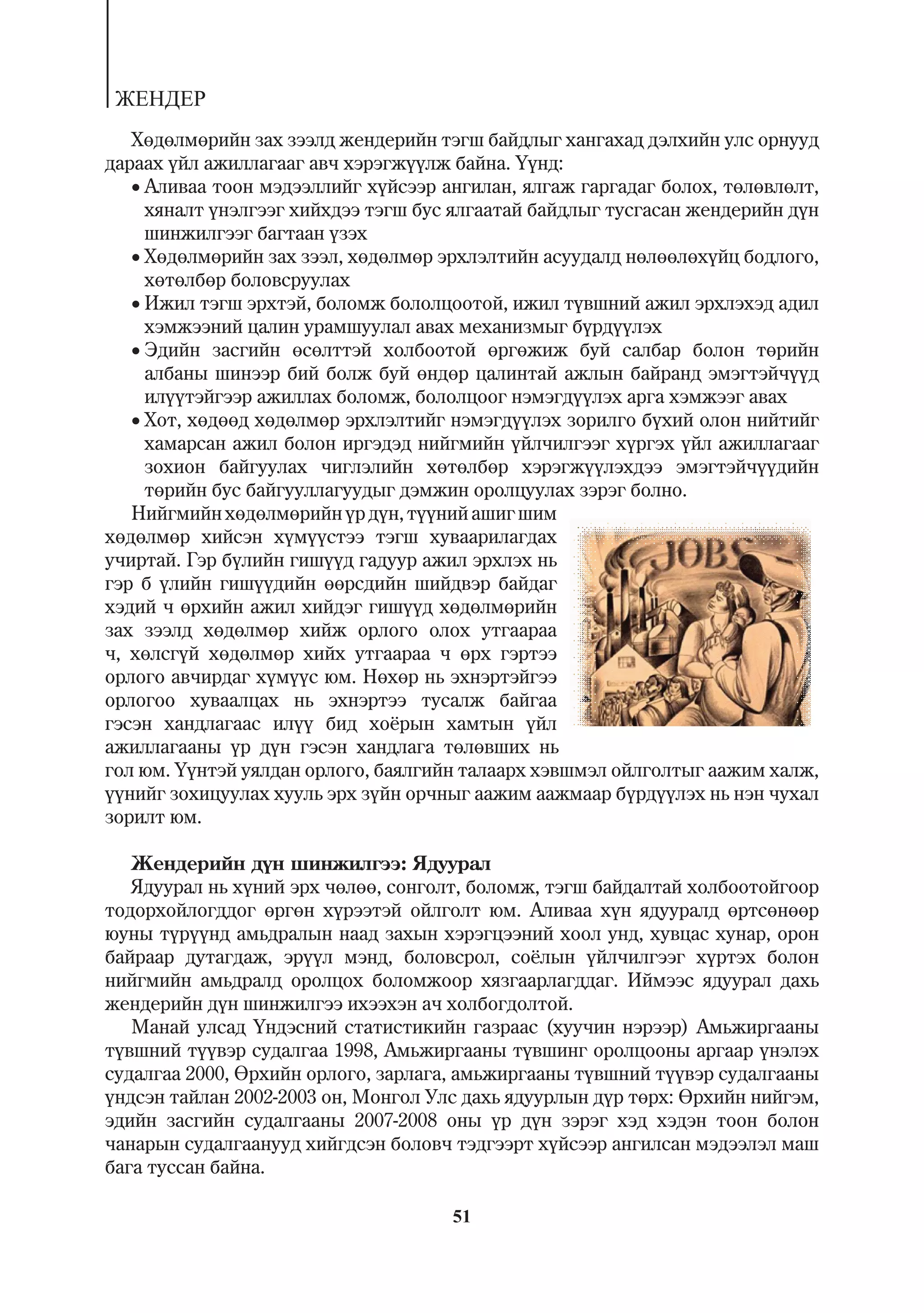 ÆÅÍÄÅÐ
   Õºäºëìºðèéí çàõ çýýëä æåíäåðèéí òýãø áàéäëûã õàíãàõàä äýëõèéí óëñ îðíóóä
äàðààõ ¿éë àæèëëàãààã àâ÷ õýðýãæ¿¿ëæ áàéíà. ¯¿íä:
   Àëèâàà òîîí ìýäýýëëèéã õ¿éñýýð àíãèëàí, ÿëãàæ ãàðãàäàã áîëîõ, òºëºâëºëò,
     õÿíàëò ¿íýëãýýã õèéõäýý òýãø áóñ ÿëãààòàé áàéäëûã òóñãàñàí æåíäåðèéí ä¿í
     øèíæèëãýýã áàãòààí ¿çýõ
   Õºäºëìºðèéí çàõ çýýë, õºäºëìºð ýðõëýëòèéí àñóóäàëä íºëººëºõ¿éö áîäëîãî,
     õºòºëáºð áîëîâñðóóëàõ
   Èæèë òýãø ýðõòýé, áîëîìæ áîëîëöîîòîé, èæèë ò¿âøíèé àæèë ýðõëýõýä àäèë
     õýìæýýíèé öàëèí óðàìøóóëàë àâàõ ìåõàíèçìûã á¿ðä¿¿ëýõ
   Ýäèéí çàñãèéí ºñºëòòýé õîëáîîòîé ºðãºæèæ áóé ñàëáàð áîëîí òºðèéí
     àëáàíû øèíýýð áèé áîëæ áóé ºíäºð öàëèíòàé àæëûí áàéðàíä ýìýãòýé÷¿¿ä
     èë¿¿òýéãýýð àæèëëàõ áîëîìæ, áîëîëöîîã íýìýãä¿¿ëýõ àðãà õýìæýýã àâàõ
   Õîò, õºäººä õºäºëìºð ýðõëýëòèéã íýìýãä¿¿ëýõ çîðèëãî á¿õèé îëîí íèéòèéã
     õàìàðñàí àæèë áîëîí èðãýäýä íèéãìèéí ¿éë÷èëãýýã õ¿ðãýõ ¿éë àæèëëàãààã
     çîõèîí áàéãóóëàõ ÷èãëýëèéí õºòºëáºð õýðýãæ¿¿ëýõäýý ýìýãòýé÷¿¿äèéí
     òºðèéí áóñ áàéãóóëëàãóóäûã äýìæèí îðîëöóóëàõ çýðýã áîëíî.
   Íèéãìèéí õºäºëìºðèéí ¿ð ä¿í, ò¿¿íèé àøèã øèì
õºäºëìºð õèéñýí õ¿ì¿¿ñòýý òýãø õóâààðèëàãäàõ
ó÷èðòàé. Ãýð á¿ëèéí ãèø¿¿ä ãàäóóð àæèë ýðõëýõ íü
ãýð á ¿ëèéí ãèø¿¿äèéí ººðñäèéí øèéäâýð áàéäàã
õýäèé ÷ ºðõèéí àæèë õèéäýã ãèø¿¿ä õºäºëìºðèéí
çàõ çýýëä õºäºëìºð õèéæ îðëîãî îëîõ óòãààðàà
÷, õºëñã¿é õºäºëìºð õèéõ óòãààðàà ÷ ºðõ ãýðòýý
îðëîãî àâ÷èðäàã õ¿ì¿¿ñ þì. Íºõºð íü ýõíýðòýéãýý
îðëîãîî õóâààëöàõ íü ýõíýðòýý òóñàëæ áàéãàà
ãýñýí õàíäëàãààñ èë¿¿ áèä õî¸ðûí õàìòûí ¿éë
àæèëëàãààíû ¿ð ä¿í ãýñýí õàíäëàãà òºëºâøèõ íü
ãîë þì. ¯¿íòýé óÿëäàí îðëîãî, áàÿëãèéí òàëààðõ õýâøìýë îéëãîëòûã ààæèì õàëæ,
¿¿íèéã çîõèöóóëàõ õóóëü ýðõ ç¿éí îð÷íûã ààæèì ààæìààð á¿ðä¿¿ëýõ íü íýí ÷óõàë
çîðèëò þì.

   Æåíäåðèéí ä¿í øèíæèëãýý: ßäóóðàë
   ßäóóðàë íü õ¿íèé ýðõ ÷ºëºº, ñîíãîëò, áîëîìæ, òýãø áàéäàëòàé õîëáîîòîéãîîð
òîäîðõîéëîãääîã ºðãºí õ¿ðýýòýé îéëãîëò þì. Àëèâàà õ¿í ÿäóóðàëä ºðòñºíººð
þóíû ò¿ð¿¿íä àìüäðàëûí íààä çàõûí õýðýãöýýíèé õîîë óíä, õóâöàñ õóíàð, îðîí
áàéðààð äóòàãäàæ, ýð¿¿ë ìýíä, áîëîâñðîë, ñî¸ëûí ¿éë÷èëãýýã õ¿ðòýõ áîëîí
íèéãìèéí àìüäðàëä îðîëöîõ áîëîìæîîð õÿçãààðëàãääàã. Èéìýýñ ÿäóóðàë äàõü
æåíäåðèéí ä¿í øèíæèëãýý èõýýõýí à÷ õîëáîãäîëòîé.
   Ìàíàé óëñàä ¯íäýñíèé ñòàòèñòèêèéí ãàçðààñ (õóó÷èí íýðýýð) Àìüæèðãààíû
ò¿âøíèé ò¿¿âýð ñóäàëãàà 1998, Àìüæèðãààíû ò¿âøèíã îðîëöîîíû àðãààð ¿íýëýõ
ñóäàëãàà 2000, ªðõèéí îðëîãî, çàðëàãà, àìüæèðãààíû ò¿âøíèé ò¿¿âýð ñóäàëãààíû
¿íäñýí òàéëàí 2002-2003 îí, Ìîíãîë Óëñ äàõü ÿäóóðëûí ä¿ð òºðõ: ªðõèéí íèéãýì,
ýäèéí çàñãèéí ñóäàëãààíû 2007-2008 îíû ¿ð ä¿í çýðýã õýä õýäýí òîîí áîëîí
÷àíàðûí ñóäàëãààíóóä õèéãäñýí áîëîâ÷ òýäãýýðò õ¿éñýýð àíãèëñàí ìýäýýëýë ìàø
áàãà òóññàí áàéíà.

                                     51
 