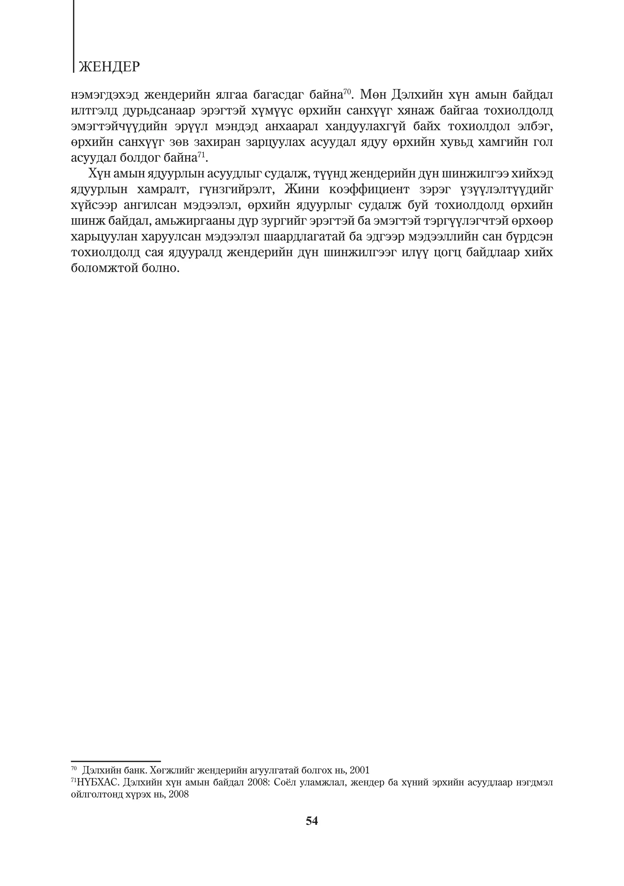 ÆÅÍÄÅÐ
íýìýãäýõýä æåíäåðèéí ÿëãàà áàãàñäàã áàéíà70. Ìºí Äýëõèéí õ¿í àìûí áàéäàë
èëòãýëä äóðüäñàíààð ýðýãòýé õ¿ì¿¿ñ ºðõèéí ñàíõ¿¿ã õÿíàæ áàéãàà òîõèîëäîëä
ýìýãòýé÷¿¿äèéí ýð¿¿ë ìýíäýä àíõààðàë õàíäóóëàõã¿é áàéõ òîõèîëäîë ýëáýã,
ºðõèéí ñàíõ¿¿ã çºâ çàõèðàí çàðöóóëàõ àñóóäàë ÿäóó ºðõèéí õóâüä õàìãèéí ãîë
àñóóäàë áîëäîã áàéíà71.
   Õ¿í àìûí ÿäóóðëûí àñóóäëûã ñóäàëæ, ò¿¿íä æåíäåðèéí ä¿í øèíæèëãýý õèéõýä
ÿäóóðëûí õàìðàëò, ã¿íçãèéðýëò, Æèíè êîýôôèöèåíò çýðýã ¿ç¿¿ëýëò¿¿äèéã
õ¿éñýýð àíãèëñàí ìýäýýëýë, ºðõèéí ÿäóóðëûã ñóäàëæ áóé òîõèîëäîëä ºðõèéí
øèíæ áàéäàë, àìüæèðãààíû ä¿ð çóðãèéã ýðýãòýé áà ýìýãòýé òýðã¿¿ëýã÷òýé ºðõººð
õàðüöóóëàí õàðóóëñàí ìýäýýëýë øààðäëàãàòàé áà ýäãýýð ìýäýýëëèéí ñàí á¿ðäñýí
òîõèîëäîëä ñàÿ ÿäóóðàëä æåíäåðèéí ä¿í øèíæèëãýýã èë¿¿ öîãö áàéäëààð õèéõ
áîëîìæòîé áîëíî.




70
  Äýëõèéí áàíê. Õºãæëèéã æåíäåðèéí àãóóëãàòàé áîëãîõ íü, 2001
71
 Í¯ÁÕÀÑ. Äýëõèéí õ¿í àìûí áàéäàë 2008: Ñî¸ë óëàìæëàë, æåíäåð áà õ¿íèé ýðõèéí àñóóäëààð íýãäìýë
îéëãîëòîíä õ¿ðýõ íü, 2008

                                             54
 