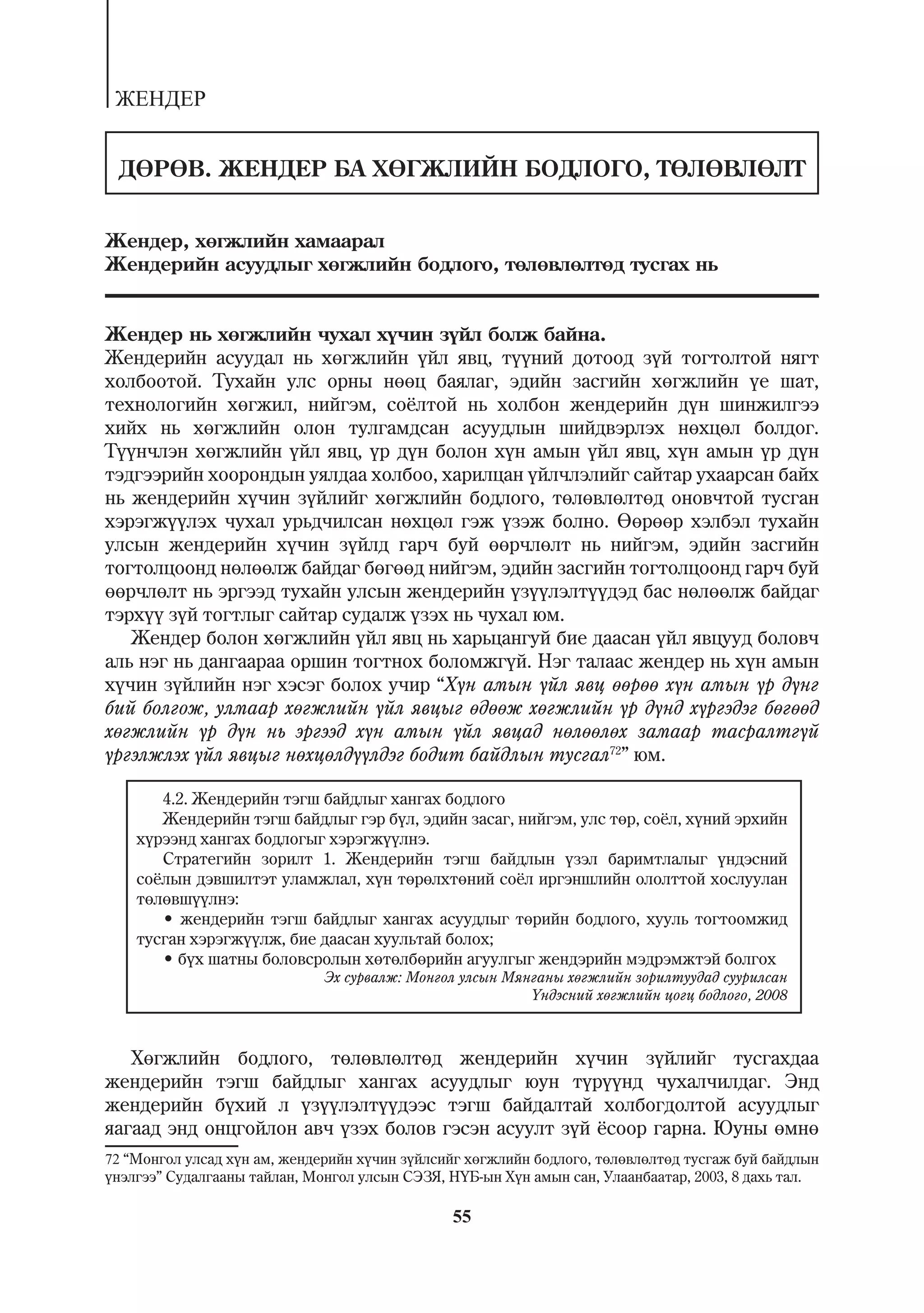 ÆÅÍÄÅÐ


 ÄªÐªÂ. ÆÅÍÄÅÐ ÁÀ ÕªÃÆËÈÉÍ ÁÎÄËÎÃÎ, ÒªËªÂËªËÒ


Æåíäåð, õºãæëèéí õàìààðàë
Æåíäåðèéí àñóóäëûã õºãæëèéí áîäëîãî, òºëºâëºëòºä òóñãàõ íü


Æåíäåð íü õºãæëèéí ÷óõàë õ¿÷èí ç¿éë áîëæ áàéíà.
Æåíäåðèéí àñóóäàë íü õºãæëèéí ¿éë ÿâö, ò¿¿íèé äîòîîä ç¿é òîãòîëòîé íÿãò
õîëáîîòîé. Òóõàéí óëñ îðíû íººö áàÿëàã, ýäèéí çàñãèéí õºãæëèéí ¿å øàò,
òåõíîëîãèéí õºãæèë, íèéãýì, ñî¸ëòîé íü õîëáîí æåíäåðèéí ä¿í øèíæèëãýý
õèéõ íü õºãæëèéí îëîí òóëãàìäñàí àñóóäëûí øèéäâýðëýõ íºõöºë áîëäîã.
Ò¿¿í÷ëýí õºãæëèéí ¿éë ÿâö, ¿ð ä¿í áîëîí õ¿í àìûí ¿éë ÿâö, õ¿í àìûí ¿ð ä¿í
òýäãýýðèéí õîîðîíäûí óÿëäàà õîëáîî, õàðèëöàí ¿éë÷ëýëèéã ñàéòàð óõààðñàí áàéõ
íü æåíäåðèéí õ¿÷èí ç¿éëèéã õºãæëèéí áîäëîãî, òºëºâëºëòºä îíîâ÷òîé òóñãàí
õýðýãæ¿¿ëýõ ÷óõàë óðüä÷èëñàí íºõöºë ãýæ ¿çýæ áîëíî. ªºðººð õýëáýë òóõàéí
óëñûí æåíäåðèéí õ¿÷èí ç¿éëä ãàð÷ áóé ººð÷ëºëò íü íèéãýì, ýäèéí çàñãèéí
òîãòîëöîîíä íºëººëæ áàéäàã áºãººä íèéãýì, ýäèéí çàñãèéí òîãòîëöîîíä ãàð÷ áóé
ººð÷ëºëò íü ýðãýýä òóõàéí óëñûí æåíäåðèéí ¿ç¿¿ëýëò¿¿äýä áàñ íºëººëæ áàéäàã
òýðõ¿¿ ç¿é òîãòëûã ñàéòàð ñóäàëæ ¿çýõ íü ÷óõàë þì.
   Æåíäåð áîëîí õºãæëèéí ¿éë ÿâö íü õàðüöàíãóé áèå äààñàí ¿éë ÿâöóóä áîëîâ÷
àëü íýã íü äàíãààðàà îðøèí òîãòíîõ áîëîìæã¿é. Íýã òàëààñ æåíäåð íü õ¿í àìûí
õ¿÷èí ç¿éëèéí íýã õýñýã áîëîõ ó÷èð “Õ¿í àìûí ¿éë ÿâö ººðºº õ¿í àìûí ¿ð ä¿íã
áèé áîëãîæ, óëìààð õºãæëèéí ¿éë ÿâöûã ºäººæ õºãæëèéí ¿ð ä¿íä õ¿ðãýäýã áºãººä
õºãæëèéí ¿ð ä¿í íü ýðãýýä õ¿í àìûí ¿éë ÿâöàä íºëººëºõ çàìààð òàñðàëòã¿é
¿ðãýëæëýõ ¿éë ÿâöûã íºõöºëä¿¿ëäýã áîäèò áàéäëûí òóñãàë72” þì.

       4.2. Æåíäåðèéí òýãø áàéäëûã õàíãàõ áîäëîãî
       Æåíäåðèéí òýãø áàéäëûã ãýð á¿ë, ýäèéí çàñàã, íèéãýì, óëñ òºð, ñî¸ë, õ¿íèé ýðõèéí
    õ¿ðýýíä õàíãàõ áîäëîãûã õýðýãæ¿¿ëíý.
       Ñòðàòåãèéí çîðèëò 1. Æåíäåðèéí òýãø áàéäëûí ¿çýë áàðèìòëàëûã ¿íäýñíèé
    ñî¸ëûí äýâøèëòýò óëàìæëàë, õ¿í òºðºëõòºíèé ñî¸ë èðãýíøëèéí îëîëòòîé õîñëóóëàí
    òºëºâø¿¿ëíý:
       • æåíäåðèéí òýãø áàéäëûã õàíãàõ àñóóäëûã òºðèéí áîäëîãî, õóóëü òîãòîîìæèä
    òóñãàí õýðýãæ¿¿ëæ, áèå äààñàí õóóëüòàé áîëîõ;
       • á¿õ øàòíû áîëîâñðîëûí õºòºëáºðèéí àãóóëãûã æåíäýðèéí ìýäðýìæòýé áîëãîõ
                              Ýõ ñóðâàëæ: Ìîíãîë óëñûí Ìÿíãàíû õºãæëèéí çîðèëòóóäàä ñóóðèëñàí
                                                          ¯íäýñíèé õºãæëèéí öîãö áîäëîãî, 2008



   Õºãæëèéí áîäëîãî, òºëºâëºëòºä æåíäåðèéí õ¿÷èí ç¿éëèéã òóñãàõäàà
æåíäåðèéí òýãø áàéäëûã õàíãàõ àñóóäëûã þóí ò¿ð¿¿íä ÷óõàë÷èëäàã. Ýíä
æåíäåðèéí á¿õèé ë ¿ç¿¿ëýëò¿¿äýýñ òýãø áàéäàëòàé õîëáîãäîëòîé àñóóäëûã
ÿàãààä ýíä îíöãîéëîí àâ÷ ¿çýõ áîëîâ ãýñýí àñóóëò ç¿é ¸ñîîð ãàðíà. Þóíû ºìíº
72 “Ìîíãîë óëñàä õ¿í àì, æåíäåðèéí õ¿÷èí ç¿éëñèéã õºãæëèéí áîäëîãî, òºëºâëºëòºä òóñãàæ áóé áàéäëûí
¿íýëãýý” Ñóäàëãààíû òàéëàí, Ìîíãîë óëñûí ÑÝÇß, Í¯Á-ûí Õ¿í àìûí ñàí, Óëààíáààòàð, 2003, 8 äàõü òàë.

                                               55
 