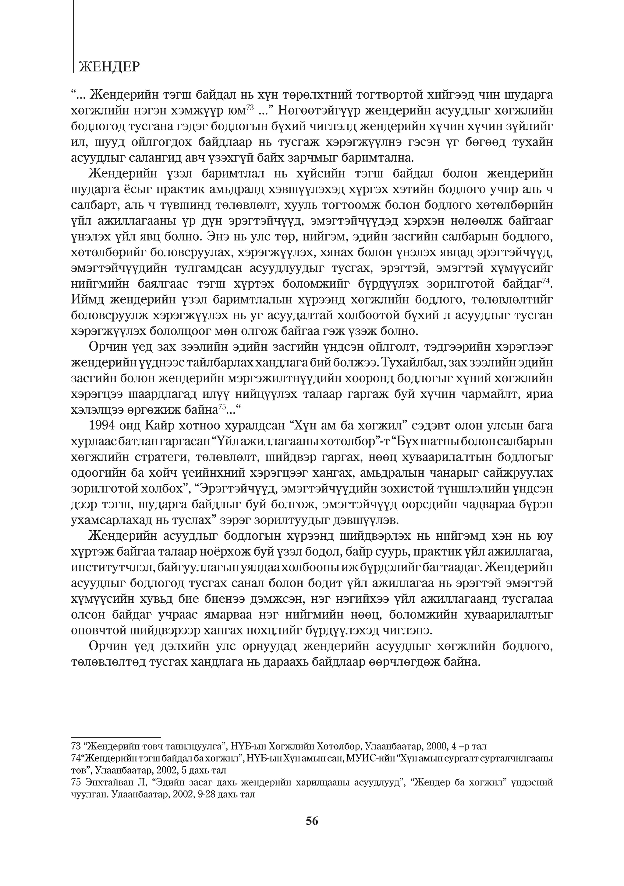 ÆÅÍÄÅÐ
“... Æåíäåðèéí òýãø áàéäàë íü õ¿í òºðºëõòíèé òîãòâîðòîé õèéãýýä ÷èí øóäàðãà
õºãæëèéí íýãýí õýìæ¿¿ð þì73 ...” Íºãººòýéã¿¿ð æåíäåðèéí àñóóäëûã õºãæëèéí
áîäëîãîä òóñãàíà ãýäýã áîäëîãûí á¿õèé ÷èãëýëä æåíäåðèéí õ¿÷èí õ¿÷èí ç¿éëèéã
èë, øóóä îéëãîãäîõ áàéäëààð íü òóñãàæ õýðýãæ¿¿ëíý ãýñýí ¿ã áºãººä òóõàéí
àñóóäëûã ñàëàíãèä àâ÷ ¿çýõã¿é áàéõ çàð÷ìûã áàðèìòàëíà.
     Æåíäåðèéí ¿çýë áàðèìòëàë íü õ¿éñèéí òýãø áàéäàë áîëîí æåíäåðèéí
øóäàðãà ¸ñûã ïðàêòèê àìüäðàëä õýâø¿¿ëýõýä õ¿ðãýõ õýòèéí áîäëîãî ó÷èð àëü ÷
ñàëáàðò, àëü ÷ ò¿âøèíä òºëºâëºëò, õóóëü òîãòîîìæ áîëîí áîäëîãî õºòºëáºðèéí
¿éë àæèëëàãààíû ¿ð ä¿í ýðýãòýé÷¿¿ä, ýìýãòýé÷¿¿äýä õýðõýí íºëººëæ áàéãààã
¿íýëýõ ¿éë ÿâö áîëíî. Ýíý íü óëñ òºð, íèéãýì, ýäèéí çàñãèéí ñàëáàðûí áîäëîãî,
õºòºëáºðèéã áîëîâñðóóëàõ, õýðýãæ¿¿ëýõ, õÿíàõ áîëîí ¿íýëýõ ÿâöàä ýðýãòýé÷¿¿ä,
ýìýãòýé÷¿¿äèéí òóëãàìäñàí àñóóäëóóäûã òóñãàõ, ýðýãòýé, ýìýãòýé õ¿ì¿¿ñèéã
íèéãìèéí áàÿëãààñ òýãø õ¿ðòýõ áîëîìæèéã á¿ðä¿¿ëýõ çîðèëãîòîé áàéäàã74.
Èéìä æåíäåðèéí ¿çýë áàðèìòëàëûí õ¿ðýýíä õºãæëèéí áîäëîãî, òºëºâëºëòèéã
áîëîâñðóóëæ õýðýãæ¿¿ëýõ íü óã àñóóäàëòàé õîëáîîòîé á¿õèé ë àñóóäëûã òóñãàí
õýðýãæ¿¿ëýõ áîëîëöîîã ìºí îëãîæ áàéãàà ãýæ ¿çýæ áîëíî.
     Îð÷èí ¿åä çàõ çýýëèéí ýäèéí çàñãèéí ¿íäñýí îéëãîëò, òýäãýýðèéí õýðýãëýýã
æåíäåðèéí ¿¿äíýýñ òàéëáàðëàõ õàíäëàãà áèé áîëæýý. Òóõàéëáàë, çàõ çýýëèéí ýäèéí
çàñãèéí áîëîí æåíäåðèéí ìýðãýæèëòí¿¿äèéí õîîðîíä áîäëîãûã õ¿íèé õºãæëèéí
õýðýãöýý øààðäëàãàä èë¿¿ íèéö¿¿ëýõ òàëààð ãàðãàæ áóé õ¿÷èí ÷àðìàéëò, ÿðèà
õýëýëöýý ºðãºæèæ áàéíà75...“
     1994 îíä Êàéð õîòíîî õóðàëäñàí “Õ¿í àì áà õºãæèë” ñýäýâò îëîí óëñûí áàãà
õóðëààñ áàòëàí ãàðãàñàí “¯éë àæèëëàãààíû õºòºëáºð”-ò “Á¿õ øàòíû áîëîí ñàëáàðûí
õºãæëèéí ñòðàòåãè, òºëºâëºëò, øèéäâýð ãàðãàõ, íººö õóâààðèëàëòûí áîäëîãûã
îäîîãèéí áà õîé÷ ¿åèéíõíèé õýðýãöýýã õàíãàõ, àìüäðàëûí ÷àíàðûã ñàéæðóóëàõ
çîðèëãîòîé õîëáîõ”, “Ýðýãòýé÷¿¿ä, ýìýãòýé÷¿¿äèéí çîõèñòîé ò¿íøëýëèéí ¿íäñýí
äýýð òýãø, øóäàðãà áàéäëûã áóé áîëãîæ, ýìýãòýé÷¿¿ä ººðñäèéí ÷àäâàðàà á¿ðýí
óõàìñàðëàõàä íü òóñëàõ” çýðýã çîðèëòóóäûã äýâø¿¿ëýâ.
     Æåíäåðèéí àñóóäëûã áîäëîãûí õ¿ðýýíä øèéäâýðëýõ íü íèéãýìä õýí íü þó
õ¿ðòýæ áàéãàà òàëààð íî¸ðõîæ áóé ¿çýë áîäîë, áàéð ñóóðü, ïðàêòèê ¿éë àæèëëàãàà,
èíñòèòóò÷ëýë, áàéãóóëëàãûí óÿëäàà õîëáîîíû èæ á¿ðäýëèéã áàãòààäàã. Æåíäåðèéí
àñóóäëûã áîäëîãîä òóñãàõ ñàíàë áîëîí áîäèò ¿éë àæèëëàãàà íü ýðýãòýé ýìýãòýé
õ¿ì¿¿ñèéí õóâüä áèå áèåíýý äýìæñýí, íýã íýãèéõýý ¿éë àæèëëàãààíä òóñãàëàà
îëñîí áàéäàã ó÷ðààñ ÿìàðâàà íýã íèéãìèéí íººö, áîëîìæèéí õóâààðèëàëòûã
îíîâ÷òîé øèéäâýðýýð õàíãàõ íºõöëèéã á¿ðä¿¿ëýõýä ÷èãëýíý.
     Îð÷èí ¿åä äýëõèéí óëñ îðíóóäàä æåíäåðèéí àñóóäëûã õºãæëèéí áîäëîãî,
òºëºâëºëòºä òóñãàõ õàíäëàãà íü äàðààõü áàéäëààð ººð÷ëºãäºæ áàéíà.




73 “Æåíäåðèéí òîâ÷ òàíèëöóóëãà”, Í¯Á-ûí Õºãæëèéí Õºòºëáºð, Óëààíáààòàð, 2000, 4 –ð òàë
74“Æåíäåðèéí òýãø áàéäàë áà õºãæèë”, Í¯Á-ûí Õ¿í àìûí ñàí, ÌÓÈÑ-èéí “Õ¿í àìûí ñóðãàëò ñóðòàë÷èëãààíû
òºâ”, Óëààíáààòàð, 2002, 5 äàõü òàë
75 Ýíõòàéâàí Ë, “Ýäèéí çàñàã äàõü æåíäåðèéí õàðèëöààíû àñóóäëóóä”, “Æåíäåð áà õºãæèë” ¿íäýñíèé
÷óóëãàí. Óëààíáààòàð, 2002, 9-28 äàõü òàë

                                                56
 