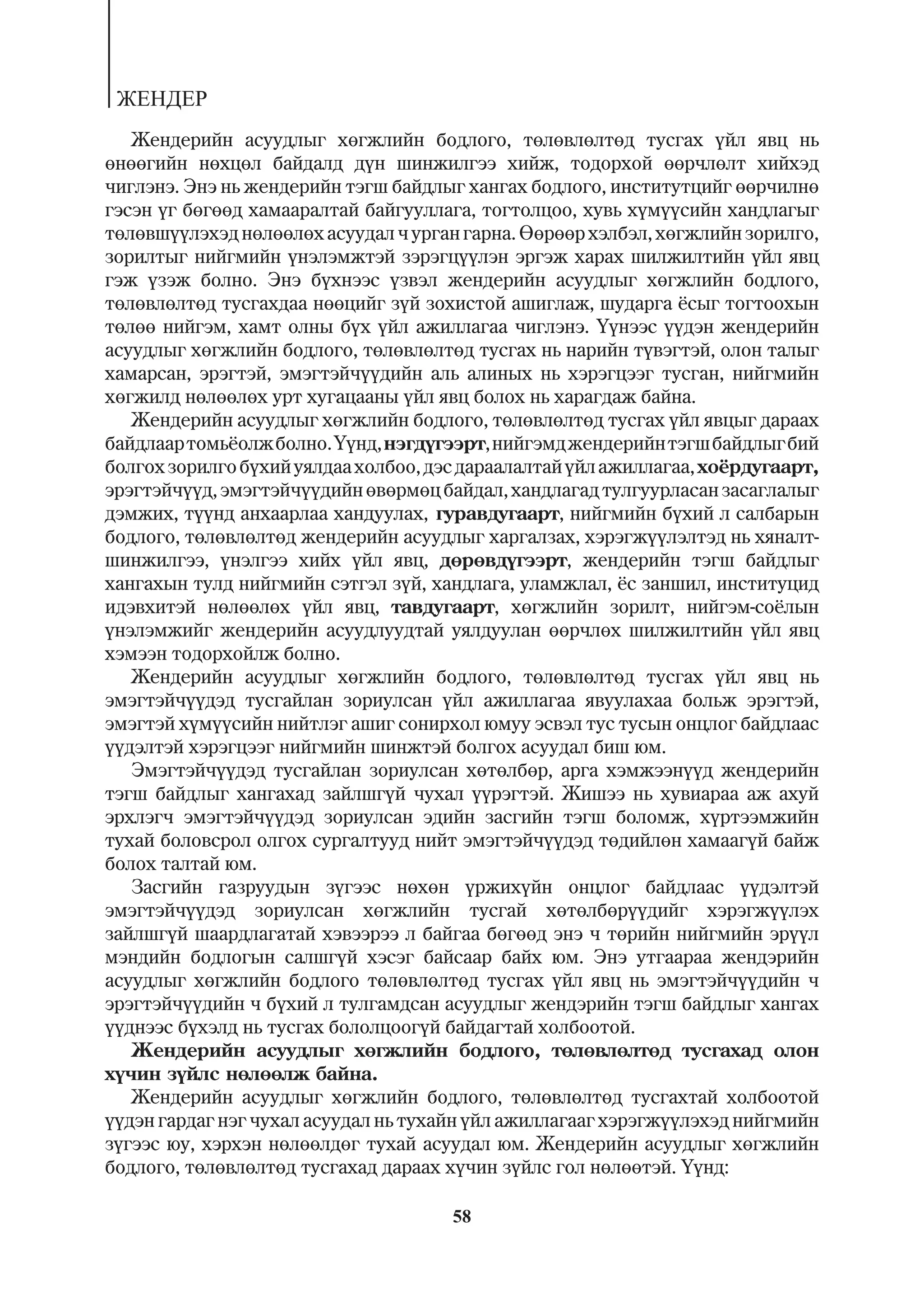 ÆÅÍÄÅÐ
   Æåíäåðèéí àñóóäëûã õºãæëèéí áîäëîãî, òºëºâëºëòºä òóñãàõ ¿éë ÿâö íü
ºíººãèéí íºõöºë áàéäàëä ä¿í øèíæèëãýý õèéæ, òîäîðõîé ººð÷ëºëò õèéõýä
÷èãëýíý. Ýíý íü æåíäåðèéí òýãø áàéäëûã õàíãàõ áîäëîãî, èíñòèòóòöèéã ººð÷èëíº
ãýñýí ¿ã áºãººä õàìààðàëòàé áàéãóóëëàãà, òîãòîëöîî, õóâü õ¿ì¿¿ñèéí õàíäëàãûã
òºëºâø¿¿ëýõýä íºëººëºõ àñóóäàë ÷ óðãàí ãàðíà. ªºðººð õýëáýë, õºãæëèéí çîðèëãî,
çîðèëòûã íèéãìèéí ¿íýëýìæòýé çýðýãö¿¿ëýí ýðãýæ õàðàõ øèëæèëòèéí ¿éë ÿâö
ãýæ ¿çýæ áîëíî. Ýíý á¿õíýýñ ¿çâýë æåíäåðèéí àñóóäëûã õºãæëèéí áîäëîãî,
òºëºâëºëòºä òóñãàõäàà íººöèéã ç¿é çîõèñòîé àøèãëàæ, øóäàðãà ¸ñûã òîãòîîõûí
òºëºº íèéãýì, õàìò îëíû á¿õ ¿éë àæèëëàãàà ÷èãëýíý. ¯¿íýýñ ¿¿äýí æåíäåðèéí
àñóóäëûã õºãæëèéí áîäëîãî, òºëºâëºëòºä òóñãàõ íü íàðèéí ò¿âýãòýé, îëîí òàëûã
õàìàðñàí, ýðýãòýé, ýìýãòýé÷¿¿äèéí àëü àëèíûõ íü õýðýãöýýã òóñãàí, íèéãìèéí
õºãæèëä íºëººëºõ óðò õóãàöààíû ¿éë ÿâö áîëîõ íü õàðàãäàæ áàéíà.
   Æåíäåðèéí àñóóäëûã õºãæëèéí áîäëîãî, òºëºâëºëòºä òóñãàõ ¿éë ÿâöûã äàðààõ
áàéäëààð òîìü¸îëæ áîëíî. ¯¿íä, íýãä¿ãýýðò, íèéãýìä æåíäåðèéí òýãø áàéäëûã áèé
áîëãîõ çîðèëãî á¿õèé óÿëäàà õîëáîî, äýñ äàðààëàëòàé ¿éë àæèëëàãàà, õî¸ðäóãààðò,
ýðýãòýé÷¿¿ä, ýìýãòýé÷¿¿äèéí ºâºðìºö áàéäàë, õàíäëàãàä òóëãóóðëàñàí çàñàãëàëûã
äýìæèõ, ò¿¿íä àíõààðëàà õàíäóóëàõ, ãóðàâäóãààðò, íèéãìèéí á¿õèé ë ñàëáàðûí
áîäëîãî, òºëºâëºëòºä æåíäåðèéí àñóóäëûã õàðãàëçàõ, õýðýãæ¿¿ëýëòýä íü õÿíàëò-
øèíæèëãýý, ¿íýëãýý õèéõ ¿éë ÿâö, äºðºâä¿ãýýðò, æåíäåðèéí òýãø áàéäëûã
õàíãàõûí òóëä íèéãìèéí ñýòãýë ç¿é, õàíäëàãà, óëàìæëàë, ¸ñ çàíøèë, èíñòèòóöèä
èäýâõèòýé íºëººëºõ ¿éë ÿâö, òàâäóãààðò, õºãæëèéí çîðèëò, íèéãýì-ñî¸ëûí
¿íýëýìæèéã æåíäåðèéí àñóóäëóóäòàé óÿëäóóëàí ººð÷ëºõ øèëæèëòèéí ¿éë ÿâö
õýìýýí òîäîðõîéëæ áîëíî.
   Æåíäåðèéí àñóóäëûã õºãæëèéí áîäëîãî, òºëºâëºëòºä òóñãàõ ¿éë ÿâö íü
ýìýãòýé÷¿¿äýä òóñãàéëàí çîðèóëñàí ¿éë àæèëëàãàà ÿâóóëàõàà áîëüæ ýðýãòýé,
ýìýãòýé õ¿ì¿¿ñèéí íèéòëýã àøèã ñîíèðõîë þìóó ýñâýë òóñ òóñûí îíöëîã áàéäëààñ
¿¿äýëòýé õýðýãöýýã íèéãìèéí øèíæòýé áîëãîõ àñóóäàë áèø þì.
   Ýìýãòýé÷¿¿äýä òóñãàéëàí çîðèóëñàí õºòºëáºð, àðãà õýìæýýí¿¿ä æåíäåðèéí
òýãø áàéäëûã õàíãàõàä çàéëøã¿é ÷óõàë ¿¿ðýãòýé. Æèøýý íü õóâèàðàà àæ àõóé
ýðõëýã÷ ýìýãòýé÷¿¿äýä çîðèóëñàí ýäèéí çàñãèéí òýãø áîëîìæ, õ¿ðòýýìæèéí
òóõàé áîëîâñðîë îëãîõ ñóðãàëòóóä íèéò ýìýãòýé÷¿¿äýä òºäèéëºí õàìààã¿é áàéæ
áîëîõ òàëòàé þì.
   Çàñãèéí ãàçðóóäûí ç¿ãýýñ íºõºí ¿ðæèõ¿éí îíöëîã áàéäëààñ ¿¿äýëòýé
ýìýãòýé÷¿¿äýä çîðèóëñàí õºãæëèéí òóñãàé õºòºëáºð¿¿äèéã õýðýãæ¿¿ëýõ
çàéëøã¿é øààðäëàãàòàé õýâýýðýý ë áàéãàà áºãººä ýíý ÷ òºðèéí íèéãìèéí ýð¿¿ë
ìýíäèéí áîäëîãûí ñàëøã¿é õýñýã áàéñààð áàéõ þì. Ýíý óòãààðàà æåíäýðèéí
àñóóäëûã õºãæëèéí áîäëîãî òºëºâëºëòºä òóñãàõ ¿éë ÿâö íü ýìýãòýé÷¿¿äèéí ÷
ýðýãòýé÷¿¿äèéí ÷ á¿õèé ë òóëãàìäñàí àñóóäëûã æåíäýðèéí òýãø áàéäëûã õàíãàõ
¿¿äíýýñ á¿õýëä íü òóñãàõ áîëîëöîîã¿é áàéäàãòàé õîëáîîòîé.
   Æåíäåðèéí àñóóäëûã õºãæëèéí áîäëîãî, òºëºâëºëòºä òóñãàõàä îëîí
õ¿÷èí ç¿éëñ íºëººëæ áàéíà.
   Æåíäåðèéí àñóóäëûã õºãæëèéí áîäëîãî, òºëºâëºëòºä òóñãàõòàé õîëáîîòîé
¿¿äýí ãàðäàã íýã ÷óõàë àñóóäàë íü òóõàéí ¿éë àæèëëàãààã õýðýãæ¿¿ëýõýä íèéãìèéí
ç¿ãýýñ þó, õýðõýí íºëººëäºã òóõàé àñóóäàë þì. Æåíäåðèéí àñóóäëûã õºãæëèéí
áîäëîãî, òºëºâëºëòºä òóñãàõàä äàðààõ õ¿÷èí ç¿éëñ ãîë íºëººòýé. ¯¿íä:

                                      58
 