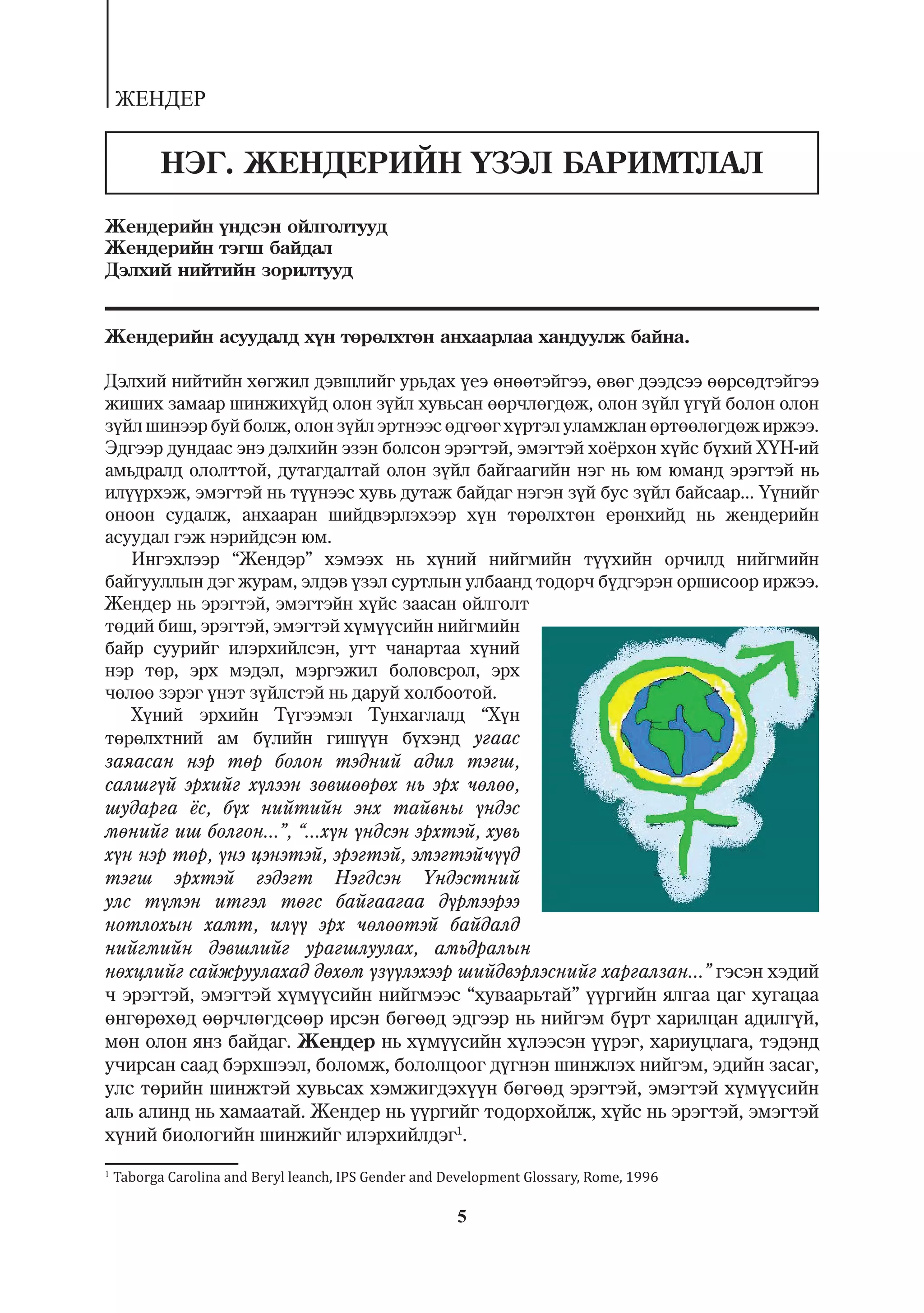 ÆÅÍÄÅÐ


           ÍÝÃ. ÆÅÍÄÅÐÈÉÍ ¯ÇÝË ÁÀÐÈÌÒËÀË
Æåíäåðèéí ¿íäñýí îéëãîëòóóä
Æåíäåðèéí òýãø áàéäàë
Äýëõèé íèéòèéí çîðèëòóóä


Æåíäåðèéí àñóóäàëä õ¿í òºðºëõòºí àíõààðëàà õàíäóóëæ áàéíà.

Äýëõèé íèéòèéí õºãæèë äýâøëèéã óðüäàõ ¿åý ºíººòýéãýý, ºâºã äýýäñýý ººðñºäòýéãýý
æèøèõ çàìààð øèíæèõ¿éä îëîí ç¿éë õóâüñàí ººð÷ëºãäºæ, îëîí ç¿éë ¿ã¿é áîëîí îëîí
ç¿éë øèíýýð áóé áîëæ, îëîí ç¿éë ýðòíýýñ ºäãººã õ¿ðòýë óëàìæëàí ºðòººëºãäºæ èðæýý.
Ýäãýýð äóíäààñ ýíý äýëõèéí ýçýí áîëñîí ýðýãòýé, ýìýãòýé õî¸ðõîí õ¿éñ á¿õèé Õ¯Í-èé
àìüäðàëä îëîëòòîé, äóòàãäàëòàé îëîí ç¿éë áàéãààãèéí íýã íü þì þìàíä ýðýãòýé íü
èë¿¿ðõýæ, ýìýãòýé íü ò¿¿íýýñ õóâü äóòàæ áàéäàã íýãýí ç¿é áóñ ç¿éë áàéñààð... ¯¿íèéã
îíîîí ñóäàëæ, àíõààðàí øèéäâýðëýõýýð õ¿í òºðºëõòºí åðºíõèéä íü æåíäåðèéí
àñóóäàë ãýæ íýðèéäñýí þì.
   Èíãýõëýýð “Æåíäýð” õýìýýõ íü õ¿íèé íèéãìèéí ò¿¿õèéí îð÷èëä íèéãìèéí
áàéãóóëëûí äýã æóðàì, ýëäýâ ¿çýë ñóðòëûí óëáààíä òîäîð÷ á¿äãýðýí îðøèñîîð èðæýý.
Æåíäåð íü ýðýãòýé, ýìýãòýéí õ¿éñ çààñàí îéëãîëò
òºäèé áèø, ýðýãòýé, ýìýãòýé õ¿ì¿¿ñèéí íèéãìèéí
áàéð ñóóðèéã èëýðõèéëñýí, óãò ÷àíàðòàà õ¿íèé
íýð òºð, ýðõ ìýäýë, ìýðãýæèë áîëîâñðîë, ýðõ
÷ºëºº çýðýã ¿íýò ç¿éëñòýé íü äàðóé õîëáîîòîé.
   Õ¿íèé ýðõèéí Ò¿ãýýìýë Òóíõàãëàëä “Õ¿í
òºðºëõòíèé àì á¿ëèéí ãèø¿¿í á¿õýíä óãààñ
çàÿàñàí íýð òºð áîëîí òýäíèé àäèë òýãø,
ñàëøã¿é ýðõèéã õ¿ëýýí çºâøººðºõ íü ýðõ ÷ºëºº,
øóäàðãà ¸ñ, á¿õ íèéòèéí ýíõ òàéâíû ¿íäýñ
ìºíèéã èø áîëãîí...”, “...õ¿í ¿íäñýí ýðõòýé, õóâü
õ¿í íýð òºð, ¿íý öýíýòýé, ýðýãòýé, ýìýãòýé÷¿¿ä
òýãø ýðõòýé ãýäýãò Íýãäñýí ¯íäýñòíèé
óëñ ò¿ìýí èòãýë òºãñ áàéãààãàà ä¿ðìýýðýý
íîòëîõûí õàìò, èë¿¿ ýðõ ÷ºëººòýé áàéäàëä
íèéãìèéí äýâøëèéã óðàãøëóóëàõ, àìüäðàëûí
íºõöëèéã ñàéæðóóëàõàä äºõºì ¿ç¿¿ëýõýýð øèéäâýðëýñíèéã õàðãàëçàí...” ãýñýí õýäèé
÷ ýðýãòýé, ýìýãòýé õ¿ì¿¿ñèéí íèéãìýýñ “õóâààðüòàé” ¿¿ðãèéí ÿëãàà öàã õóãàöàà
ºíãºðºõºä ººð÷ëºãäñººð èðñýí áºãººä ýäãýýð íü íèéãýì á¿ðò õàðèëöàí àäèëã¿é,
ìºí îëîí ÿíç áàéäàã. Æåíäåð íü õ¿ì¿¿ñèéí õ¿ëýýñýí ¿¿ðýã, õàðèóöëàãà, òýäýíä
ó÷èðñàí ñààä áýðõøýýë, áîëîìæ, áîëîëöîîã ä¿ãíýí øèíæëýõ íèéãýì, ýäèéí çàñàã,
óëñ òºðèéí øèíæòýé õóâüñàõ õýìæèãäýõ¿¿í áºãººä ýðýãòýé, ýìýãòýé õ¿ì¿¿ñèéí
àëü àëèíä íü õàìààòàé. Æåíäåð íü ¿¿ðãèéã òîäîðõîéëæ, õ¿éñ íü ýðýãòýé, ýìýãòýé
õ¿íèé áèîëîãèéí øèíæèéã èëýðõèéëäýã1.
1
    Taborga Carolina and Beryl leanch, IPS Gender and Development Glossary, Rome, 1996

                                                       5
 