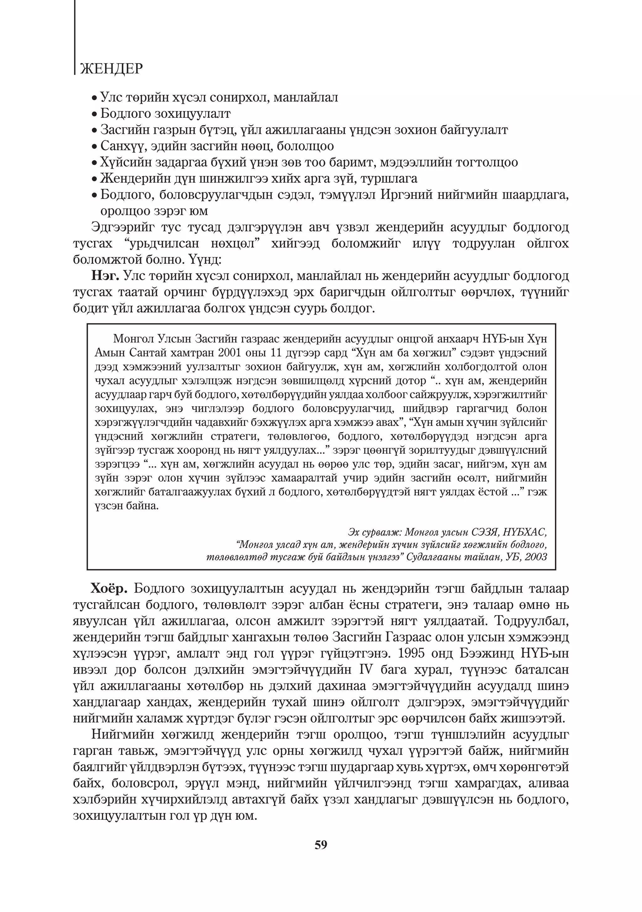 ÆÅÍÄÅÐ
   Óëñ òºðèéí õ¿ñýë ñîíèðõîë, ìàíëàéëàë
   Áîäëîãî çîõèöóóëàëò
   Çàñãèéí ãàçðûí á¿òýö, ¿éë àæèëëàãààíû ¿íäñýí çîõèîí áàéãóóëàëò
   Ñàíõ¿¿, ýäèéí çàñãèéí íººö, áîëîëöîî
   Õ¿éñèéí çàäàðãàà á¿õèé ¿íýí çºâ òîî áàðèìò, ìýäýýëëèéí òîãòîëöîî
   Æåíäåðèéí ä¿í øèíæèëãýý õèéõ àðãà ç¿é, òóðøëàãà
   Áîäëîãî, áîëîâñðóóëàã÷äûí ñýäýë, òýì¿¿ëýë Èðãýíèé íèéãìèéí øààðäëàãà,
     îðîëöîî çýðýã þì
   Ýäãýýðèéã òóñ òóñàä äýëãýð¿¿ëýí àâ÷ ¿çâýë æåíäåðèéí àñóóäëûã áîäëîãîä
òóñãàõ “óðüä÷èëñàí íºõöºë” õèéãýýä áîëîìæèéã èë¿¿ òîäðóóëàí îéëãîõ
áîëîìæòîé áîëíî. ¯¿íä:
   Íýã. Óëñ òºðèéí õ¿ñýë ñîíèðõîë, ìàíëàéëàë íü æåíäåðèéí àñóóäëûã áîäëîãîä
òóñãàõ òààòàé îð÷èíã á¿ðä¿¿ëýõýä ýðõ áàðèã÷äûí îéëãîëòûã ººð÷ëºõ, ò¿¿íèéã
áîäèò ¿éë àæèëëàãàà áîëãîõ ¿íäñýí ñóóðü áîëäîã.

      Ìîíãîë Óëñûí Çàñãèéí ãàçðààñ æåíäåðèéí àñóóäëûã îíöãîé àíõààð÷ Í¯Á-ûí Õ¿í
   Àìûí Ñàíòàé õàìòðàí 2001 îíû 11 ä¿ãýýð ñàðä “Õ¿í àì áà õºãæèë” ñýäýâò ¿íäýñíèé
   äýýä õýìæýýíèé óóëçàëòûã çîõèîí áàéãóóëæ, õ¿í àì, õºãæëèéí õîëáîãäîëòîé îëîí
   ÷óõàë àñóóäëûã õýëýëöýæ íýãäñýí çºâøèëöºëä õ¿ðñíèé äîòîð “.. õ¿í àì, æåíäåðèéí
   àñóóäëààð ãàð÷ áóé áîäëîãî, õºòºëáºð¿¿äèéí óÿëäàà õîëáîîã ñàéæðóóëæ, õýðýãæèëòèéã
   çîõèöóóëàõ, ýíý ÷èãëýëýýð áîäëîãî áîëîâñðóóëàã÷èä, øèéäâýð ãàðãàã÷èä áîëîí
   õýðýãæ¿¿ëýã÷äèéí ÷àäàâõèéã áýõæ¿¿ëýõ àðãà õýìæýý àâàõ”, “Õ¿í àìûí õ¿÷èí ç¿éëñèéã
   ¿íäýñíèé õºãæëèéí ñòðàòåãè, òºëºâëºãºº, áîäëîãî, õºòºëáºð¿¿äýä íýãäñýí àðãà
   ç¿éãýýð òóñãàæ õîîðîíä íü íÿãò óÿëäóóëàõ...” çýðýã öººíã¿é çîðèëòóóäûã äýâø¿¿ëñíèé
   çýðýãöýý “... õ¿í àì, õºãæëèéí àñóóäàë íü ººðºº óëñ òºð, ýäèéí çàñàã, íèéãýì, õ¿í àì
   ç¿éí çýðýã îëîí õ¿÷èí ç¿éëýýñ õàìààðàëòàé ó÷èð ýäèéí çàñãèéí ºñºëò, íèéãìèéí
   õºãæëèéã áàòàëãààæóóëàõ á¿õèé ë áîäëîãî, õºòºëáºð¿¿äòýé íÿãò óÿëäàõ ¸ñòîé ...” ãýæ
   ¿çñýí áàéíà.

                                                   Ýõ ñóðâàëæ: Ìîíãîë óëñûí ÑÝÇß, Í¯ÁÕÀÑ,
                            “Ìîíãîë óëñàä õ¿í àì, æåíäåðèéí õ¿÷èí ç¿éëñèéã õºãæëèéí áîäëîãî,
                       òºëºâëºëòºä òóñãàæ áóé áàéäëûí ¿íýëãýý” Ñóäàëãààíû òàéëàí, ÓÁ, 2003


   Õî¸ð. Áîäëîãî çîõèöóóëàëòûí àñóóäàë íü æåíäýðèéí òýãø áàéäëûí òàëààð
òóñãàéëñàí áîäëîãî, òºëºâëºëò çýðýã àëáàí ¸ñíû ñòðàòåãè, ýíý òàëààð ºìíº íü
ÿâóóëñàí ¿éë àæèëëàãàà, îëñîí àìæèëò çýðýãòýé íÿãò óÿëäààòàé. Òîäðóóëáàë,
æåíäåðèéí òýãø áàéäëûã õàíãàõûí òºëºº Çàñãèéí Ãàçðààñ îëîí óëñûí õýìæýýíä
õ¿ëýýñýí ¿¿ðýã, àìëàëò ýíä ãîë ¿¿ðýã ã¿éöýòãýíý. 1995 îíä Áýýæèíä Í¯Á-ûí
èâýýë äîð áîëñîí äýëõèéí ýìýãòýé÷¿¿äèéí IV áàãà õóðàë, ò¿¿íýýñ áàòàëñàí
¿éë àæèëëàãààíû õºòºëáºð íü äýëõèé äàõèíàà ýìýãòýé÷¿¿äèéí àñóóäàëä øèíý
õàíäëàãààð õàíäàõ, æåíäåðèéí òóõàé øèíý îéëãîëò äýëãýðýõ, ýìýãòýé÷¿¿äèéã
íèéãìèéí õàëàìæ õ¿ðòäýã á¿ëýã ãýñýí îéëãîëòûã ýðñ ººð÷èëñºí áàéõ æèøýýòýé.
   Íèéãìèéí õºãæèëä æåíäåðèéí òýãø îðîëöîî, òýãø ò¿íøëýëèéí àñóóäëûã
ãàðãàí òàâüæ, ýìýãòýé÷¿¿ä óëñ îðíû õºãæèëä ÷óõàë ¿¿ðýãòýé áàéæ, íèéãìèéí
áàÿëãèéã ¿éëäâýðëýí á¿òýýõ, ò¿¿íýýñ òýãø øóäàðãààð õóâü õ¿ðòýõ, ºì÷ õºðºíãºòýé
áàéõ, áîëîâñðîë, ýð¿¿ë ìýíä, íèéãìèéí ¿éë÷èëãýýíä òýãø õàìðàãäàõ, àëèâàà
õýëáýðèéí õ¿÷èðõèéëýëä àâòàõã¿é áàéõ ¿çýë õàíäëàãûã äýâø¿¿ëñýí íü áîäëîãî,
çîõèöóóëàëòûí ãîë ¿ð ä¿í þì.

                                            59
 