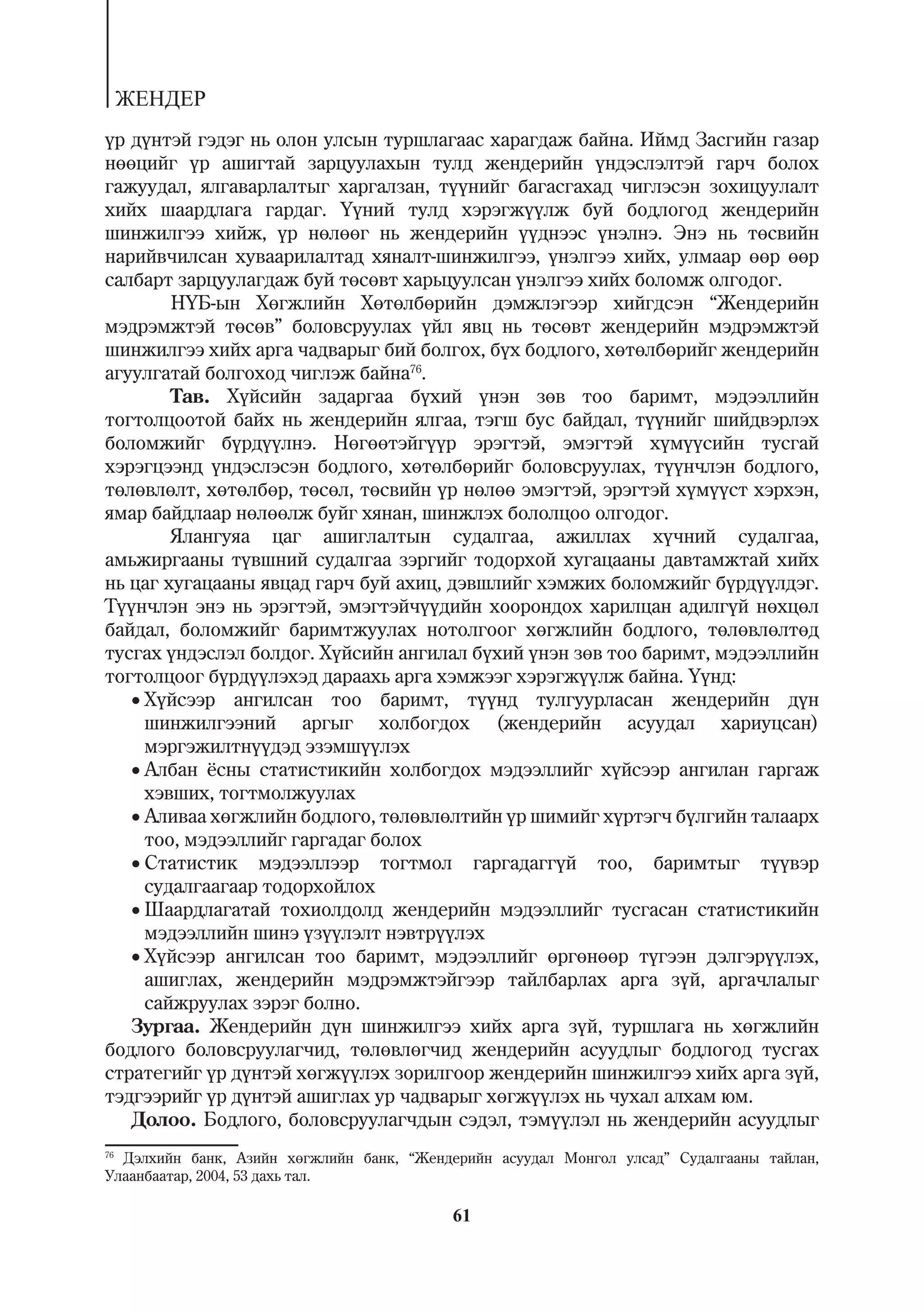 ÆÅÍÄÅÐ
¿ð ä¿íòýé ãýäýã íü îëîí óëñûí òóðøëàãààñ õàðàãäàæ áàéíà. Èéìä Çàñãèéí ãàçàð
íººöèéã ¿ð àøèãòàé çàðöóóëàõûí òóëä æåíäåðèéí ¿íäýñëýëòýé ãàð÷ áîëîõ
ãàæóóäàë, ÿëãàâàðëàëòûã õàðãàëçàí, ò¿¿íèéã áàãàñãàõàä ÷èãëýñýí çîõèöóóëàëò
õèéõ øààðäëàãà ãàðäàã. ¯¿íèé òóëä õýðýãæ¿¿ëæ áóé áîäëîãîä æåíäåðèéí
øèíæèëãýý õèéæ, ¿ð íºëººã íü æåíäåðèéí ¿¿äíýýñ ¿íýëíý. Ýíý íü òºñâèéí
íàðèéâ÷èëñàí õóâààðèëàëòàä õÿíàëò-øèíæèëãýý, ¿íýëãýý õèéõ, óëìààð ººð ººð
ñàëáàðò çàðöóóëàãäàæ áóé òºñºâò õàðüöóóëñàí ¿íýëãýý õèéõ áîëîìæ îëãîäîã.
        Í¯Á-ûí Õºãæëèéí Õºòºëáºðèéí äýìæëýãýýð õèéãäñýí “Æåíäåðèéí
ìýäðýìæòýé òºñºâ” áîëîâñðóóëàõ ¿éë ÿâö íü òºñºâò æåíäåðèéí ìýäðýìæòýé
øèíæèëãýý õèéõ àðãà ÷àäâàðûã áèé áîëãîõ, á¿õ áîäëîãî, õºòºëáºðèéã æåíäåðèéí
àãóóëãàòàé áîëãîõîä ÷èãëýæ áàéíà76.
        Òàâ. Õ¿éñèéí çàäàðãàà á¿õèé ¿íýí çºâ òîî áàðèìò, ìýäýýëëèéí
òîãòîëöîîòîé áàéõ íü æåíäåðèéí ÿëãàà, òýãø áóñ áàéäàë, ò¿¿íèéã øèéäâýðëýõ
áîëîìæèéã á¿ðä¿¿ëíý. Íºãººòýéã¿¿ð ýðýãòýé, ýìýãòýé õ¿ì¿¿ñèéí òóñãàé
õýðýãöýýíä ¿íäýñëýñýí áîäëîãî, õºòºëáºðèéã áîëîâñðóóëàõ, ò¿¿í÷ëýí áîäëîãî,
òºëºâëºëò, õºòºëáºð, òºñºë, òºñâèéí ¿ð íºëºº ýìýãòýé, ýðýãòýé õ¿ì¿¿ñò õýðõýí,
ÿìàð áàéäëààð íºëººëæ áóéã õÿíàí, øèíæëýõ áîëîëöîî îëãîäîã.
        ßëàíãóÿà öàã àøèãëàëòûí ñóäàëãàà, àæèëëàõ õ¿÷íèé ñóäàëãàà,
àìüæèðãààíû ò¿âøíèé ñóäàëãàà çýðãèéã òîäîðõîé õóãàöààíû äàâòàìæòàé õèéõ
íü öàã õóãàöààíû ÿâöàä ãàð÷ áóé àõèö, äýâøëèéã õýìæèõ áîëîìæèéã á¿ðä¿¿ëäýã.
Ò¿¿í÷ëýí ýíý íü ýðýãòýé, ýìýãòýé÷¿¿äèéí õîîðîíäîõ õàðèëöàí àäèëã¿é íºõöºë
áàéäàë, áîëîìæèéã áàðèìòæóóëàõ íîòîëãîîã õºãæëèéí áîäëîãî, òºëºâëºëòºä
òóñãàõ ¿íäýñëýë áîëäîã. Õ¿éñèéí àíãèëàë á¿õèé ¿íýí çºâ òîî áàðèìò, ìýäýýëëèéí
òîãòîëöîîã á¿ðä¿¿ëýõýä äàðààõü àðãà õýìæýýã õýðýãæ¿¿ëæ áàéíà. ¯¿íä:
   Õ¿éñýýð àíãèëñàí òîî áàðèìò, ò¿¿íä òóëãóóðëàñàí æåíäåðèéí ä¿í
     øèíæèëãýýíèé àðãûã õîëáîãäîõ (æåíäåðèéí àñóóäàë õàðèóöñàí)
     ìýðãýæèëòí¿¿äýä ýçýìø¿¿ëýõ
   Àëáàí ¸ñíû ñòàòèñòèêèéí õîëáîãäîõ ìýäýýëëèéã õ¿éñýýð àíãèëàí ãàðãàæ
     õýâøèõ, òîãòìîëæóóëàõ
   Àëèâàà õºãæëèéí áîäëîãî, òºëºâëºëòèéí ¿ð øèìèéã õ¿ðòýã÷ á¿ëãèéí òàëààðõ
     òîî, ìýäýýëëèéã ãàðãàäàã áîëîõ
   Ñòàòèñòèê ìýäýýëëýýð òîãòìîë ãàðãàäàãã¿é òîî, áàðèìòûã ò¿¿âýð
     ñóäàëãààãààð òîäîðõîéëîõ
   Øààðäëàãàòàé òîõèîëäîëä æåíäåðèéí ìýäýýëëèéã òóñãàñàí ñòàòèñòèêèéí
     ìýäýýëëèéí øèíý ¿ç¿¿ëýëò íýâòð¿¿ëýõ
   Õ¿éñýýð àíãèëñàí òîî áàðèìò, ìýäýýëëèéã ºðãºíººð ò¿ãýýí äýëãýð¿¿ëýõ,
     àøèãëàõ, æåíäåðèéí ìýäðýìæòýéãýýð òàéëáàðëàõ àðãà ç¿é, àðãà÷ëàëûã
     ñàéæðóóëàõ çýðýã áîëíî.
   Çóðãàà. Æåíäåðèéí ä¿í øèíæèëãýý õèéõ àðãà ç¿é, òóðøëàãà íü õºãæëèéí
áîäëîãî áîëîâñðóóëàã÷èä, òºëºâëºã÷èä æåíäåðèéí àñóóäëûã áîäëîãîä òóñãàõ
ñòðàòåãèéã ¿ð ä¿íòýé õºãæ¿¿ëýõ çîðèëãîîð æåíäåðèéí øèíæèëãýý õèéõ àðãà ç¿é,
òýäãýýðèéã ¿ð ä¿íòýé àøèãëàõ óð ÷àäâàðûã õºãæ¿¿ëýõ íü ÷óõàë àëõàì þì.
   Äîëîî. Áîäëîãî, áîëîâñðóóëàã÷äûí ñýäýë, òýì¿¿ëýë íü æåíäåðèéí àñóóäëûã
76
   Äýëõèéí áàíê, Àçèéí õºãæëèéí áàíê, “Æåíäåðèéí àñóóäàë Ìîíãîë óëñàä” Ñóäàëãààíû òàéëàí,
Óëààíáààòàð, 2004, 53 äàõü òàë.

                                           61
 