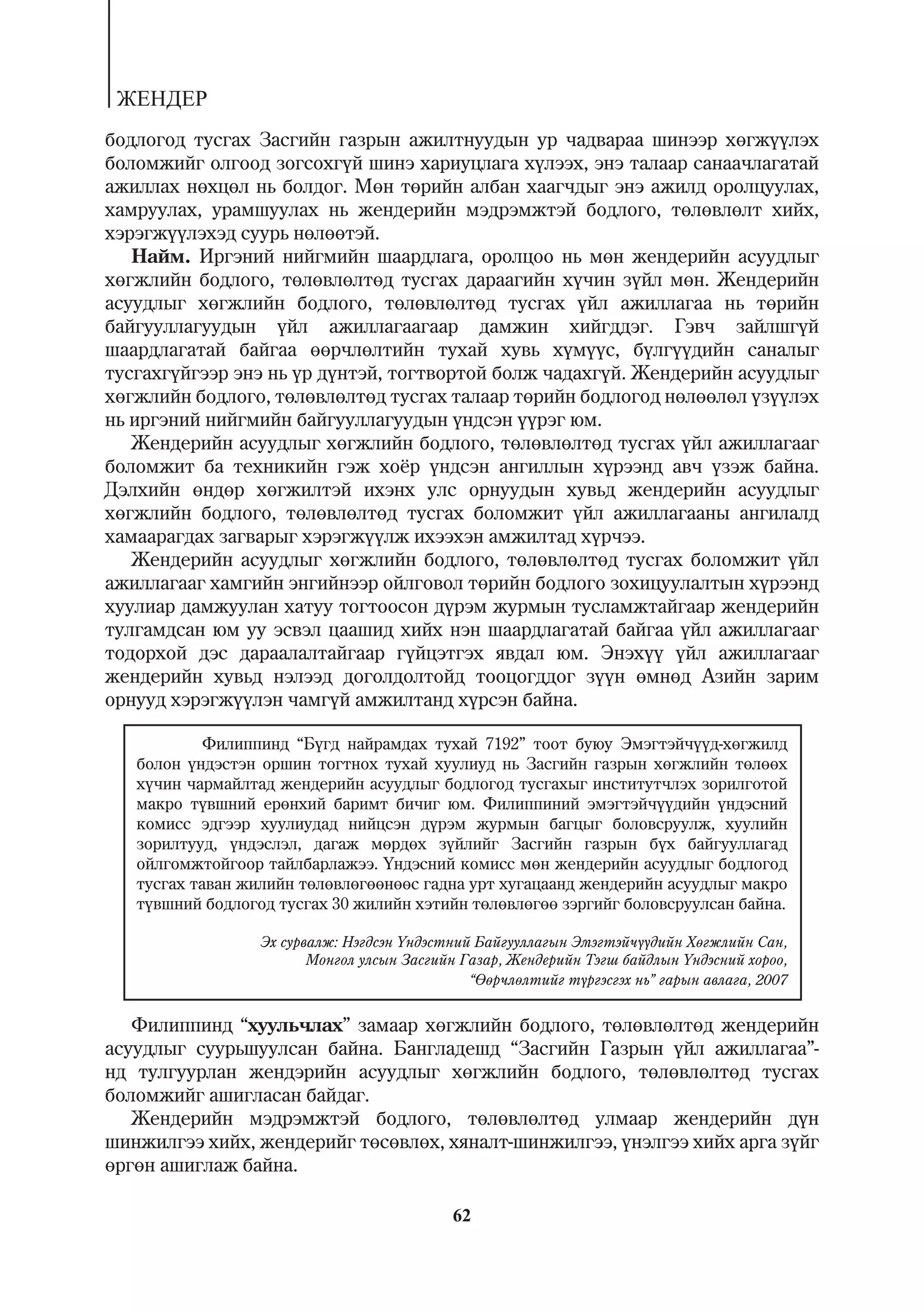 ÆÅÍÄÅÐ
áîäëîãîä òóñãàõ Çàñãèéí ãàçðûí àæèëòíóóäûí óð ÷àäâàðàà øèíýýð õºãæ¿¿ëýõ
áîëîìæèéã îëãîîä çîãñîõã¿é øèíý õàðèóöëàãà õ¿ëýýõ, ýíý òàëààð ñàíàà÷ëàãàòàé
àæèëëàõ íºõöºë íü áîëäîã. Ìºí òºðèéí àëáàí õààã÷äûã ýíý àæèëä îðîëöóóëàõ,
õàìðóóëàõ, óðàìøóóëàõ íü æåíäåðèéí ìýäðýìæòýé áîäëîãî, òºëºâëºëò õèéõ,
õýðýãæ¿¿ëýõýä ñóóðü íºëººòýé.
   Íàéì. Èðãýíèé íèéãìèéí øààðäëàãà, îðîëöîî íü ìºí æåíäåðèéí àñóóäëûã
õºãæëèéí áîäëîãî, òºëºâëºëòºä òóñãàõ äàðààãèéí õ¿÷èí ç¿éë ìºí. Æåíäåðèéí
àñóóäëûã õºãæëèéí áîäëîãî, òºëºâëºëòºä òóñãàõ ¿éë àæèëëàãàà íü òºðèéí
áàéãóóëëàãóóäûí ¿éë àæèëëàãààãààð äàìæèí õèéãääýã. Ãýâ÷ çàéëøã¿é
øààðäëàãàòàé áàéãàà ººð÷ëºëòèéí òóõàé õóâü õ¿ì¿¿ñ, á¿ëã¿¿äèéí ñàíàëûã
òóñãàõã¿éãýýð ýíý íü ¿ð ä¿íòýé, òîãòâîðòîé áîëæ ÷àäàõã¿é. Æåíäåðèéí àñóóäëûã
õºãæëèéí áîäëîãî, òºëºâëºëòºä òóñãàõ òàëààð òºðèéí áîäëîãîä íºëººëºë ¿ç¿¿ëýõ
íü èðãýíèé íèéãìèéí áàéãóóëëàãóóäûí ¿íäñýí ¿¿ðýã þì.
   Æåíäåðèéí àñóóäëûã õºãæëèéí áîäëîãî, òºëºâëºëòºä òóñãàõ ¿éë àæèëëàãààã
áîëîìæèò áà òåõíèêèéí ãýæ õî¸ð ¿íäñýí àíãèëëûí õ¿ðýýíä àâ÷ ¿çýæ áàéíà.
Äýëõèéí ºíäºð õºãæèëòýé èõýíõ óëñ îðíóóäûí õóâüä æåíäåðèéí àñóóäëûã
õºãæëèéí áîäëîãî, òºëºâëºëòºä òóñãàõ áîëîìæèò ¿éë àæèëëàãààíû àíãèëàëä
õàìààðàãäàõ çàãâàðûã õýðýãæ¿¿ëæ èõýýõýí àìæèëòàä õ¿ð÷ýý.
   Æåíäåðèéí àñóóäëûã õºãæëèéí áîäëîãî, òºëºâëºëòºä òóñãàõ áîëîìæèò ¿éë
àæèëëàãààã õàìãèéí ýíãèéíýýð îéëãîâîë òºðèéí áîäëîãî çîõèöóóëàëòûí õ¿ðýýíä
õóóëèàð äàìæóóëàí õàòóó òîãòîîñîí ä¿ðýì æóðìûí òóñëàìæòàéãààð æåíäåðèéí
òóëãàìäñàí þì óó ýñâýë öààøèä õèéõ íýí øààðäëàãàòàé áàéãàà ¿éë àæèëëàãààã
òîäîðõîé äýñ äàðààëàëòàéãààð ã¿éöýòãýõ ÿâäàë þì. Ýíýõ¿¿ ¿éë àæèëëàãààã
æåíäåðèéí õóâüä íýëýýä äîãîëäîëòîéä òîîöîãääîã ç¿¿í ºìíºä Àçèéí çàðèì
îðíóóä õýðýãæ¿¿ëýí ÷àìã¿é àìæèëòàíä õ¿ðñýí áàéíà.

            Ôèëèïïèíä “Á¿ãä íàéðàìäàõ òóõàé 7192” òîîò áóþó Ýìýãòýé÷¿¿ä-õºãæèëä
   áîëîí ¿íäýñòýí îðøèí òîãòíîõ òóõàé õóóëèóä íü Çàñãèéí ãàçðûí õºãæëèéí òºëººõ
   õ¿÷èí ÷àðìàéëòàä æåíäåðèéí àñóóäëûã áîäëîãîä òóñãàõûã èíñòèòóò÷ëýõ çîðèëãîòîé
   ìàêðî ò¿âøíèé åðºíõèé áàðèìò áè÷èã þì. Ôèëèïïèíèé ýìýãòýé÷¿¿äèéí ¿íäýñíèé
   êîìèññ ýäãýýð õóóëèóäàä íèéöñýí ä¿ðýì æóðìûí áàãöûã áîëîâñðóóëæ, õóóëèéí
   çîðèëòóóä, ¿íäýñëýë, äàãàæ ìºðäºõ ç¿éëèéã Çàñãèéí ãàçðûí á¿õ áàéãóóëëàãàä
   îéëãîìæòîéãîîð òàéëáàðëàæýý. ¯íäýñíèé êîìèññ ìºí æåíäåðèéí àñóóäëûã áîäëîãîä
   òóñãàõ òàâàí æèëèéí òºëºâëºãººíººñ ãàäíà óðò õóãàöààíä æåíäåðèéí àñóóäëûã ìàêðî
   ò¿âøíèé áîäëîãîä òóñãàõ 30 æèëèéí õýòèéí òºëºâëºãºº çýðãèéã áîëîâñðóóëñàí áàéíà.

                  Ýõ ñóðâàëæ: Íýãäñýí ¯íäýñòíèé Áàéãóóëëàãûí Ýìýãòýé÷¿¿äèéí Õºãæëèéí Ñàí,
                         Ìîíãîë óëñûí Çàñãèéí Ãàçàð, Æåíäåðèéí Òýãø áàéäëûí ¯íäýñíèé õîðîî,
                                               “ªºð÷ëºëòèéã ò¿ðãýñãýõ íü” ãàðûí àâëàãà, 2007


   Ôèëèïïèíä “õóóëü÷ëàõ” çàìààð õºãæëèéí áîäëîãî, òºëºâëºëòºä æåíäåðèéí
àñóóäëûã ñóóðüøóóëñàí áàéíà. Áàíãëàäåøä “Çàñãèéí Ãàçðûí ¿éë àæèëëàãàà”-
íä òóëãóóðëàí æåíäýðèéí àñóóäëûã õºãæëèéí áîäëîãî, òºëºâëºëòºä òóñãàõ
áîëîìæèéã àøèãëàñàí áàéäàã.
   Æåíäåðèéí ìýäðýìæòýé áîäëîãî, òºëºâëºëòºä óëìààð æåíäåðèéí ä¿í
øèíæèëãýý õèéõ, æåíäåðèéã òºñºâëºõ, õÿíàëò-øèíæèëãýý, ¿íýëãýý õèéõ àðãà ç¿éã
ºðãºí àøèãëàæ áàéíà.

                                            62
 