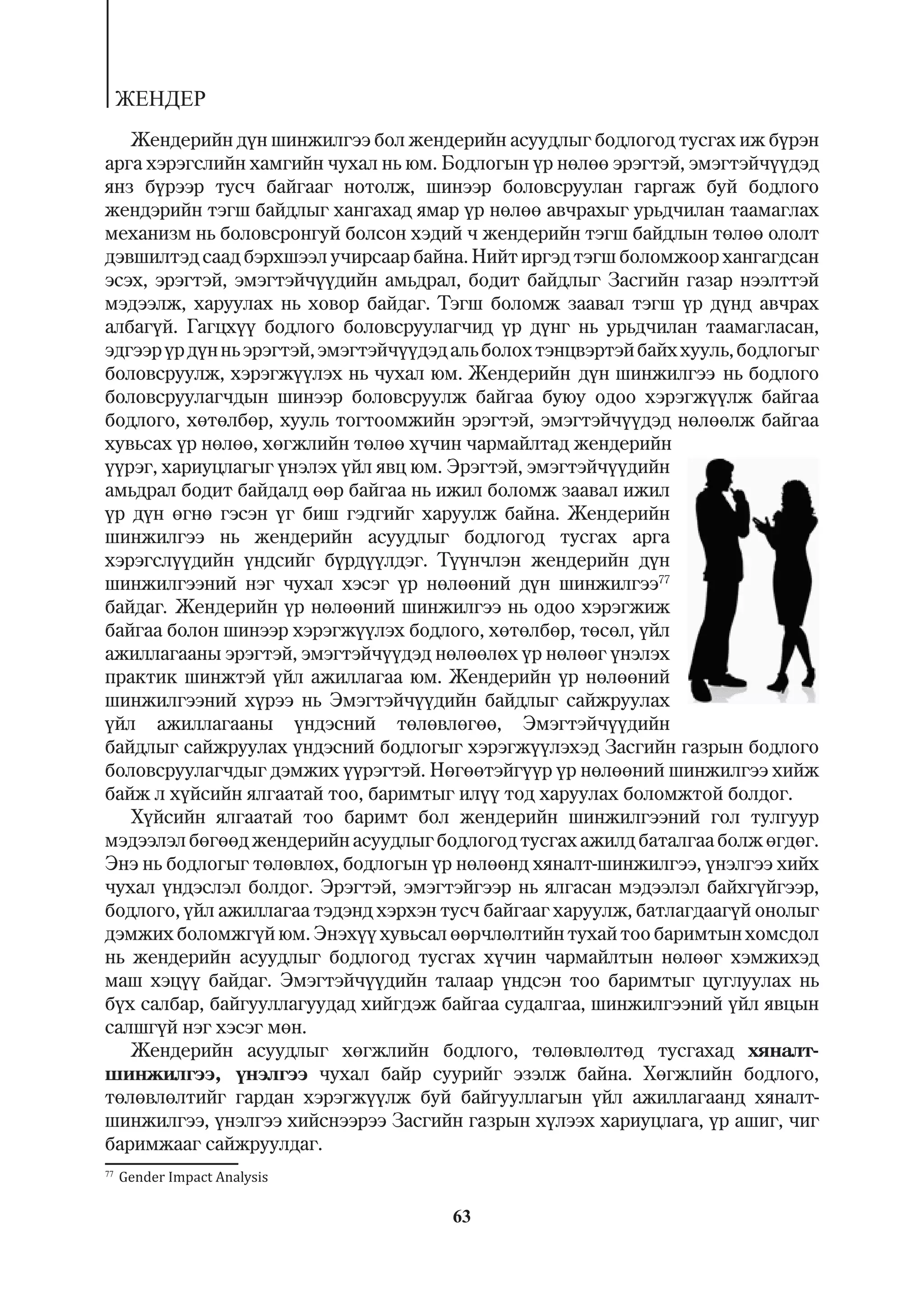 ÆÅÍÄÅÐ
   Æåíäåðèéí ä¿í øèíæèëãýý áîë æåíäåðèéí àñóóäëûã áîäëîãîä òóñãàõ èæ á¿ðýí
àðãà õýðýãñëèéí õàìãèéí ÷óõàë íü þì. Áîäëîãûí ¿ð íºëºº ýðýãòýé, ýìýãòýé÷¿¿äýä
ÿíç á¿ðýýð òóñ÷ áàéãààã íîòîëæ, øèíýýð áîëîâñðóóëàí ãàðãàæ áóé áîäëîãî
æåíäýðèéí òýãø áàéäëûã õàíãàõàä ÿìàð ¿ð íºëºº àâ÷ðàõûã óðüä÷èëàí òààìàãëàõ
ìåõàíèçì íü áîëîâñðîíãóé áîëñîí õýäèé ÷ æåíäåðèéí òýãø áàéäëûí òºëºº îëîëò
äýâøèëòýä ñààä áýðõøýýë ó÷èðñààð áàéíà. Íèéò èðãýä òýãø áîëîìæîîð õàíãàãäñàí
ýñýõ, ýðýãòýé, ýìýãòýé÷¿¿äèéí àìüäðàë, áîäèò áàéäëûã Çàñãèéí ãàçàð íýýëòòýé
ìýäýýëæ, õàðóóëàõ íü õîâîð áàéäàã. Òýãø áîëîìæ çààâàë òýãø ¿ð ä¿íä àâ÷ðàõ
àëáàã¿é. Ãàãöõ¿¿ áîäëîãî áîëîâñðóóëàã÷èä ¿ð ä¿íã íü óðüä÷èëàí òààìàãëàñàí,
ýäãýýð ¿ð ä¿í íü ýðýãòýé, ýìýãòýé÷¿¿äýä àëü áîëîõ òýíöâýðòýé áàéõ õóóëü, áîäëîãûã
áîëîâñðóóëæ, õýðýãæ¿¿ëýõ íü ÷óõàë þì. Æåíäåðèéí ä¿í øèíæèëãýý íü áîäëîãî
áîëîâñðóóëàã÷äûí øèíýýð áîëîâñðóóëæ áàéãàà áóþó îäîî õýðýãæ¿¿ëæ áàéãàà
áîäëîãî, õºòºëáºð, õóóëü òîãòîîìæèéí ýðýãòýé, ýìýãòýé÷¿¿äýä íºëººëæ áàéãàà
õóâüñàõ ¿ð íºëºº, õºãæëèéí òºëºº õ¿÷èí ÷àðìàéëòàä æåíäåðèéí
¿¿ðýã, õàðèóöëàãûã ¿íýëýõ ¿éë ÿâö þì. Ýðýãòýé, ýìýãòýé÷¿¿äèéí
àìüäðàë áîäèò áàéäàëä ººð áàéãàà íü èæèë áîëîìæ çààâàë èæèë
¿ð ä¿í ºãíº ãýñýí ¿ã áèø ãýäãèéã õàðóóëæ áàéíà. Æåíäåðèéí
øèíæèëãýý íü æåíäåðèéí àñóóäëûã áîäëîãîä òóñãàõ àðãà
õýðýãñë¿¿äèéí ¿íäñèéã á¿ðä¿¿ëäýã. Ò¿¿í÷ëýí æåíäåðèéí ä¿í
øèíæèëãýýíèé íýã ÷óõàë õýñýã ¿ð íºëººíèé ä¿í øèíæèëãýý77
áàéäàã. Æåíäåðèéí ¿ð íºëººíèé øèíæèëãýý íü îäîî õýðýãæèæ
áàéãàà áîëîí øèíýýð õýðýãæ¿¿ëýõ áîäëîãî, õºòºëáºð, òºñºë, ¿éë
àæèëëàãààíû ýðýãòýé, ýìýãòýé÷¿¿äýä íºëººëºõ ¿ð íºëººã ¿íýëýõ
ïðàêòèê øèíæòýé ¿éë àæèëëàãàà þì. Æåíäåðèéí ¿ð íºëººíèé
øèíæèëãýýíèé õ¿ðýý íü Ýìýãòýé÷¿¿äèéí áàéäëûã ñàéæðóóëàõ
¿éë àæèëëàãààíû ¿íäýñíèé òºëºâëºãºº, Ýìýãòýé÷¿¿äèéí
áàéäëûã ñàéæðóóëàõ ¿íäýñíèé áîäëîãûã õýðýãæ¿¿ëýõýä Çàñãèéí ãàçðûí áîäëîãî
áîëîâñðóóëàã÷äûã äýìæèõ ¿¿ðýãòýé. Íºãººòýéã¿¿ð ¿ð íºëººíèé øèíæèëãýý õèéæ
áàéæ ë õ¿éñèéí ÿëãààòàé òîî, áàðèìòûã èë¿¿ òîä õàðóóëàõ áîëîìæòîé áîëäîã.
   Õ¿éñèéí ÿëãààòàé òîî áàðèìò áîë æåíäåðèéí øèíæèëãýýíèé ãîë òóëãóóð
ìýäýýëýë áºãººä æåíäåðèéí àñóóäëûã áîäëîãîä òóñãàõ àæèëä áàòàëãàà áîëæ ºãäºã.
Ýíý íü áîäëîãûã òºëºâëºõ, áîäëîãûí ¿ð íºëººíä õÿíàëò-øèíæèëãýý, ¿íýëãýý õèéõ
÷óõàë ¿íäýñëýë áîëäîã. Ýðýãòýé, ýìýãòýéãýýð íü ÿëãàñàí ìýäýýëýë áàéõã¿éãýýð,
áîäëîãî, ¿éë àæèëëàãàà òýäýíä õýðõýí òóñ÷ áàéãààã õàðóóëæ, áàòëàãäààã¿é îíîëûã
äýìæèõ áîëîìæã¿é þì. Ýíýõ¿¿ õóâüñàë ººð÷ëºëòèéí òóõàé òîî áàðèìòûí õîìñäîë
íü æåíäåðèéí àñóóäëûã áîäëîãîä òóñãàõ õ¿÷èí ÷àðìàéëòûí íºëººã õýìæèõýä
ìàø õýö¿¿ áàéäàã. Ýìýãòýé÷¿¿äèéí òàëààð ¿íäñýí òîî áàðèìòûã öóãëóóëàõ íü
á¿õ ñàëáàð, áàéãóóëëàãóóäàä õèéãäýæ áàéãàà ñóäàëãàà, øèíæèëãýýíèé ¿éë ÿâöûí
ñàëøã¿é íýã õýñýã ìºí.
   Æåíäåðèéí àñóóäëûã õºãæëèéí áîäëîãî, òºëºâëºëòºä òóñãàõàä õÿíàëò-
øèíæèëãýý, ¿íýëãýý ÷óõàë áàéð ñóóðèéã ýçýëæ áàéíà. Õºãæëèéí áîäëîãî,
òºëºâëºëòèéã ãàðäàí õýðýãæ¿¿ëæ áóé áàéãóóëëàãûí ¿éë àæèëëàãààíä õÿíàëò-
øèíæèëãýý, ¿íýëãýý õèéñíýýðýý Çàñãèéí ãàçðûí õ¿ëýýõ õàðèóöëàãà, ¿ð àøèã, ÷èã
áàðèìæààã ñàéæðóóëäàã.
77
     Gender Impact Analysis

                                       63
 