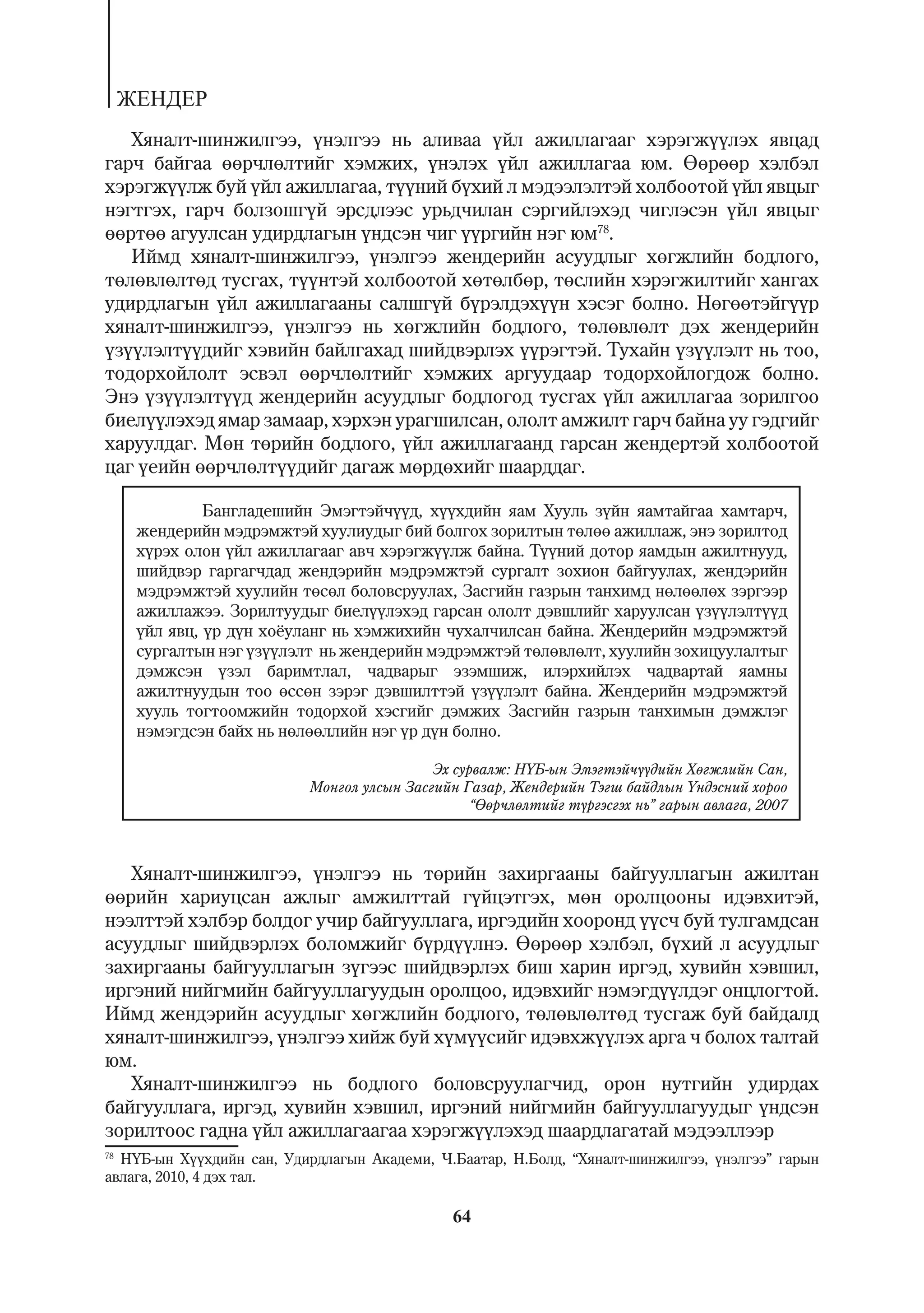 ÆÅÍÄÅÐ
   Õÿíàëò-øèíæèëãýý, ¿íýëãýý íü àëèâàà ¿éë àæèëëàãààã õýðýãæ¿¿ëýõ ÿâöàä
ãàð÷ áàéãàà ººð÷ëºëòèéã õýìæèõ, ¿íýëýõ ¿éë àæèëëàãàà þì. ªºðººð õýëáýë
õýðýãæ¿¿ëæ áóé ¿éë àæèëëàãàà, ò¿¿íèé á¿õèé ë ìýäýýëýëòýé õîëáîîòîé ¿éë ÿâöûã
íýãòãýõ, ãàð÷ áîëçîøã¿é ýðñäëýýñ óðüä÷èëàí ñýðãèéëýõýä ÷èãëýñýí ¿éë ÿâöûã
ººðòºº àãóóëñàí óäèðäëàãûí ¿íäñýí ÷èã ¿¿ðãèéí íýã þì78.
   Èéìä õÿíàëò-øèíæèëãýý, ¿íýëãýý æåíäåðèéí àñóóäëûã õºãæëèéí áîäëîãî,
òºëºâëºëòºä òóñãàõ, ò¿¿íòýé õîëáîîòîé õºòºëáºð, òºñëèéí õýðýãæèëòèéã õàíãàõ
óäèðäëàãûí ¿éë àæèëëàãààíû ñàëøã¿é á¿ðýëäýõ¿¿í õýñýã áîëíî. Íºãººòýéã¿¿ð
õÿíàëò-øèíæèëãýý, ¿íýëãýý íü õºãæëèéí áîäëîãî, òºëºâëºëò äýõ æåíäåðèéí
¿ç¿¿ëýëò¿¿äèéã õýâèéí áàéëãàõàä øèéäâýðëýõ ¿¿ðýãòýé. Òóõàéí ¿ç¿¿ëýëò íü òîî,
òîäîðõîéëîëò ýñâýë ººð÷ëºëòèéã õýìæèõ àðãóóäààð òîäîðõîéëîãäîæ áîëíî.
Ýíý ¿ç¿¿ëýëò¿¿ä æåíäåðèéí àñóóäëûã áîäëîãîä òóñãàõ ¿éë àæèëëàãàà çîðèëãîî
áèåë¿¿ëýõýä ÿìàð çàìààð, õýðõýí óðàãøèëñàí, îëîëò àìæèëò ãàð÷ áàéíà óó ãýäãèéã
õàðóóëäàã. Ìºí òºðèéí áîäëîãî, ¿éë àæèëëàãààíä ãàðñàí æåíäåðòýé õîëáîîòîé
öàã ¿åèéí ººð÷ëºëò¿¿äèéã äàãàæ ìºðäºõèéã øààðääàã.

             Áàíãëàäåøèéí Ýìýãòýé÷¿¿ä, õ¿¿õäèéí ÿàì Õóóëü ç¿éí ÿàìòàéãàà õàìòàð÷,
    æåíäåðèéí ìýäðýìæòýé õóóëèóäûã áèé áîëãîõ çîðèëòûí òºëºº àæèëëàæ, ýíý çîðèëòîä
    õ¿ðýõ îëîí ¿éë àæèëëàãààã àâ÷ õýðýãæ¿¿ëæ áàéíà. Ò¿¿íèé äîòîð ÿàìäûí àæèëòíóóä,
    øèéäâýð ãàðãàã÷äàä æåíäýðèéí ìýäðýìæòýé ñóðãàëò çîõèîí áàéãóóëàõ, æåíäýðèéí
    ìýäðýìæòýé õóóëèéí òºñºë áîëîâñðóóëàõ, Çàñãèéí ãàçðûí òàíõèìä íºëººëºõ çýðãýýð
    àæèëëàæýý. Çîðèëòóóäûã áèåë¿¿ëýõýä ãàðñàí îëîëò äýâøëèéã õàðóóëñàí ¿ç¿¿ëýëò¿¿ä
    ¿éë ÿâö, ¿ð ä¿í õî¸óëàíã íü õýìæèõèéí ÷óõàë÷èëñàí áàéíà. Æåíäåðèéí ìýäðýìæòýé
    ñóðãàëòûí íýã ¿ç¿¿ëýëò íü æåíäåðèéí ìýäðýìæòýé òºëºâëºëò, õóóëèéí çîõèöóóëàëòûã
    äýìæñýí ¿çýë áàðèìòëàë, ÷àäâàðûã ýçýìøèæ, èëýðõèéëýõ ÷àäâàðòàé ÿàìíû
    àæèëòíóóäûí òîî ºññºí çýðýã äýâøèëòòýé ¿ç¿¿ëýëò áàéíà. Æåíäåðèéí ìýäðýìæòýé
    õóóëü òîãòîîìæèéí òîäîðõîé õýñãèéã äýìæèõ Çàñãèéí ãàçðûí òàíõèìûí äýìæëýã
    íýìýãäñýí áàéõ íü íºëººëëèéí íýã ¿ð ä¿í áîëíî.

                                            Ýõ ñóðâàëæ: Í¯Á-ûí Ýìýãòýé÷¿¿äèéí Õºãæëèéí Ñàí,
                           Ìîíãîë óëñûí Çàñãèéí Ãàçàð, Æåíäåðèéí Òýãø áàéäëûí ¯íäýñíèé õîðîî
                                                  “ªºð÷ëºëòèéã ò¿ðãýñãýõ íü” ãàðûí àâëàãà, 2007



   Õÿíàëò-øèíæèëãýý, ¿íýëãýý íü òºðèéí çàõèðãààíû áàéãóóëëàãûí àæèëòàí
ººðèéí õàðèóöñàí àæëûã àìæèëòòàé ã¿éöýòãýõ, ìºí îðîëöîîíû èäýâõèòýé,
íýýëòòýé õýëáýð áîëäîã ó÷èð áàéãóóëëàãà, èðãýäèéí õîîðîíä ¿¿ñ÷ áóé òóëãàìäñàí
àñóóäëûã øèéäâýðëýõ áîëîìæèéã á¿ðä¿¿ëíý. ªºðººð õýëáýë, á¿õèé ë àñóóäëûã
çàõèðãààíû áàéãóóëëàãûí ç¿ãýýñ øèéäâýðëýõ áèø õàðèí èðãýä, õóâèéí õýâøèë,
èðãýíèé íèéãìèéí áàéãóóëëàãóóäûí îðîëöîî, èäýâõèéã íýìýãä¿¿ëäýã îíöëîãòîé.
Èéìä æåíäýðèéí àñóóäëûã õºãæëèéí áîäëîãî, òºëºâëºëòºä òóñãàæ áóé áàéäàëä
õÿíàëò-øèíæèëãýý, ¿íýëãýý õèéæ áóé õ¿ì¿¿ñèéã èäýâõæ¿¿ëýõ àðãà ÷ áîëîõ òàëòàé
þì.
   Õÿíàëò-øèíæèëãýý íü áîäëîãî áîëîâñðóóëàã÷èä, îðîí íóòãèéí óäèðäàõ
áàéãóóëëàãà, èðãýä, õóâèéí õýâøèë, èðãýíèé íèéãìèéí áàéãóóëëàãóóäûã ¿íäñýí
çîðèëòîîñ ãàäíà ¿éë àæèëëàãààãàà õýðýãæ¿¿ëýõýä øààðäëàãàòàé ìýäýýëëýýð
78
   Í¯Á-ûí Õ¿¿õäèéí ñàí, Óäèðäëàãûí Àêàäåìè, ×.Áààòàð, Í.Áîëä, “Õÿíàëò-øèíæèëãýý, ¿íýëãýý” ãàðûí
àâëàãà, 2010, 4 äýõ òàë.

                                               64
 