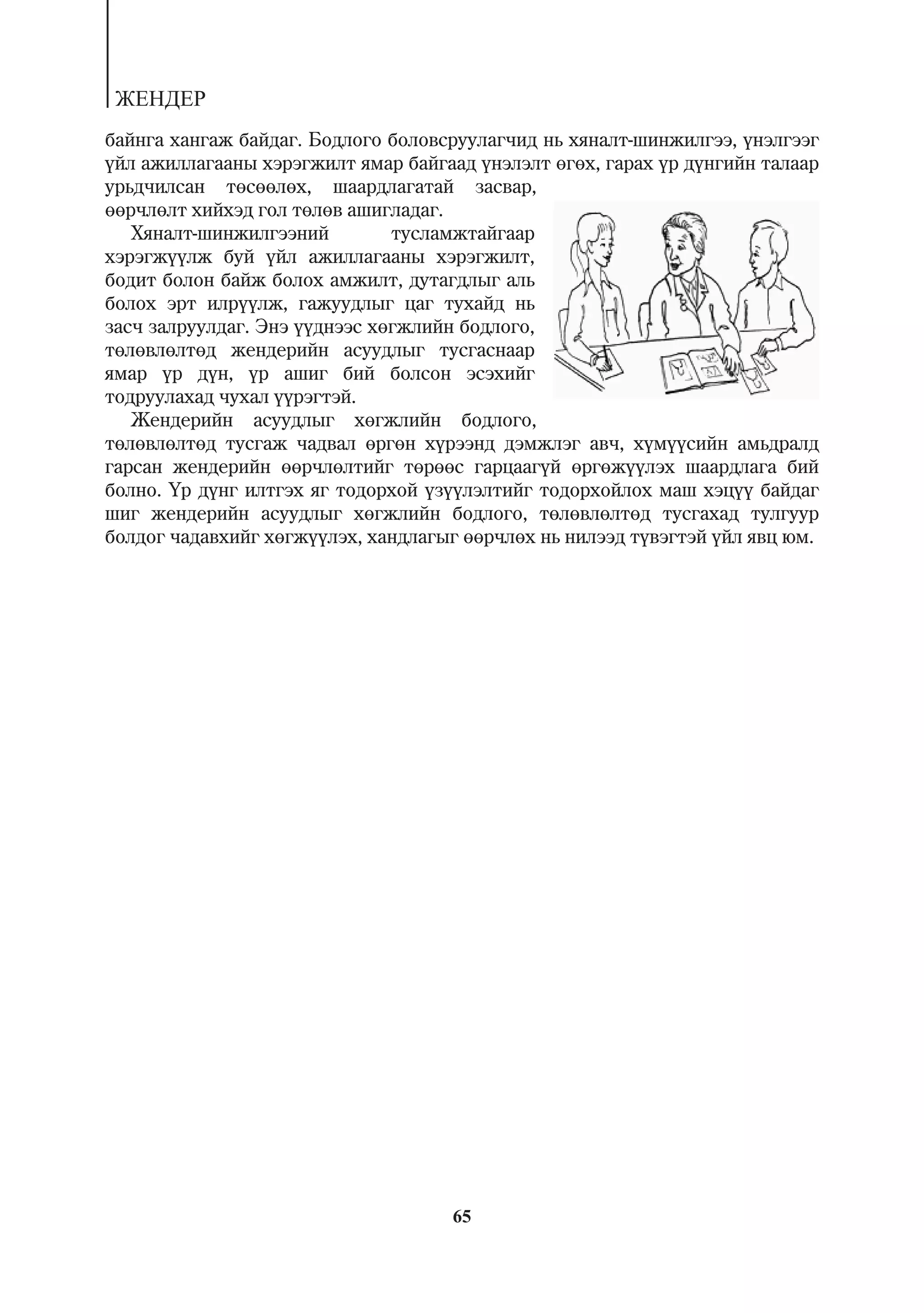 ÆÅÍÄÅÐ
áàéíãà õàíãàæ áàéäàã. Áîäëîãî áîëîâñðóóëàã÷èä íü õÿíàëò-øèíæèëãýý, ¿íýëãýýã
¿éë àæèëëàãààíû õýðýãæèëò ÿìàð áàéãààä ¿íýëýëò ºãºõ, ãàðàõ ¿ð ä¿íãèéí òàëààð
óðüä÷èëñàí òºñººëºõ, øààðäëàãàòàé çàñâàð,
ººð÷ëºëò õèéõýä ãîë òºëºâ àøèãëàäàã.
   Õÿíàëò-øèíæèëãýýíèé         òóñëàìæòàéãààð
õýðýãæ¿¿ëæ áóé ¿éë àæèëëàãààíû õýðýãæèëò,
áîäèò áîëîí áàéæ áîëîõ àìæèëò, äóòàãäëûã àëü
áîëîõ ýðò èëð¿¿ëæ, ãàæóóäëûã öàã òóõàéä íü
çàñ÷ çàëðóóëäàã. Ýíý ¿¿äíýýñ õºãæëèéí áîäëîãî,
òºëºâëºëòºä æåíäåðèéí àñóóäëûã òóñãàñíààð
ÿìàð ¿ð ä¿í, ¿ð àøèã áèé áîëñîí ýñýõèéã
òîäðóóëàõàä ÷óõàë ¿¿ðýãòýé.
   Æåíäåðèéí àñóóäëûã õºãæëèéí áîäëîãî,
òºëºâëºëòºä òóñãàæ ÷àäâàë ºðãºí õ¿ðýýíä äýìæëýã àâ÷, õ¿ì¿¿ñèéí àìüäðàëä
ãàðñàí æåíäåðèéí ººð÷ëºëòèéã òºðººñ ãàðöààã¿é ºðãºæ¿¿ëýõ øààðäëàãà áèé
áîëíî. ¯ð ä¿íã èëòãýõ ÿã òîäîðõîé ¿ç¿¿ëýëòèéã òîäîðõîéëîõ ìàø õýö¿¿ áàéäàã
øèã æåíäåðèéí àñóóäëûã õºãæëèéí áîäëîãî, òºëºâëºëòºä òóñãàõàä òóëãóóð
áîëäîã ÷àäàâõèéã õºãæ¿¿ëýõ, õàíäëàãûã ººð÷ëºõ íü íèëýýä ò¿âýãòýé ¿éë ÿâö þì.




                                     65
 