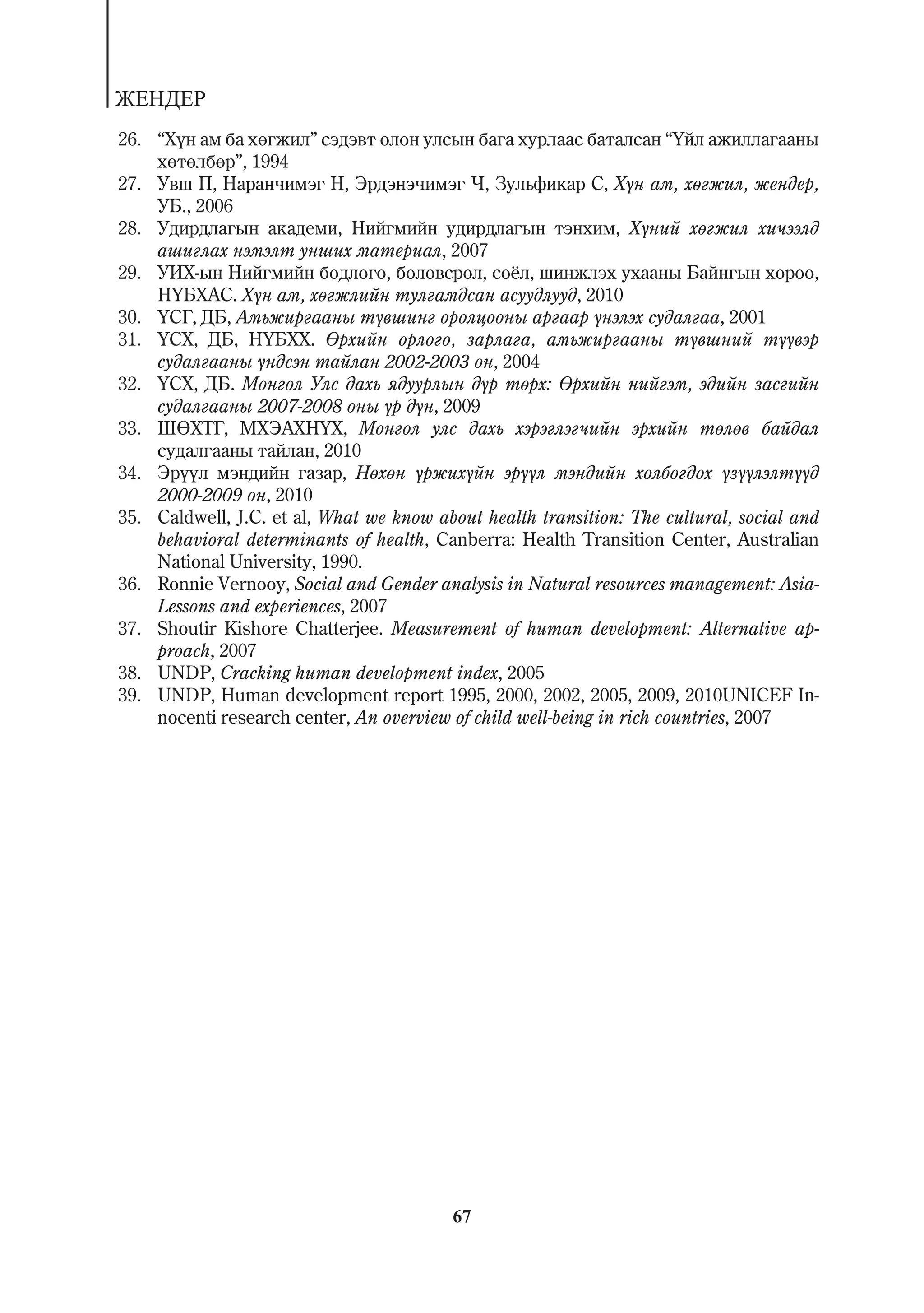 ÆÅÍÄÅÐ
26. “Õ¿í àì áà õºãæèë” ñýäýâò îëîí óëñûí áàãà õóðëààñ áàòàëñàí “¯éë àæèëëàãààíû
    õºòºëáºð”, 1994
27. Óâø Ï, Íàðàí÷èìýã Í, Ýðäýíý÷èìýã ×, Çóëüôèêàð Ñ, Õ¿í àì, õºãæèë, æåíäåð,
    ÓÁ., 2006
28. Óäèðäëàãûí àêàäåìè, Íèéãìèéí óäèðäëàãûí òýíõèì, Õ¿íèé õºãæèë õè÷ýýëä
    àøèãëàõ íýìýëò óíøèõ ìàòåðèàë, 2007
29. ÓÈÕ-ûí Íèéãìèéí áîäëîãî, áîëîâñðîë, ñî¸ë, øèíæëýõ óõààíû Áàéíãûí õîðîî,
    Í¯ÁÕÀÑ. Õ¿í àì, õºãæëèéí òóëãàìäñàí àñóóäëóóä, 2010
30. ¯ÑÃ, ÄÁ, Àìüæèðãààíû ò¿âøèíã îðîëöîîíû àðãààð ¿íýëýõ ñóäàëãàà, 2001
31. ¯ÑÕ, ÄÁ, Í¯ÁÕÕ. ªðõèéí îðëîãî, çàðëàãà, àìüæèðãààíû ò¿âøíèé ò¿¿âýð
    ñóäàëãààíû ¿íäñýí òàéëàí 2002-2003 îí, 2004
32. ¯ÑÕ, ÄÁ. Ìîíãîë Óëñ äàõü ÿäóóðëûí ä¿ð òºðõ: ªðõèéí íèéãýì, ýäèéí çàñãèéí
    ñóäàëãààíû 2007-2008 îíû ¿ð ä¿í, 2009
33. ØªÕÒÃ, ÌÕÝÀÕÍ¯Õ, Ìîíãîë óëñ äàõü õýðýãëýã÷èéí ýðõèéí òºëºâ áàéäàë
    ñóäàëãààíû òàéëàí, 2010
34. Ýð¿¿ë ìýíäèéí ãàçàð, Íºõºí ¿ðæèõ¿éí ýð¿¿ë ìýíäèéí õîëáîãäîõ ¿ç¿¿ëýëò¿¿ä
    2000-2009 îí, 2010
35. Caldwell, J.C. et al, What we know about health transition: The cultural, social and
    behavioral determinants of health, Canberra: Health Transition Center, Australian
    National University, 1990.
36. Ronnie Vernooy, Social and Gender analysis in Natural resources management: Asia-
    Lessons and experiences, 2007
37. Shoutir Kishore Chatterjee. Measurement of human development: Alternative ap-
    proach, 2007
38. UNDP, Cracking human development index, 2005
39. UNDP, Human development report 1995, 2000, 2002, 2005, 2009, 2010UNICEF In-
    nocenti research center, An overview of child well-being in rich countries, 2007




                                          67
 