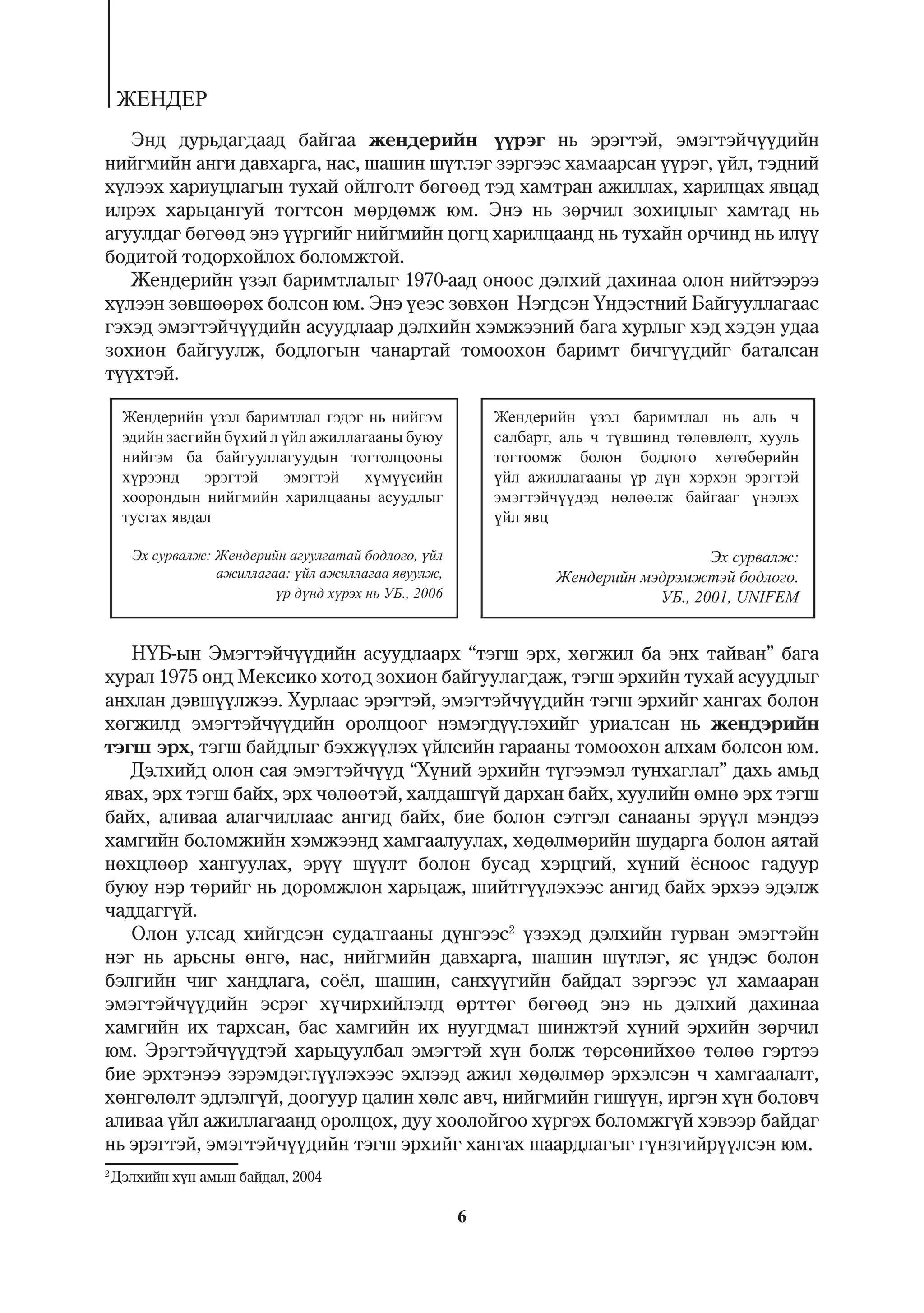 ÆÅÍÄÅÐ
   Ýíä äóðüäàãäààä áàéãàà æåíäåðèéí ¿¿ðýã íü ýðýãòýé, ýìýãòýé÷¿¿äèéí
íèéãìèéí àíãè äàâõàðãà, íàñ, øàøèí ø¿òëýã çýðãýýñ õàìààðñàí ¿¿ðýã, ¿éë, òýäíèé
õ¿ëýýõ õàðèóöëàãûí òóõàé îéëãîëò áºãººä òýä õàìòðàí àæèëëàõ, õàðèëöàõ ÿâöàä
èëðýõ õàðüöàíãóé òîãòñîí ìºðäºìæ þì. Ýíý íü çºð÷èë çîõèöëûã õàìòàä íü
àãóóëäàã áºãººä ýíý ¿¿ðãèéã íèéãìèéí öîãö õàðèëöààíä íü òóõàéí îð÷èíä íü èë¿¿
áîäèòîé òîäîðõîéëîõ áîëîìæòîé.
   Æåíäåðèéí ¿çýë áàðèìòëàëûã 1970-ààä îíîîñ äýëõèé äàõèíàà îëîí íèéòýýðýý
õ¿ëýýí çºâøººðºõ áîëñîí þì. Ýíý ¿åýñ çºâõºí Íýãäñýí ¯íäýñòíèé Áàéãóóëëàãààñ
ãýõýä ýìýãòýé÷¿¿äèéí àñóóäëààð äýëõèéí õýìæýýíèé áàãà õóðëûã õýä õýäýí óäàà
çîõèîí áàéãóóëæ, áîäëîãûí ÷àíàðòàé òîìîîõîí áàðèìò áè÷ã¿¿äèéã áàòàëñàí
ò¿¿õòýé.

     Æåíäåðèéí ¿çýë áàðèìòëàë ãýäýã íü íèéãýì              Æåíäåðèéí ¿çýë áàðèìòëàë íü àëü ÷
     ýäèéí çàñãèéí á¿õèé ë ¿éë àæèëëàãààíû áóþó            ñàëáàðò, àëü ÷ ò¿âøèíä òºëºâëºëò, õóóëü
     íèéãýì áà áàéãóóëëàãóóäûí òîãòîëöîîíû                 òîãòîîìæ áîëîí áîäëîãî õºòºáºðèéí
     õ¿ðýýíä    ýðýãòýé    ýìýãòýé    õ¿ì¿¿ñèéí            ¿éë àæèëëàãààíû ¿ð ä¿í õýðõýí ýðýãòýé
     õîîðîíäûí íèéãìèéí õàðèëöààíû àñóóäëûã                ýìýãòýé÷¿¿äýä íºëººëæ áàéãààã ¿íýëýõ
     òóñãàõ ÿâäàë                                          ¿éë ÿâö

      Ýõ ñóðâàëæ: Æåíäåðèéí àãóóëãàòàé áîäëîãî, ¿éë                                  Ýõ ñóðâàëæ:
                  àæèëëàãàà: ¿éë àæèëëàãàà ÿâóóëæ,                Æåíäåðèéí ìýäðýìæòýé áîäëîãî.
                          ¿ð ä¿íä õ¿ðýõ íü ÓÁ., 2006                          ÓÁ., 2001, UNIFEM


   Í¯Á-ûí Ýìýãòýé÷¿¿äèéí àñóóäëààðõ “òýãø ýðõ, õºãæèë áà ýíõ òàéâàí” áàãà
õóðàë 1975 îíä Ìåêñèêî õîòîä çîõèîí áàéãóóëàãäàæ, òýãø ýðõèéí òóõàé àñóóäëûã
àíõëàí äýâø¿¿ëæýý. Õóðëààñ ýðýãòýé, ýìýãòýé÷¿¿äèéí òýãø ýðõèéã õàíãàõ áîëîí
õºãæèëä ýìýãòýé÷¿¿äèéí îðîëöîîã íýìýãä¿¿ëýõèéã óðèàëñàí íü æåíäýðèéí
òýãø ýðõ, òýãø áàéäëûã áýõæ¿¿ëýõ ¿éëñèéí ãàðààíû òîìîîõîí àëõàì áîëñîí þì.
   Äýëõèéä îëîí ñàÿ ýìýãòýé÷¿¿ä “Õ¿íèé ýðõèéí ò¿ãýýìýë òóíõàãëàë” äàõü àìüä
ÿâàõ, ýðõ òýãø áàéõ, ýðõ ÷ºëººòýé, õàëäàøã¿é äàðõàí áàéõ, õóóëèéí ºìíº ýðõ òýãø
áàéõ, àëèâàà àëàã÷èëëààñ àíãèä áàéõ, áèå áîëîí ñýòãýë ñàíààíû ýð¿¿ë ìýíäýý
õàìãèéí áîëîìæèéí õýìæýýíä õàìãààëóóëàõ, õºäºëìºðèéí øóäàðãà áîëîí àÿòàé
íºõöëººð õàíãóóëàõ, ýð¿¿ ø¿¿ëò áîëîí áóñàä õýðöãèé, õ¿íèé ¸ñíîîñ ãàäóóð
áóþó íýð òºðèéã íü äîðîìæëîí õàðüöàæ, øèéòã¿¿ëýõýýñ àíãèä áàéõ ýðõýý ýäýëæ
÷àääàãã¿é.
   Îëîí óëñàä õèéãäñýí ñóäàëãààíû ä¿íãýýñ2 ¿çýõýä äýëõèéí ãóðâàí ýìýãòýéí
íýã íü àðüñíû ºíãº, íàñ, íèéãìèéí äàâõàðãà, øàøèí ø¿òëýã, ÿñ ¿íäýñ áîëîí
áýëãèéí ÷èã õàíäëàãà, ñî¸ë, øàøèí, ñàíõ¿¿ãèéí áàéäàë çýðãýýñ ¿ë õàìààðàí
ýìýãòýé÷¿¿äèéí ýñðýã õ¿÷èðõèéëýëä ºðòòºã áºãººä ýíý íü äýëõèé äàõèíàà
õàìãèéí èõ òàðõñàí, áàñ õàìãèéí èõ íóóãäìàë øèíæòýé õ¿íèé ýðõèéí çºð÷èë
þì. Ýðýãòýé÷¿¿äòýé õàðüöóóëáàë ýìýãòýé õ¿í áîëæ òºðñºíèéõºº òºëºº ãýðòýý
áèå ýðõòýíýý çýðýìäýãë¿¿ëýõýýñ ýõëýýä àæèë õºäºëìºð ýðõýëñýí ÷ õàìãààëàëò,
õºíãºëºëò ýäëýëã¿é, äîîãóóð öàëèí õºëñ àâ÷, íèéãìèéí ãèø¿¿í, èðãýí õ¿í áîëîâ÷
àëèâàà ¿éë àæèëëàãààíä îðîëöîõ, äóó õîîëîéãîî õ¿ðãýõ áîëîìæã¿é õýâýýð áàéäàã
íü ýðýãòýé, ýìýãòýé÷¿¿äèéí òýãø ýðõèéã õàíãàõ øààðäëàãûã ã¿íçãèéð¿¿ëñýí þì.
2
    Äýëõèéí õ¿í àìûí áàéäàë, 2004

                                                       6
 