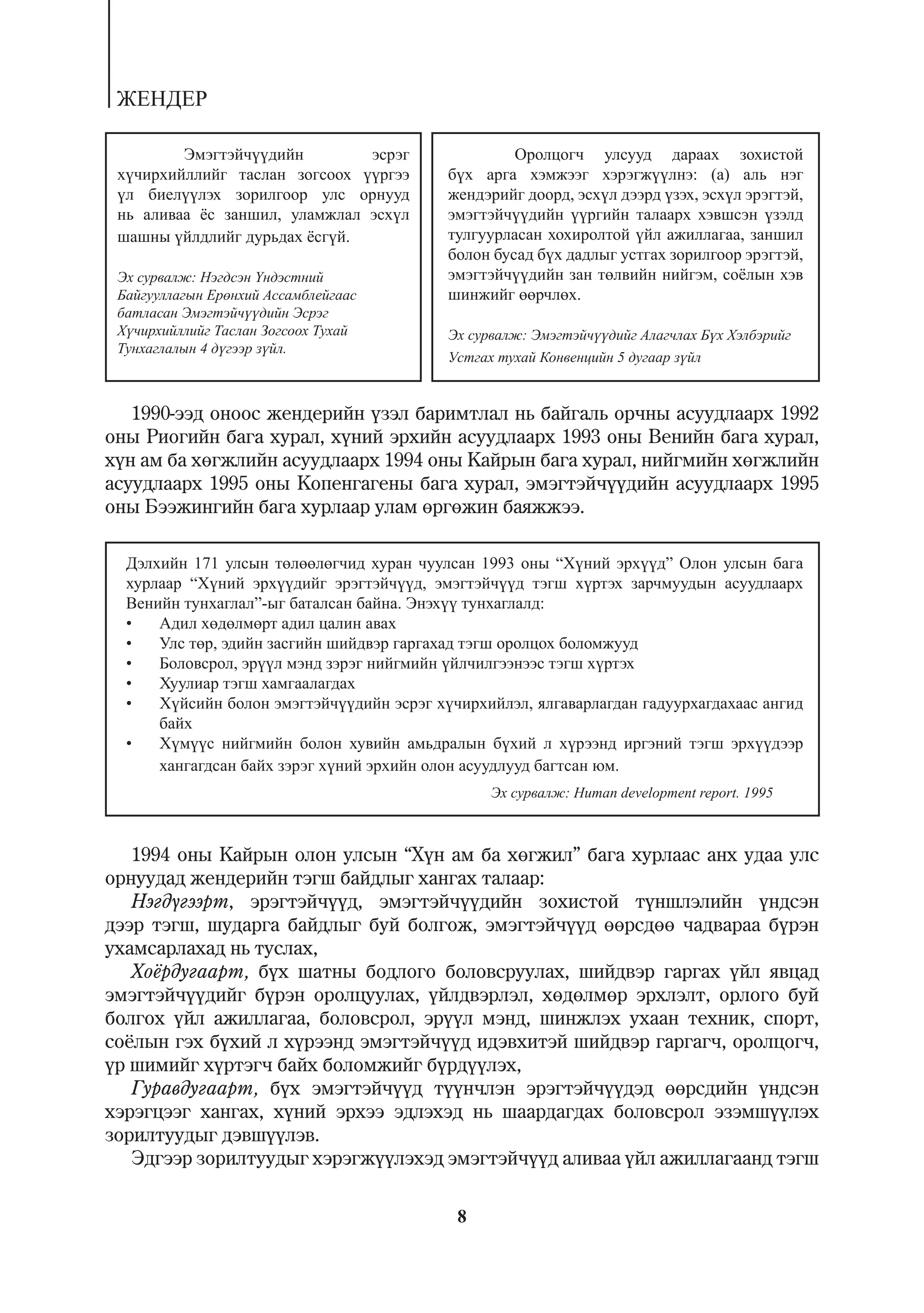 ÆÅÍÄÅÐ

         Ýìýãòýé÷¿¿äèéí        ýñðýã                Îðîëöîã÷ óëñóóä äàðààõ çîõèñòîé
 õ¿÷èðõèéëëèéã òàñëàí çîãñîîõ ¿¿ðãýý       á¿õ àðãà õýìæýýã õýðýãæ¿¿ëíý: (à) àëü íýã
 ¿ë áèåë¿¿ëýõ çîðèëãîîð óëñ îðíóóä         æåíäýðèéã äîîðä, ýñõ¿ë äýýðä ¿çýõ, ýñõ¿ë ýðýãòýé,
 íü àëèâàà ¸ñ çàíøèë, óëàìæëàë ýñõ¿ë       ýìýãòýé÷¿¿äèéí ¿¿ðãèéí òàëààðõ õýâøñýí ¿çýëä
 øàøíû ¿éëäëèéã äóðüäàõ ¸ñã¿é.             òóëãóóðëàñàí õîõèðîëòîé ¿éë àæèëëàãàà, çàíøèë
                                           áîëîí áóñàä á¿õ äàäëûã óñòãàõ çîðèëãîîð ýðýãòýé,
 Ýõ ñóðâàëæ: Íýãäñýí ¯íäýñòíèé             ýìýãòýé÷¿¿äèéí çàí òºëâèéí íèéãýì, ñî¸ëûí õýâ
 Áàéãóóëëàãûí Åðºíõèé Àññàìáëåéãààñ        øèíæèéã ººð÷ëºõ.
 áàòëàñàí Ýìýãòýé÷¿¿äèéí Ýñðýã
 Õ¿÷èðõèéëëèéã Òàñëàí Çîãñîîõ Òóõàé        Ýõ ñóðâàëæ: Ýìýãòýé÷¿¿äèéã Àëàã÷ëàõ Á¿õ Õýëáýðèéã
 Òóíõàãëàëûí 4 ä¿ãýýð ç¿éë.
                                           Óñòãàõ òóõàé Êîíâåíöèéí 5 äóãààð ç¿éë


   1990-ýýä îíîîñ æåíäåðèéí ¿çýë áàðèìòëàë íü áàéãàëü îð÷íû àñóóäëààðõ 1992
îíû Ðèîãèéí áàãà õóðàë, õ¿íèé ýðõèéí àñóóäëààðõ 1993 îíû Âåíèéí áàãà õóðàë,
õ¿í àì áà õºãæëèéí àñóóäëààðõ 1994 îíû Êàéðûí áàãà õóðàë, íèéãìèéí õºãæëèéí
àñóóäëààðõ 1995 îíû Êîïåíãàãåíû áàãà õóðàë, ýìýãòýé÷¿¿äèéí àñóóäëààðõ 1995
îíû Áýýæèíãèéí áàãà õóðëààð óëàì ºðãºæèí áàÿææýý.

  Äýëõèéí 171 óëñûí òºëººëºã÷èä õóðàí ÷óóëñàí 1993 îíû “Õ¿íèé ýðõ¿¿ä” Îëîí óëñûí áàãà
  õóðëààð “Õ¿íèé ýðõ¿¿äèéã ýðýãòýé÷¿¿ä, ýìýãòýé÷¿¿ä òýãø õ¿ðòýõ çàð÷ìóóäûí àñóóäëààðõ
  Âåíèéí òóíõàãëàë”-ûã áàòàëñàí áàéíà. Ýíýõ¿¿ òóíõàãëàëä:
  •   Àäèë õºäºëìºðò àäèë öàëèí àâàõ
  •   Óëñ òºð, ýäèéí çàñãèéí øèéäâýð ãàðãàõàä òýãø îðîëöîõ áîëîìæóóä
  •   Áîëîâñðîë, ýð¿¿ë ìýíä çýðýã íèéãìèéí ¿éë÷èëãýýíýýñ òýãø õ¿ðòýõ
  •   Õóóëèàð òýãø õàìãààëàãäàõ
  •   Õ¿éñèéí áîëîí ýìýãòýé÷¿¿äèéí ýñðýã õ¿÷èðõèéëýë, ÿëãàâàðëàãäàí ãàäóóðõàãäàõààñ àíãèä
      áàéõ
  •   Õ¿ì¿¿ñ íèéãìèéí áîëîí õóâèéí àìüäðàëûí á¿õèé ë õ¿ðýýíä èðãýíèé òýãø ýðõ¿¿äýýð
      õàíãàãäñàí áàéõ çýðýã õ¿íèé ýðõèéí îëîí àñóóäëóóä áàãòñàí þì.
                                                 Ýõ ñóðâàëæ: Human development report. 1995



   1994 îíû Êàéðûí îëîí óëñûí “Õ¿í àì áà õºãæèë” áàãà õóðëààñ àíõ óäàà óëñ
îðíóóäàä æåíäåðèéí òýãø áàéäëûã õàíãàõ òàëààð:
   Íýãä¿ãýýðò, ýðýãòýé÷¿¿ä, ýìýãòýé÷¿¿äèéí çîõèñòîé ò¿íøëýëèéí ¿íäñýí
äýýð òýãø, øóäàðãà áàéäëûã áóé áîëãîæ, ýìýãòýé÷¿¿ä ººðñäºº ÷àäâàðàà á¿ðýí
óõàìñàðëàõàä íü òóñëàõ,
   Õî¸ðäóãààðò, á¿õ øàòíû áîäëîãî áîëîâñðóóëàõ, øèéäâýð ãàðãàõ ¿éë ÿâöàä
ýìýãòýé÷¿¿äèéã á¿ðýí îðîëöóóëàõ, ¿éëäâýðëýë, õºäºëìºð ýðõëýëò, îðëîãî áóé
áîëãîõ ¿éë àæèëëàãàà, áîëîâñðîë, ýð¿¿ë ìýíä, øèíæëýõ óõààí òåõíèê, ñïîðò,
ñî¸ëûí ãýõ á¿õèé ë õ¿ðýýíä ýìýãòýé÷¿¿ä èäýâõèòýé øèéäâýð ãàðãàã÷, îðîëöîã÷,
¿ð øèìèéã õ¿ðòýã÷ áàéõ áîëîìæèéã á¿ðä¿¿ëýõ,
   Ãóðàâäóãààðò, á¿õ ýìýãòýé÷¿¿ä ò¿¿í÷ëýí ýðýãòýé÷¿¿äýä ººðñäèéí ¿íäñýí
õýðýãöýýã õàíãàõ, õ¿íèé ýðõýý ýäëýõýä íü øààðäàãäàõ áîëîâñðîë ýçýìø¿¿ëýõ
çîðèëòóóäûã äýâø¿¿ëýâ.
   Ýäãýýð çîðèëòóóäûã õýðýãæ¿¿ëýõýä ýìýãòýé÷¿¿ä àëèâàà ¿éë àæèëëàãààíä òýãø

                                            8
 