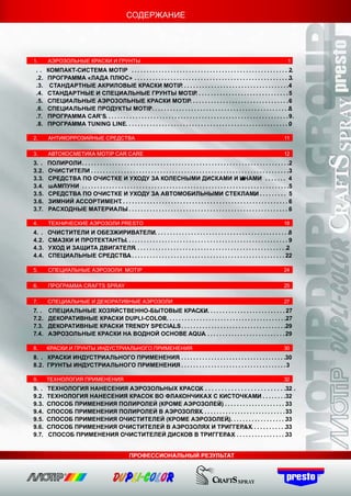 СОДЕРЖАНИЕ




1.     АЭРОЗОЛЬНЫЕ КРАСКИ И ГРУНТЫ                                                                                                                      1
 ..    КОМПАКТ-СИСТЕМА MOTIP . . . . . . . . . . . . . . . . . . . . . . . . . . . . . . . . . . . . . . . . . . . . . . . . . . . . . .        2
 .2.   ПРОГРАММА «ЛАДА ПЛЮС» . . . . . . . . . . . . . . . . . . . . . . . . . . . . . . . . . . . . . . . . . . . . . . . . . . . .3.
 .3.    СТАНДАРТНЫЕ АКРИЛОВЫЕ КРАСКИ MOTIP . . . . . . . . . . . . . . . . . . . . . . . . . . . . . . . . . . . 4
                                                                      ..                                                                        .
 .4.   СТАНДАРТНЫЕ И СПЕЦИАЛЬНЫЕ ГРУНТЫ MOTIP . . . . . . . . . . . . . . . . . . . . . . . . . . . . . . 5
                                                                              ...                                                               .
 .5.   СПЕЦИАЛЬНЫЕ АЭРОЗОЛЬНЫЕ КРАСКИ MOTIP. . . . . . . . . . . . . . . . . . . . . . . . . . . . . . . . . 6
                                                                          ..                                                                    .
 .6.   СПЕЦИАЛЬНЫЕ ПРОДУКТЫ MOTIP. . . . . . . . . . . . . . . . . . . . . . . . . . . . . . . . . . . . . . . . . . . . . .8.
                                                   .
 .7.   ПРОГРАММА CAR’S. . . . . . . . . . . . . . . . . . . . . . . . . . . . . . . . . . . . . . . . . . . . . . . . . . . . . . . . . . . . . 9 .
                                                                                                                                                .
 .8.   ПРОГРАММА TUNING LINE. . . . . . . . . . . . . . . . . . . . . . . . . . . . . . . . . . . . . . . . . . . . . . . . . . . . . . .       0

2.     АНТИКОРРОЗИЙНЫЕ СРЕДСТВА                                                                                                                       11

3.     АВТОКОСМЕТИКА MOTIP СAR CARE                                                                                                                   12
3. .   ПОЛИРОЛИ . . . . . . . . . . . . . . . . . . . . . . . . . . . . . . . . . . . . . . . . . . . . . . . . . . . . . . . . . . . . . . . . . . . . .2.
3.2.   ОЧИСТИТЕЛИ . . . . . . . . . . . . . . . . . . . . . . . . . . . . . . . . . . . . . . . . . . . . . . . . . . . . . . . . . . . . . . . . . . 3
                    .                                                                                                                                     .
3.3.   СРЕДСТВА ПО ОЧИСТКЕ И УХОДУ ЗА КОЛЕСНЫМИ ДИСКАМИ И ИНАМИ . . . . . . . 4                                         ш
3.4.   шАМПУНИ . . . . . . . . . . . . . . . . . . . . . . . . . . . . . . . . . . . . . . . . . . . . . . . . . . . . . . . . . . . . . . . . . . . . .5 .
3.5.   СРЕДСТВА ПО ОЧИСТКЕ И УХОДУ ЗА АВТОМОБИЛЬНЫМИ СТЕКЛАМИ . . . . . . . . . 5                                                 ..
3.6.   ЗИМНИЙ АССОРТИМЕНТ . . . . . . . . . . . . . . . . . . . . . . . . . . . . . . . . . . . . . . . . . . . . . . . . . . . . . . . 6
                                         .                                                                                                               .
3.7.   РАСХОДНЫЕ МАТЕРИАЛЫ . . . . . . . . . . . . . . . . . . . . . . . . . . . . . . . . . . . . . . . . . . . . . . . . . . . . . .
                                             .                                                                                                           6

4.     ТЕХНИЧЕСКИЕ АЭРОЗОЛИ PRESTO                                                                                                                    18
4. .   ОЧИСТИТЕЛИ И ОБЕЗЖИРИВАТЕЛИ. . . . . . . . . . . . . . . . . . . . . . . . . . . . . . . . . . . . . . . . . . . . .8
                                            .
4.2.   СМАЗКИ И ПРОТЕКТАНТЫ. . . . . . . . . . . . . . . . . . . . . . . . . . . . . . . . . . . . . . . . . . . . . . . . . . . . . . .
                                                                                                                                       9
4.3.   УХОД И ЗАЩИТА ДВИГАТЕЛЯ. . . . . . . . . . . . . . . . . . . . . . . . . . . . . . . . . . . . . . . . . . . . . . . . . . .2   .
4.4.   СПЕЦИАЛЬНЫЕ СРЕДСТВА . . . . . . . . . . . . . . . . . . . . . . . . . . . . . . . . . . . . . . . . . . . . . . . . . . . 22
                            ..                                                                                                       ..

5.     СПЕЦИАЛЬНЫЕ АЭРОЗОЛИ MOTIP                                                                                                                     24

6.     ПРОГРАММА СRAFTS SPRAY                                                                                                                         25

7.     СПЕЦИАЛЬНЫЕ И ДЕКОРАТИВНЫЕ АЭРОЗОЛИ                                                                                                            27
7. .   СПЕЦИАЛЬНЫЕ ХОЗЯЙСТВЕННО-БЫТОВЫЕ КРАСКИ. . . . . . . . . . . . . . . . . . . . . . . . . . 27
                                                           ...                                                       .
7.2.   ДЕКОРАТИВНЫЕ КРАСКИ DUPLI-COLOR. . . . . . . . . . . . . . . . . . . . . . . . . . . . . . . . . . . . . . . .27
                                     .                                                                                .
7.3.   ДЕКОРАТИВНЫЕ КРАСКИ TRENDY SPECIALS . . . . . . . . . . . . . . . . . . . . . . . . . . . . . . . . . . .29
                                          ...                                                                         .
7.4.   АЭРОЗОЛЬНЫЕ КРАСКИ НА ВОДНОЙ ОСНОВЕ AQUA. . . . . . . . . . . . . . . . . . . . . . . . . . . 29
                                                             .                                                       .

8.     КРАСКИ И ГРУНТЫ ИНДУСТРИАЛЬНОГО ПРИМЕНЕНИЯ                                                                                                     30
8. . КРАСКИ ИНДУСТРИАЛЬНОГО ПРИМЕНЕНИЯ . . . . . . . . . . . . . . . . . . . . . . . . . . . . . . . . . . .30
                                     ..                                                                      .
8.2. ГРУНТЫ ИНДУСТРИАЛЬНОГО ПРИМЕНЕНИЯ . . . . . . . . . . . . . . . . . . . . . . . . . . . . . . . . . . . 3
                                     ..                                                                      .

9.     ТЕХНОЛОГИЯ ПРИМЕНЕНИЯ                                                                                                                          32
9. .   ТЕХНОЛОГИЯ НАНЕСЕНИЯ АЭРОЗОЛЬНЫХ КРАСОК . . . . . . . . . . . . . . . . . . . . . . . . .32 .
                                             ...                                                       ..
9.2.   ТЕХНОЛОГИЯ НАНЕСЕНИЯ КРАСОК ВО ФЛАКОНЧИКАХ С КИСТОЧКАМИ . . . . . . . .32  ..
9.3.   СПОСОБ ПРИМЕНЕНИЯ ПОЛИРОЛЕЙ (КРОМЕ АЭРОЗОЛЕЙ) . . . . . . . . . . . . . . . . . . . . . 3
                                                         ..                                           3
9.4.   СПОСОБ ПРИМЕНЕНИЯ ПОЛИРОЛЕЙ В АЭРОЗОЛЯХ. . . . . . . . . . . . . . . . . . . . . . . . . . . . 33
                                             ..                                                       .
9.5.   СПОСОБ ПРИМЕНЕНИЯ ОЧИСТИТЕЛЕЙ (КРОМЕ АЭРОЗОЛЕЙ). . . . . . . . . . . . . . . . . . . 3
                                                             ..                                       3
9.6.   СПОСОБ ПРИМЕНЕНИЯ ОЧИСТИТЕЛЕЙ В АЭРОЗОЛЯХ И ТРИГГЕРАХ. . . . . . . . . . . .33
                                                                         ...
9.7.   СПОСОБ ПРИМЕНЕНИЯ ОЧИСТИТЕЛЕЙ ДИСКОВ В ТРИГГЕРАХ . . . . . . . . . . . . . . . . . 3
                                                             ....                                     3


                                                        ПРОФЕССИОНАЛЬНЫЙ РЕЗУЛЬТАТ
 