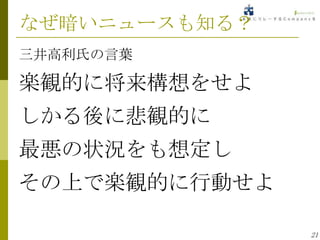 なぜ暗いニュースも知る？
三井高利氏の言葉

楽観的に将来構想をせよ
しかる後に悲観的に
最悪の状況をも想定し
その上で楽観的に行動せよ

               21
 
