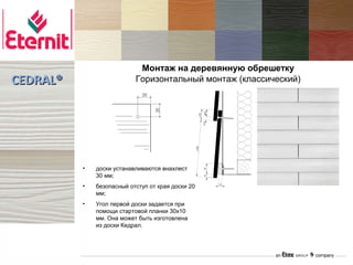 Монтаж на деревянную обрешетку
CEDRAL®                    Горизонтальный монтаж (классический)




          •   доски устанавливаются внахлест
              30 мм;
          •   безопасный отступ от края доски 20
              мм;
          •   Угол первой доски задается при
              помощи стартовой планки 30х10
              мм. Она может быть изготовлена
              из доски Кедрал.
 