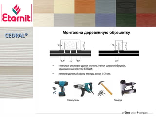 Монтаж на деревянную обрешетку
CEDRAL®



                ≥15         ≥15                          ≥15

          •   в местах стыковки досок используется широкий брусок,
              защищенный лентой ЕПДМ;
          •   рекомендуемый зазор между досок ≥ 3 мм.




                      Саморезы                          Гвозди
 
