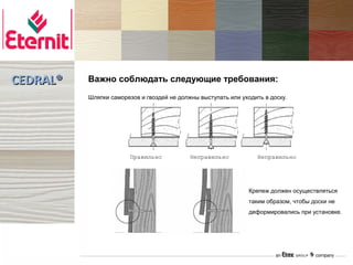 CEDRAL®   Важно соблюдать следующие требования:
          Шляпки саморезов и гвоздей не должны выступать или уходить в доску.




                        Правильно           Неправильно            Неправильно




                                                                Крепеж должен осуществляться
                                                                таким образом, чтобы доски не
                                                                деформировались при установке.
 