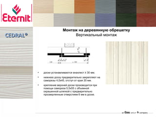 Монтаж на деревянную обрешетку
CEDRAL®                          Вертикальный монтаж




          •   доски устанавливаются внахлест ≥ 30 мм;
          •   нижнюю доску предварительно закрепляют на
              саморезы 4,0х45, отступ от края 20 мм.
          •   крепление верхней доски производится при
              помощи самореза 5,5х55 с объемной
              окрашенной шляпкой с предварительно
              просверленным отверстием 6 мм в доске.
 