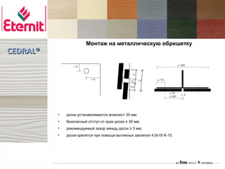 Монтаж на металлическую обрешетку
CEDRAL®




          •   доски устанавливаются внахлест 35 мм;
          •   безопасный отступ от края доски ≥ 30 мм;
          •   рекомендуемый зазор между досок ≥ 3 мм;
          •   доски крепятся при помощи вытяжных заклепок 4,0х18 K-15.
 
