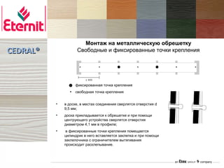 Монтаж на металлическую обрешетку
CEDRAL®             Свободные и фиксированные точки крепления




                   фиксированная точка крепления
                   свободная точка крепления


          •   в доске, в местах соединения сверлятся отверстия d
              9,5 мм;
          •   доска прикладывается к обрешетке и при помощи
              центрующего устройства сверлятся отверстия
              диаметром 4,1 мм в профиле;
          •    в фиксированные точки крепления помещается
              цилиндрик в него вставляется заклепка и при помощи
              заклепочника с ограничителем вытягивания
              происходит расклепывание.
 