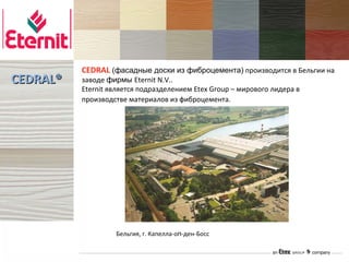 CEDRAL (фасадные доски из фиброцемента) производится в Бельгии на
CEDRAL®   заводе фирмы Eternit N.V..
          Eternit является подразделением Etex Group – мирового лидера в
          производстве материалов из фиброцемента.




                   Бельгия, г. Капелла-оп-ден-Босс
 