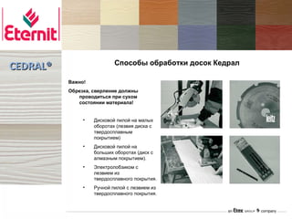 Способы обработки досок Кедрал
CEDRAL®
          Важно!
          Обрезка, сверление должны
             проводиться при сухом
             состоянии материала!


               •   Дисковой пилой на малых
                   оборотах (лезвия диска с
                   твердосплавным
                   покрытием)
               •   Дисковой пилой на
                   больших оборотах (диск с
                   алмазным покрытием).
               •   Электролобзиком с
                   лезвием из
                   твердосплавного покрытия.
               •   Ручной пилой с лезвием из
                   твердосплавного покрытия.
 