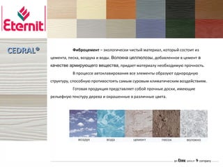 CEDRAL®             Фиброцемент – экологически чистый материал, который состоит из
          цемента, песка, воздуха и воды. Волокна целлюлозы, добавленное в цемент в
          качестве армирующего вещества, придает материалу необходимую прочность.
                    В процессе автоклавирования все элементы образуют однородную
          структуру, способную противостоять самым суровым климатическим воздействиям.
                    Готовая продукция представляет собой прочные доски, имеющие
          рельефную текстуру дерева и окрашенные в различные цвета.
 