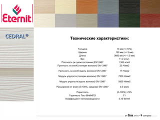 CEDRAL®               Технические характеристики:

                            Толщина                          10 мм (+/-10%)
                             Ширина                         190 мм (+/- 5 мм)
                              Длина                        3600 мм (+/- 1,5 мм)
                               Вес                             11,2 кг/шт.
             Плотность (в сухом состоянии) EN12467             1300 кг/м3
          Прочность на изгиб (поперек волокон) EN 12467         23 Н/мм2

           Прочность на изгиб (вдоль волокон) EN 12467          17 Н/мм2

           Модуль упругости (поперек волокон) EN 12467         7500 Н/мм2

            Модуль упругости (вдоль волокон) EN 12467          5500 Н/мм2

          Расширение от влаги (0-100%, среднее) EN 12467        0,3 мм/м

                          Пористость                         (0-100%): 23%
                    Горючесть Тест ВНИИПО                          Г1
                 Коэффициент теплопроводности                  0,19 W/mK
 