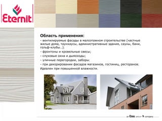 CEDRAL®   Область применения:
          - вентилируемые фасады в малоэтажном строительстве (частные
          жилые дома, таунхаусы, административные здания, сауны, бани,
          гольф-клубы…);
          - фронтоны и кровельные свесы;
          - слуховые окна и дымоходы;
          - уличные перегородки, заборы;
          - при декорировании фасадов магазинов, гостиниц, ресторанов;
          Идеален при повышенной влажности.
 