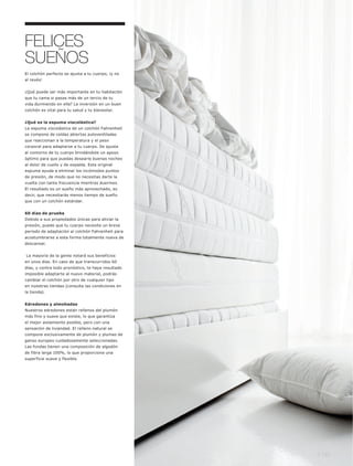 FELICES
SUEÑOS
El colchón perfecto se ajusta a tu cuerpo, ¡y no
al revés!


¿Qué puede ser más importante en tu habitación
que tu cama si pasas más de un tercio de tu
vida durmiendo en ella? La inversión en un buen
colchón es vital para tu salud y tu bienestar.


¿Qué es la espuma viscolástica?
La espuma viscolástica de un colchón Fahrenheit
se compone de celdas abiertas autoventiladas
que reaccionan a la temperatura y el peso
corporal para adaptarse a tu cuerpo. Se ajusta
al contorno de tu cuerpo brindándote un apoyo
óptimo para que puedas desearle buenas noches
al dolor de cuello y de espalda. Esta original
espuma ayuda a eliminar los incómodos puntos
de presión, de modo que no necesitas darte la
vuelta con tanta frecuencia mientras duermes.
El resultado es un sueño más aprovechado, es
decir, que necesitarás menos tiempo de sueño
que con un colchón estándar.


60 días de prueba
Debido a sus propiedades únicas para aliviar la
presión, puede que tu cuerpo necesite un breve
periodo de adaptación al colchón Fahrenheit para
acostumbrarse a esta forma totalmente nueva de
descansar.


La mayoría de la gente notará sus beneficios
en unos días. En caso de que transcurridos 60
días, y contra todo pronóstico, te haya resultado
imposible adaptarte al nuevo material, podrás
cambiar el colchón por otro de cualquier tipo
en nuestras tiendas (consulta las condiciones en
la tienda).


Edredones y almohadas
Nuestros edredones están rellenos del plumón
más fino y suave que existe, lo que garantiza
el mejor aislamiento posible, pero con una
sensación de liviandad. El relleno natural se
compone exclusivamente de plumón y plumas de
ganso europeo cuidadosamente seleccionadas.
Las fundas tienen una composición de algodón
de fibra larga 100%, lo que proporciona una
superficie suave y flexible.




                                                    l 147
 