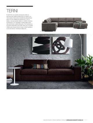 TERNI
El sofá Terni con cojines extrasuaves sobre la
estructura de madera proporciona un confort y un
relax totales. Selecciona el tamaño de sofá perfecto
para ti con los módulos de asiento de 2, 2,5 y 3
plazas, a las que puedes añadir un módulo rinconera
de descanso o un reposapiés. Puedes elegir entre
más de 80 telas y pieles diferentes. Terni también se
encuentra disponible como sofá-cama con un colchón
inflable para proporcionar el mayor confort posible a
la hora de dormir. Consulta la página 52.

                                                        4.




                                                                                                      8.




                                 5.




                                                                                                     6.


   7.




                                                             ENCONTRARÁS OTROS DISEÑOS TERNI EN WWW.BOCONCEPT.COM.CO   l 017
 