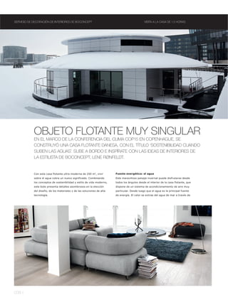 SERVICIO DE DECORACIÓN DE INTERIORES DE BOCONCEPT                                             VISITA A LA CASA DE 1.5 HORAS




            OBJETO FLOTANTE MUY SINGULAR
            EN EL MARCO DE LA CONFERENCIA DEL CLIMA COP15 EN COPENHAGUE, SE
            CONSTRUYÓ UNA CASA FLOTANTE DANESA, CON EL TÍTULO ‘SOSTENIBILIDAD CUANDO
            SUBEN LAS AGUAS’. SUBE A BORDO E INSPÍRATE CON LAS IDEAS DE INTERIORES DE
            LA ESTILISTA DE BOCONCEPT, LENE RØNFELDT.


            Con esta casa flotante ultra moderna de 250 m2, vivir       Fuente energética: el agua
            sobre el agua cobra un nuevo significado. Combinando        Este maravilloso paisaje invernal puede disfrutarse desde
            los conceptos de sostenibilidad y estilo de vida moderno,   todos los ángulos desde el interior de la casa flotante, que
            este bote presenta detalles asombrosos en la elección       dispone de un sistema de acondicionamiento de aire muy
            del diseño, de los materiales y de las soluciones de alta   particular. Desde luego que el agua es la principal fuente
            tecnología.                                                 de energía. El calor se extrae del agua de mar a través de




038 l
 