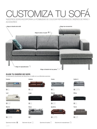 CUSTOMIZA TU SOFÁ
NUESTROS SOFÁS INCORPORAN LA POSIBILIDAD DE COLOCAR REPOSABRAZOS, DISEÑOS DE PATAS Y
ACCESORIOS

 Elige el diseño del sofá                                                                           Elige los accesorios




                                                    Elige la tela o la piel




                 Elige el reposabrazos

                                                              Elige el diseño de las patas



ELIGE TU DISEÑO DE SOFÁ
A continuación encontrarás una lista de los 12 sofás con sus diferentes opciones:

Carmo                                    Celano                                     Como                                   Indivi 2




Lari                                     Lugo                                       Mezzo                                  Milos




Morini                                   Nova                                       Quattro                                Terni




Opciones de telas            Opciones de piel                Opciones de patas              Opciones de reposabrazos


048 l
 
