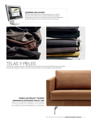 ¿QUIERES UNA AYUDA?
                                     Conocerás todas las opciones en www.boconcept.com.co y verás los
                                     artículos en 3D cambiar de color y tamaño, desde diversos ángulos.
                                     También puedes concertar una cita para que uno de nuestros decoradores
                                     de interiores haga una visita a tu casa y te guíe entre las opciones.




TELAS Y PIELES
Confía en tus instintos y elige entre más de 80 telas y pieles diferentes. Explora las diferentes estructuras, tejidos,
terminaciones, calidades y colores, y encuentra la tela que encaje con tus necesidades y gustos específicos.




                 TODAS LAS PIELES Y TEJIDOS
           GANARÁN ELASTICIDAD CON EL USO
          PARA UN CONFORT MÁXIMO, LAS FUNDAS
          NO DEBEN ESTAR DEMASIADO AJUSTADAS




                                                                               ENCONTRARÁS OTROS DISEÑOS EN WWW.BOCONCEPT.COM.CO   l 049
 