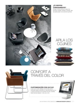 ¿TE SIENTAS
                                                       CÓMODAMENTE?
                                                       Escoger el sillón perfecto es algo muy
                                                       personal. Prúebalo, siéntate, reclínate. Sólo
                                                       así podrás saber si es la elección perfecta.




                                                                APILA LOS
                                                                 COJINES




                                                           6.




     CONFORT A
     TRAVÉS DEL COLOR


     CUSTOMIZACIÓN CON UN CLIC
     Lo que ves en este catálogo son solo ideas para ti.
     Conocerás todas las opciones en www.boconcept.com.co
     y verás los artículos en 3D cambiar de color y tamaño,
     desde diversos ángulos. Y solo con un clic.




7.



                         ENCONTRARÁS OTROS DISEÑOS EN WWW.BOCONCEPT.COM.CO                      l 055
 