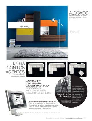 ALOCADO
                                                                                                               Juega con los colores, las formas y
                                                                                                               los tamaños para llegar a un look
                                                                                                               personalísimo.




                  Elige el color




                                                                                                                 Elige el tamaño




   JUEGA
CON LOS
ASIENTOS
     Los mismos módulos,
  combinaciones diferentes




                             ¿MUY GRANDE?
                             ¿MUY PEQUEÑO?
                             ¿NO ES EL COLOR IDEAL?                                                                    Los muebles deben
                             SE ACABARON LOS                                                                           complementar el estilo
                                                                                                                       de vida, el gusto y las
                             PROBLEMAS. SE ADAPTA                                                                      necesidades, pero sin

                             FÁCILMENTE A LO QUE QUIERAS                                                               hacer concesiones. Para
                                                                                         Consejo sobre                 eso, aprovecha las

                                                                                           decoración:                 opciones de diseño,
                                                                                                                       tamaño, colores,
                                                                                                       Anna Porada,    materiales y
                                                                                            Decoradora de interiores
                                                                                                                       funcionalidad. Es
                                   CUSTOMIZACIÓN CON UN CLIC                                 BoConcept Notting Hill,
                                                                                               Londres, Reino Unido    así de fácil.
                                   Lo que ves en este catálogo son solo ideas para ti.
                                   Conocerás todas las opciones en www.boconcept.com.co
                                   y verás los artículos en 3D cambiar de color y tamaño,
                                   desde diversos ángulos. Y solo con un clic.




                                                                     ENCONTRARÁS OTROS DISEÑOS EN WWW.BOCONCEPT.COM.CO                      l 007
 