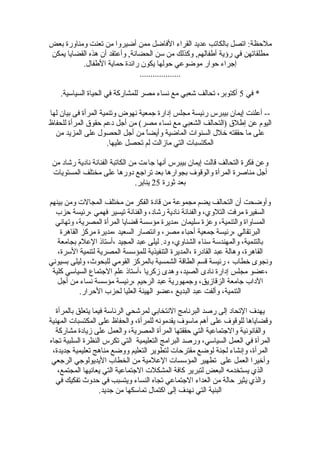 ‫بعض‬ ‫ومناورة‬ ‫تعنت‬ ‫من‬ ‫أضيروا‬ ‫ممن‬ ‫الفاضل‬ ‫القراء‬ ‫عديد‬ ‫بالكاتب‬ ‫اتصل‬ :‫ملحظة‬
‫يمكن‬ ‫القضايا‬ ‫هذه‬ ‫أن‬ ‫وأعتقد‬ ,‫الحضانة‬ ‫سن‬ ‫من‬ ‫وكذلك‬ ,‫أطفالهم‬ ‫رؤية‬ ‫في‬ ‫مطلقاتهن‬
.‫الطفال‬ ‫حماية‬ ‫رائدة‬ ‫يكون‬ ‫حولها‬ ‫موضوعي‬ ‫حوار‬ ‫إجراء‬
...................
‫في‬ *5.‫السياسية‬ ‫الحياة‬ ‫في‬ ‫للمشاركة‬ ‫مصر‬ ‫نساء‬ ‫مع‬ ‫تشعبي‬ ‫تحالف‬ ،‫أكتوبر‬
‫لها‬ ‫بيان‬ ‫فى‬ ‫المرأة‬ ‫وتنمية‬ ‫نهوض‬ ‫جمعية‬ ‫إدارة‬ ‫مجلس‬ ‫رئيسة‬ ‫بيبرس‬ ‫إيمان‬ ‫أعلنت‬ --
‫للحفاظ‬ ‫المرأة‬ ‫حقوق‬ ‫دعم‬ ‫أجل‬ ‫من‬ (‫مصر‬ ‫نساء‬ ‫مع‬ ‫الشعبي‬ ‫)التحالف‬ ‫إطلق‬ ‫عن‬ ‫اليوم‬
‫من‬ ‫المزيد‬ ‫على‬ ‫الحصول‬ ‫أجل‬ ‫من‬ ‫ا‬ً ‫وأيض‬ ‫الماضية‬ ‫السنوات‬ ‫خلل‬ ‫حققته‬ ‫ما‬ ‫على‬
.‫عليها‬ ‫تحصل‬ ‫لم‬ ‫مازالت‬ ‫التي‬ ‫المكتسبات‬
‫من‬ ‫رتشاد‬ ‫نادية‬ ‫الفنانة‬ ‫الكاتبة‬ ‫من‬ ‫جاءت‬ ‫أنها‬ ‫بيبرس‬ ‫إيمان‬ ‫قالت‬ ‫التحالف‬ ‫فكرة‬ ‫وعن‬
‫المستويات‬ ‫مختلف‬ ‫على‬ ‫دورها‬ ‫تراجع‬ ‫بعد‬ ‫بجوارها‬ ‫والوقوف‬ ‫المرأة‬ ‫مناصرة‬ ‫أجل‬
‫ثورة‬ ‫بعد‬25.‫يناير‬
‫بينهم‬ ‫ومن‬ ‫المجالت‬ ‫مختلف‬ ‫من‬ ‫الفكر‬ ‫قادة‬ ‫من‬ ‫مجموعة‬ ‫يضم‬ ‫التحالف‬ ‫أن‬ ‫وأوضحت‬
‫حزب‬ ‫،رئيسة‬ ‫فهمي‬ ‫تيسير‬ ‫والفنانة‬ ،‫رتشاد‬ ‫نادية‬ ‫والفنانة‬ ،‫التلوي‬ ‫مرفت‬ ‫السفيرة‬
‫وتهاني‬ ،‫المصرية‬ ‫المرأة‬ ‫قضايا‬ ‫مؤسسة‬ ‫،مديرة‬ ‫سليمان‬ ‫وعزة‬ ،‫والتنمية‬ ‫المساواة‬
‫القاهرة‬ ‫مركز‬ ‫،مديرة‬ ‫السعيد‬ ‫وانتصار‬ ،‫مصر‬ ‫أحباء‬ ‫جمعية‬ ‫،رئيسة‬ ‫البرتقالي‬
‫بجامعة‬ ‫العلم‬ ‫،أستاذ‬ ‫المجيد‬ ‫عبد‬ ‫ليلى‬ .‫ود‬ ،‫الشناوي‬ ‫سناء‬ ‫والمهندسة‬ ،‫بالتنمية‬
،‫السرة‬ ‫لتنمية‬ ‫المصرية‬ ‫للمؤسسة‬ ‫التنفيذية‬ ‫،المديرة‬ ‫القادرة‬ ‫عبد‬ ‫وهالة‬ ،‫القاهرة‬
‫بسيوني‬ ‫وليلى‬ ،‫للبحوث‬ ‫القومي‬ ‫بالمركز‬ ‫الشمسية‬ ‫الطاقة‬ ‫قسم‬ ‫رئيسة‬ ، ‫خطاب‬ ‫ونجوى‬
‫كلية‬ ‫السياسي‬ ‫الجتماع‬ ‫علم‬ ‫،أستاذ‬ ‫زكريا‬ ‫وهدى‬ ،‫الصيد‬ ‫نادى‬ ‫إدارة‬ ‫مجلس‬ ‫،عضو‬
‫أجل‬ ‫من‬ ‫نساء‬ ‫مؤسسة‬ ‫،رئيسة‬ ‫الرحيم‬ ‫عبد‬ ‫وجمهورية‬ ،‫الزقازيق‬ ‫جامعة‬ ‫الداب‬
.‫الحرار‬ ‫لحزب‬ ‫العليا‬ ‫الهيئة‬ ‫،عضو‬ ‫البديع‬ ‫عبد‬ ‫وألفت‬ ،‫التنمية‬
‫بالمرأة‬ ‫يتعلق‬ ‫فيما‬ ‫الرئاسة‬ ‫لمرتشحي‬ ‫النتخابي‬ ‫البرنامج‬ ‫رصد‬ ‫إلى‬ ‫التحاد‬ ‫يهدف‬
‫المهنية‬ ‫المكتسبات‬ ‫على‬ ‫والحفاظ‬ ،‫للمرأة‬ ‫يقدمونه‬ ‫ماسوف‬ ‫أهم‬ ‫على‬ ‫للوقوف‬ ‫وقضاياها‬
‫مشاركة‬ ‫زيادة‬ ‫على‬ ‫والعمل‬ ،‫المصرية‬ ‫المرأة‬ ‫حققتها‬ ‫التي‬ ‫والجتماعية‬ ‫والقانونية‬
‫تجاه‬ ‫السلبية‬ ‫النظرة‬ ‫تكرس‬ ‫التي‬ ‫التعليمية‬ ‫البرامج‬ ‫ورصد‬ ،‫السياسي‬ ‫العمل‬ ‫في‬ ‫المرأة‬
،‫جديدة‬ ‫تعليمية‬ ‫مناهج‬ ‫ووضع‬ ‫التعليم‬ ‫لتطوير‬ ‫مقترحات‬ ‫لوضع‬ ‫لجنة‬ ‫وإنشاء‬ ،‫المرأة‬
‫الرجعي‬ ‫اليديولوجي‬ ‫الخطاب‬ ‫من‬ ‫العلمية‬ ‫المؤسسات‬ ‫تطهير‬ ‫على‬ ‫العمل‬ ‫وأخيرا‬
،‫المجتمع‬ ‫يعانيها‬ ‫التي‬ ‫الجتماعية‬ ‫المشكلت‬ ‫كافة‬ ‫لتبرير‬ ‫البعض‬ ‫يستخدمه‬ ‫الذي‬
‫في‬ ‫تفكيك‬ ‫حدوث‬ ‫في‬ ‫ويتسبب‬ ‫النساء‬ ‫تجاه‬ ‫الجتماعي‬ ‫العداء‬ ‫من‬ ‫حالة‬ ‫يثير‬ ‫والذي‬
.‫جديد‬ ‫من‬ ‫تماسكها‬ ‫اكتمال‬ ‫إلى‬ ‫نهدف‬ ‫التي‬ ‫البنية‬
 