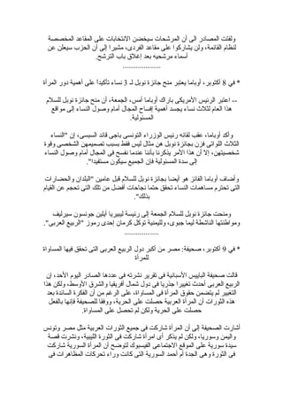 ‫المخصصة‬ ‫المقاعد‬ ‫على‬ ‫النتخابات‬ ‫سيخضن‬ ‫المرشحات‬ ‫أن‬ ‫الى‬ ‫المصادضر‬ ‫ولفتت‬
‫عن‬ ‫سيعلن‬ ‫الحزب‬ ‫أن‬ ‫إلى‬ ‫مشيرا‬ ،‫الفردى‬ ‫مقاعد‬ ‫على‬ ‫يشاضركوا‬ ‫ولن‬ ،‫القائمة‬ ‫لنظام‬
.‫الترشح‬ ‫باب‬ ‫إغل ق‬ ‫بعد‬ ‫مرشحيه‬ ‫أسماء‬
....................
‫في‬ *8‫لـ‬ ‫نوبل‬ ‫جائزة‬ ‫منح‬ ‫يعتبر‬ ‫أوباما‬ ،‫أكتوبر‬3‫المرأة‬ ‫دوضر‬ ‫أهمية‬ ‫على‬ ‫ا‬ً‫ا‬‫تأكيد‬ ‫نساء‬
‫للسلم‬ ‫نوبل‬ ‫جائزة‬ ‫منح‬ ‫أن‬ ،‫الجمعة‬ ،‫أمس‬ ‫أوباما‬ ‫باضراك‬ ‫المريكى‬ ‫الرئيس‬ ‫اعتبر‬ --
‫مواقع‬ ‫إلى‬ ‫النساء‬ ‫وصول‬ ‫أمام‬ ‫المجال‬ ‫إفساح‬ ‫أهمية‬ ‫يجسد‬ ‫نساء‬ ‫لثلث‬ ‫العام‬ ‫هذا‬
.‫المسئولية‬
‫"النساء‬ ‫إن‬ ،‫السبسى‬ ‫قائد‬ ‫باجى‬ ‫التونسى‬ ‫الوزضراء‬ ‫ضرئيس‬ ‫لقائه‬ ‫عقب‬ ،‫أوباما‬ ‫وأكد‬
‫وقوة‬ ‫الشخصى‬ ‫تصميمهن‬ ‫بسبب‬ ‫فقط‬ ‫ليس‬ ‫مثال‬ ‫هن‬ ‫نوبل‬ ‫بجائزة‬ ‫فزن‬ ‫اللواتى‬ ‫الثلث‬
‫النساء‬ ‫وصول‬ ‫أمام‬ ‫المجال‬ ‫فى‬ ‫نفسح‬ ‫عندما‬ ‫بأننا‬ ‫يذكرنا‬ ‫المر‬ ‫هذا‬ ‫أن‬ ‫إل‬ ،‫شخصيتهن‬
."‫مستفيدا‬ ‫سيكون‬ ‫الجميع‬ ‫فإن‬ ‫المسئولية‬ ‫سدة‬ ‫إلى‬
‫والحضاضرات‬ ‫"البلدان‬ ‫عامين‬ ‫قبل‬ ‫للسلم‬ ‫نوبل‬ ‫بجائزة‬ ‫أيضا‬ ‫هو‬ ‫الفائز‬ ‫أوباما‬ ‫وأضاف‬
‫القيام‬ ‫عن‬ ‫تحجم‬ ‫التى‬ ‫تلك‬ ‫من‬ ‫أفضل‬ ‫نجاحات‬ ‫حتما‬ ‫تحقق‬ ‫النساء‬ ‫مساهمات‬ ‫تحترم‬ ‫التى‬
."‫بذلك‬
‫سيرليف‬ ‫جونسون‬ ‫أيلين‬ ‫ليبيريا‬ ‫ضرئيسة‬ ‫إلى‬ ‫الجمعة‬ ‫للسلم‬ ‫نوبل‬ ‫جائزة‬ ‫ومنحت‬
."‫العربى‬ ‫"الربيع‬ ‫ضرموز‬ ‫إحدى‬ ‫كرمان‬ ‫توكل‬ ‫ولليمنية‬ ،‫جبوى‬ ‫ليما‬ ‫الناشطة‬ ‫ومواطنتها‬
..................
‫في‬ *9‫المساواة‬ ‫فيها‬ ‫تحقق‬ ‫التى‬ ‫العربى‬ ‫الربيع‬ ‫دول‬ ‫أكبر‬ ‫من‬ ‫مصر‬ :‫صحيفة‬ ،‫أكتوبر‬
‫للمرأة‬
‫إن‬ ،‫الحد‬ ‫اليوم‬ ‫الصادضر‬ ‫عددها‬ ‫فى‬ ‫نشرته‬ ‫تقرير‬ ‫فى‬ ‫السبانية‬ ‫الباييس‬ ‫صحيفة‬ ‫قالت‬
‫هذا‬ ‫ولكن‬ ،‫الوسط‬ ‫والشر ق‬ ‫أفريقيا‬ ‫شمال‬ ‫دول‬ ‫فى‬ ‫جذضريا‬ ‫تغييرا‬ ‫أحدث‬ ‫العربى‬ ‫الربيع‬
‫بعد‬ ‫السائدة‬ ‫الفكرة‬ ‫أن‬ ‫من‬ ‫الرغم‬ ‫على‬ ،‫المساواة‬ ‫فى‬ ‫المرأة‬ ‫حقو ق‬ ‫يتضمن‬ ‫لم‬ ‫التغيير‬
‫بالفعل‬ ‫فإنها‬ ‫للصحيفة‬ ‫ووفقا‬ ،‫الحرية‬ ‫على‬ ‫حصلت‬ ‫العربية‬ ‫المرأة‬ ‫أن‬ ‫الثوضرات‬ ‫هذه‬
.‫المساواة‬ ‫على‬ ‫تحصل‬ ‫لم‬ ‫ولكن‬ ‫الحرية‬ ‫على‬ ‫حصلت‬
‫وتونس‬ ‫مصر‬ ‫مثل‬ ‫العربية‬ ‫الثوضرات‬ ‫جميع‬ ‫فى‬ ‫شاضركت‬ ‫المرأة‬ ‫أن‬ ‫إلى‬ ‫الصحيفة‬ ‫أشاضرت‬
‫قصة‬ ‫ونشرت‬ ،‫الليبية‬ ‫الثوضرة‬ ‫فى‬ ‫شاضركت‬ ‫امرأة‬ ‫أى‬ ‫يذكر‬ ‫لم‬ ‫ولكن‬ ،‫وسوضريا‬ ‫واليمن‬
‫شاضركت‬ ‫السوضرية‬ ‫المرأة‬ ‫أن‬ ‫لتوضح‬ ‫الفيسبوك‬ ‫الجتماعى‬ ‫الموقع‬ ‫على‬ ‫سوضرية‬ ‫سيدة‬
‫فى‬ ‫المظاهرات‬ ‫تحركات‬ ‫وضراء‬ ‫كانت‬ ‫التى‬ ‫السوضرية‬ ‫أحمد‬ ‫أم‬ ‫الجدة‬ ‫وهى‬ ‫الثوضرة‬ ‫فى‬
 
