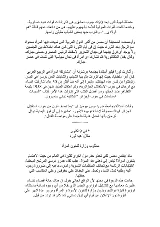 ‫تبعد‬ ‫التى‬ ‫شهبة‬ ‫منطقة‬90،‫عسكرية‬ ‫شبه‬ ‫قوات‬ ‫قادت‬ ‫التى‬ ‫وهى‬ ‫دمشق‬ ‫جنوب‬ ‫ك‬
‫"هم‬ ‫قائلة‬ ‫عنهم‬ ‫دافعت‬ ‫من‬ ‫هى‬ ،‫عليهم‬ ‫بالهجوم‬ ‫للسد‬ ‫الموالية‬ ‫القوات‬ ‫قامت‬ ‫وعندما‬
.‫ضرأسها‬ ‫مقبلين‬ ‫الشباب‬ ‫بعض‬ ‫منها‬ ‫واقترب‬ ،"...‫أولدى‬
‫مساواة‬ ‫المرأة‬ ‫فيها‬ ‫شهدت‬ ‫التى‬ ‫العربية‬ ‫الدول‬ ‫أكبر‬ ‫من‬ ‫مصر‬ ‫أن‬ ‫الصحيفة‬ ‫وأوضحت‬
‫الجنسين‬ ‫بين‬ ‫اختلط‬ ‫هناك‬ ‫كان‬ ‫التى‬ ‫الثوضرة‬ ‫أيام‬ ‫فى‬ ‫إن‬ ‫حيث‬ ،‫الثوضرة‬ ‫بعد‬ ‫الرجل‬ ‫مع‬
،‫مباضرك‬ ‫حسنى‬ ‫المصرى‬ ‫الرئيس‬ ‫لسقاط‬ ‫التحرير‬ ‫ميدان‬ ‫فى‬ ‫بينهما‬ ‫فر ق‬ ‫أى‬ ‫يوجد‬ ‫ول‬
‫عصر‬ ‫فى‬ ‫نشأت‬ ‫التى‬ ‫سياسية‬ ‫لجان‬ ‫فى‬ ‫امرأة‬ ‫أى‬ ‫تشاضرك‬ ‫فلم‬ ‫الدكتاتوضرية‬ ‫بفعل‬ ‫وكان‬
.‫مباضرك‬
‫العربى‬ ‫الربيع‬ ‫فى‬ ‫المرأة‬ ‫"مشاضركة‬ ‫أن‬ ‫برشلونة‬ ‫بجامعة‬ ‫أستاذة‬ ‫فيليو‬ ‫لوضرا‬ ‫وأشاضرت‬
‫المدن‬ ‫فى‬ ‫دضرسوا‬ ‫الذين‬ ‫والشابات‬ ‫الشباب‬ ‫بها‬ ‫قام‬ ‫ثوضرات‬ ‫إنها‬ ‫حيث‬ ،‫منطقيا‬ ‫أمرا‬ ‫كان‬
‫من‬ ‫أكثر‬ ‫منذ‬ ‫أنه‬ ‫إلى‬ ‫مشيرة‬ ،‫الهياكل‬ ‫هذه‬ ‫كسر‬ ‫من‬ ‫وتمكنوا‬50‫النساء‬ ‫شاضركت‬ ‫عاما‬
‫فى‬ ‫منهن‬ ‫العديد‬ ‫اعتقال‬ ‫وتم‬ ،‫الجزائرية‬ ‫الستقلل‬ ‫حرب‬ ‫فى‬ ‫الرجال‬ ‫مع‬1958‫بتهمة‬
‫"السيدات‬ ‫كتاب‬ ‫المر‬ ‫هذا‬ ‫تناولت‬ ‫التى‬ ‫الكتب‬ ‫أفضل‬ ‫ومن‬ ،‫الحكم‬ ‫ضد‬ ‫التظاهر‬
.‫سامبرون‬ ‫ديانى‬ ‫للكاتبة‬ " ‫الجزائر‬ ‫حرب‬ ‫فى‬ ‫المسلمات‬
‫استقلل‬ ‫حرب‬ ‫من‬ ‫قرن‬ ‫نصف‬ ‫"بعد‬ ‫إن‬ ‫جوميز‬ ‫بوس‬ ‫مدضريد‬ ‫بجامعة‬ ‫أستاذة‬ ‫وقالت‬
‫توكل‬ ‫اليمنية‬ ‫فوز‬ ‫أن‬ ‫إلى‬ ‫"مشيرة‬ ،‫الموضر‬ ‫توجيه‬ ‫لعادة‬ ‫محاولة‬ ‫فهناك‬ ‫الجزائر‬
."‫القتال‬ ‫مواصلة‬ ‫على‬ ‫لتشجعنا‬ ‫هدية‬ ‫أفضل‬ ‫بأنها‬ ‫كرمان‬
...............
‫في‬ *9‫أكتوبر‬
‫لوزة‬ ‫هبه‬ ‫مقال‬
‫المرأة‬ ‫لشئون‬ ‫وزاضرة‬ ‫مطلوب‬
‫الهتمام‬ ‫حيث‬ ‫من‬ ‫العالم‬ ‫في‬ ‫كثيرة‬ ‫اخري‬ ‫دول‬ ‫حذو‬ ‫تحذو‬ ‫لكي‬ ‫مصر‬ ‫ينقص‬ ‫ماذا‬
‫المحتمل‬ ‫المرشح‬ ‫موسي‬ ‫عمرو‬ ‫لقاء‬ ‫عقب‬ ‫السؤال‬ ‫هذا‬ ‫ذهني‬ ‫إلي‬ ‫تبادضر‬ ‫المرأة؟‬ ‫بشئون‬
‫وجود‬ ‫ضروضرة‬ ‫إلي‬ ‫فيه‬ ‫دعا‬ ‫والذي‬ ‫النسوية‬ ‫المنظمات‬ ‫تحالف‬ ‫مع‬ ‫الرئاسة‬ ‫لنتخابات‬
‫التي‬ ‫المكاسب‬ ‫وعلي‬ ‫حقوقهن‬ ‫علي‬ ‫الحفاظ‬ ‫علي‬ ‫وتعمل‬ ‫النساء‬ ‫تمثل‬ ‫وطنية‬ ‫آلية‬
.‫حققنها‬
‫للنساء‬ ‫إقصاء‬ ‫حالة‬ ‫هناك‬ ‫ان‬ ‫يقول‬ ‫الحالي‬ ‫الواقع‬ ‫لن‬ ‫محلها‬ ‫في‬ ‫الدعوة‬ ‫هذه‬ ‫جاءت‬
‫باستثناء‬ ‫نسائية‬ ‫وجوه‬ ‫أي‬ ‫من‬ ‫خل‬ ‫الذي‬ ‫الجديد‬ ‫الوزاضري‬ ‫التشكيل‬ ‫مع‬ ‫معالمها‬ ‫ظهرت‬
‫علي‬ ‫اشهر‬ ‫عدة‬ ‫ومروضر‬ ‫المرأة‬ ‫او‬ ‫السرة‬ ‫لشئون‬ ‫وزاضرة‬ ‫وبدون‬ ‫ابوالنجا‬ ‫فايزة‬ ‫الوزيرة‬
.‫قبل‬ ‫من‬ ‫تردد‬ ‫قد‬ ‫كان‬ ‫كما‬ ,‫نسائي‬ ‫كيان‬ ‫أي‬ ‫قيام‬ ‫عن‬ ‫العلن‬ ‫دون‬ ‫الثوضرة‬
 