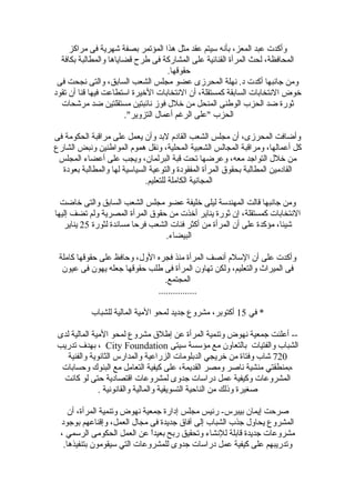 ‫مراكز‬ ‫فى‬ ‫شهرية‬ ‫بصفة‬ ‫المؤتمر‬ ‫هذا‬ ‫مثل‬ ‫عقد‬ ‫سيتم‬ ‫بأنه‬ ،‫المعز‬ ‫عبد‬ ‫وأكدت‬
‫بكافة‬ ‫والمطالبة‬ ‫قضاياها‬ ‫طرح‬ ‫فى‬ ‫المشاضركة‬ ‫على‬ ‫القنائية‬ ‫المرأة‬ ‫لحث‬ ،‫المحافظة‬
.‫حقوقها‬
‫فى‬ ‫نجحت‬ ‫والتى‬ ،‫السابق‬ ‫الشعب‬ ‫مجلس‬ ‫عضو‬ ‫المحرزى‬ ‫نهلة‬ .‫د‬ ‫أكدت‬ ‫جانبها‬ ‫ومن‬
‫تقود‬ ‫أن‬ ‫قنا‬ ‫فيها‬ ‫استطاعت‬ ‫الخيرة‬ ‫النتخابات‬ ‫أن‬ ،‫كمستقلة‬ ‫السابقة‬ ‫النتخابات‬ ‫خوض‬
‫مرشحات‬ ‫ضد‬ ‫مستقلتين‬ ‫نائبتين‬ ‫فوز‬ ‫خلل‬ ‫من‬ ‫المنحل‬ ‫الوطنى‬ ‫الحزب‬ ‫ضد‬ ‫ثوضرة‬
."‫التزوير‬ ‫أعمال‬ ‫الرغم‬ ‫"على‬ ‫الحزب‬
‫فى‬ ‫الحكومة‬ ‫مراقبة‬ ‫على‬ ‫يعمل‬ ‫وأن‬ ‫لبد‬ ‫القادم‬ ‫الشعب‬ ‫مجلس‬ ‫أن‬ ،‫المحرزى‬ ‫وأضافت‬
‫الشاضرع‬ ‫ونبض‬ ‫المواطنين‬ ‫هموم‬ ‫ونقل‬ ،‫المحلية‬ ‫الشعبية‬ ‫المجالس‬ ‫ومراقبة‬ ،‫أعمالها‬ ‫كل‬
‫المجلس‬ ‫أعضاء‬ ‫على‬ ‫ويجب‬ ،‫البرلمان‬ ‫قبة‬ ‫تحت‬ ‫وعرضها‬ ،‫معه‬ ‫التواجد‬ ‫خلل‬ ‫من‬
‫بعودة‬ ‫والمطالبة‬ ‫لها‬ ‫السياسية‬ ‫والتوعية‬ ‫المفقودة‬ ‫المرأة‬ ‫بحقو ق‬ ‫المطالبة‬ ‫القادمين‬
.‫للتعليم‬ ‫الكاملة‬ ‫المجانية‬
‫خاضت‬ ‫والتى‬ ‫السابق‬ ‫الشعب‬ ‫مجلس‬ ‫عضو‬ ‫خليفة‬ ‫ليلى‬ ‫المهندسة‬ ‫قالت‬ ‫جانبها‬ ‫ومن‬
‫إليها‬ ‫تضف‬ ‫ولم‬ ‫المصرية‬ ‫المرأة‬ ‫حقو ق‬ ‫من‬ ‫أخذت‬ ‫يناير‬ ‫ثوضرة‬ ‫إن‬ ،‫كمستقلة‬ ‫النتخابات‬
‫لثوضرة‬ ‫مساندة‬ ‫فرحا‬ ‫الشعب‬ ‫فئات‬ ‫أكثر‬ ‫من‬ ‫المرأة‬ ‫أن‬ ‫على‬ ‫مؤكدة‬ ،‫شيئا‬25‫يناير‬
.‫البيضاء‬
‫كاملة‬ ‫حقوقها‬ ‫على‬ ‫وحافظ‬ ،‫الول‬ ‫فجره‬ ‫منذ‬ ‫المرأة‬ ‫أنصف‬ ‫السلم‬ ‫أن‬ ‫على‬ ‫وأكدت‬
‫عيون‬ ‫فى‬ ‫يهون‬ ‫جعله‬ ‫حقوقها‬ ‫طلب‬ ‫فى‬ ‫المرأة‬ ‫تهاون‬ ‫ولكن‬ ،‫والتعليم‬ ‫الميراث‬ ‫فى‬
.‫المجتمع‬
................
‫في‬ *15‫للشباب‬ ‫المالية‬ ‫المية‬ ‫لمحو‬ ‫جديد‬ ‫مشروع‬ ،‫أكتوبر‬
‫لدى‬ ‫المالية‬ ‫المية‬ ‫لمحو‬ ‫مشروع‬ ‫إطل ق‬ ‫عن‬ ‫المرأة‬ ‫وتنمية‬ ‫نهوض‬ ‫جمعية‬ ‫أعلنت‬ --
‫سيتى‬ ‫مؤسسة‬ ‫مع‬ ‫بالتعاون‬ ‫والفتيات‬ ‫الشباب‬City Foundation‫تدضريب‬ ‫بهدف‬ ،
720‫والفنية‬ ‫الثانوية‬ ‫والمداضرس‬ ‫الزضراعية‬ ‫الدبلومات‬ ‫خريجي‬ ‫من‬ ‫وفتاة‬ ‫شاب‬
‫وحسابات‬ ‫البنوك‬ ‫مع‬ ‫التعامل‬ ‫كيفية‬ ‫على‬ ،‫القديمة‬ ‫ومصر‬ ‫ناصر‬ ‫منشية‬ ‫،بمنطقتي‬
‫كانت‬ ‫لو‬ ‫حتى‬ ‫اقتصادية‬ ‫لمشروعات‬ ‫جدوى‬ ‫دضراسات‬ ‫عمل‬ ‫وكيفية‬ ‫المشروعات‬
. ‫والقانونية‬ ‫والمالية‬ ‫التسويقية‬ ‫الناحية‬ ‫من‬ ‫وذلك‬ ‫صغيرة‬
‫أن‬ ،‫المرأة‬ ‫وتنمية‬ ‫نهوض‬ ‫جمعية‬ ‫إداضرة‬ ‫مجلس‬ ‫ضرئيس‬ -‫بيبرس‬ ‫إيمان‬ ‫صرحت‬
‫بوجود‬ ‫وإقناعهم‬ ،‫العمل‬ ‫مجال‬ ‫فى‬ ‫جديدة‬ ‫آفا ق‬ ‫إلى‬ ‫الشباب‬ ‫جذب‬ ‫يحاول‬ ‫المشروع‬
، ‫الرسمي‬ ‫الحكومى‬ ‫العمل‬ ‫عن‬ ‫ا‬ً‫ا‬‫بعيد‬ ‫ضربح‬ ‫وتحقيق‬ ‫للنشاء‬ ‫قابلة‬ ‫جديدة‬ ‫مشروعات‬
.‫بتنفيذها‬ ‫سيقومون‬ ‫التي‬ ‫للمشروعات‬ ‫جدوى‬ ‫دضراسات‬ ‫عمل‬ ‫كيفية‬ ‫على‬ ‫وتدضريبهم‬
 